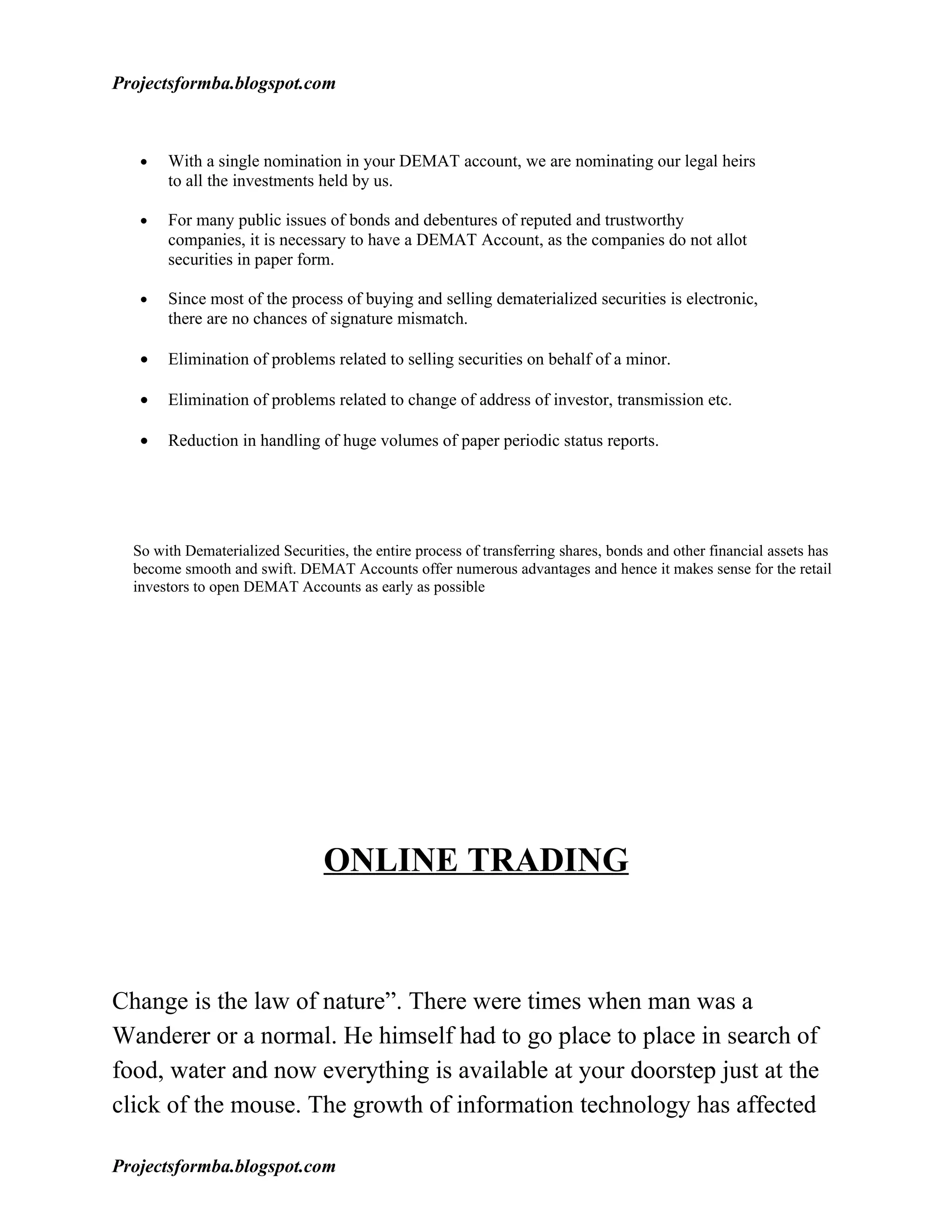 Projectsformba.blogspot.com



   •   With a single nomination in your DEMAT account, we are nominating our legal heirs
       to all the investments held by us.

   •   For many public issues of bonds and debentures of reputed and trustworthy
       companies, it is necessary to have a DEMAT Account, as the companies do not allot
       securities in paper form.

   •   Since most of the process of buying and selling dematerialized securities is electronic,
       there are no chances of signature mismatch.

   •   Elimination of problems related to selling securities on behalf of a minor.

   •   Elimination of problems related to change of address of investor, transmission etc.

   •   Reduction in handling of huge volumes of paper periodic status reports.




  So with Dematerialized Securities, the entire process of transferring shares, bonds and other financial assets has
  become smooth and swift. DEMAT Accounts offer numerous advantages and hence it makes sense for the retail
  investors to open DEMAT Accounts as early as possible




                                 ONLINE TRADING



Change is the law of nature”. There were times when man was a
Wanderer or a normal. He himself had to go place to place in search of
food, water and now everything is available at your doorstep just at the
click of the mouse. The growth of information technology has affected

Projectsformba.blogspot.com
 