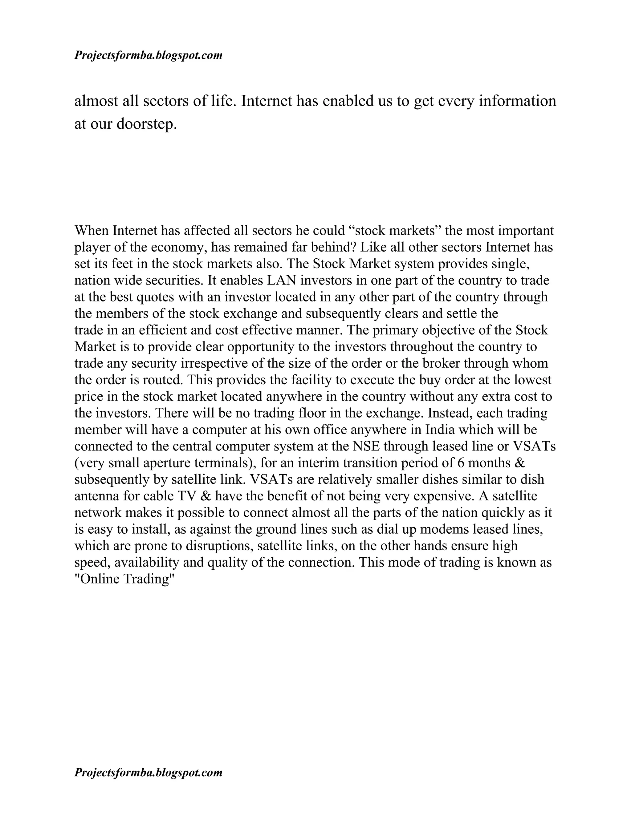 Projectsformba.blogspot.com


almost all sectors of life. Internet has enabled us to get every information
at our doorstep.




When Internet has affected all sectors he could “stock markets” the most important
player of the economy, has remained far behind? Like all other sectors Internet has
set its feet in the stock markets also. The Stock Market system provides single,
nation wide securities. It enables LAN investors in one part of the country to trade
at the best quotes with an investor located in any other part of the country through
the members of the stock exchange and subsequently clears and settle the
trade in an efficient and cost effective manner. The primary objective of the Stock
Market is to provide clear opportunity to the investors throughout the country to
trade any security irrespective of the size of the order or the broker through whom
the order is routed. This provides the facility to execute the buy order at the lowest
price in the stock market located anywhere in the country without any extra cost to
the investors. There will be no trading floor in the exchange. Instead, each trading
member will have a computer at his own office anywhere in India which will be
connected to the central computer system at the NSE through leased line or VSATs
(very small aperture terminals), for an interim transition period of 6 months &
subsequently by satellite link. VSATs are relatively smaller dishes similar to dish
antenna for cable TV & have the benefit of not being very expensive. A satellite
network makes it possible to connect almost all the parts of the nation quickly as it
is easy to install, as against the ground lines such as dial up modems leased lines,
which are prone to disruptions, satellite links, on the other hands ensure high
speed, availability and quality of the connection. This mode of trading is known as
"Online Trading"




Projectsformba.blogspot.com
 