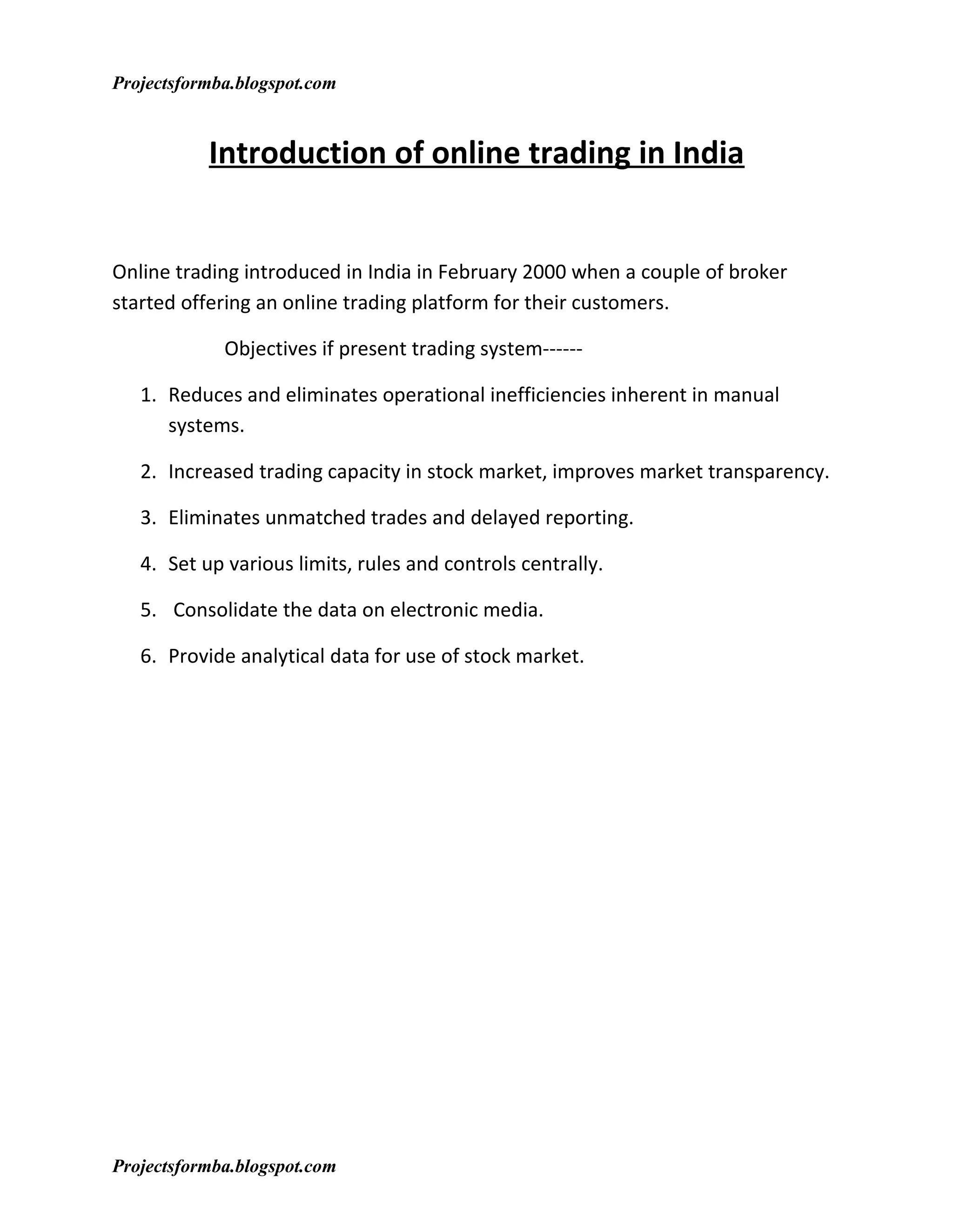 Projectsformba.blogspot.com


           Introduction of online trading in India


Online trading introduced in India in February 2000 when a couple of broker
started offering an online trading platform for their customers.

             Objectives if present trading system------

   1. Reduces and eliminates operational inefficiencies inherent in manual
      systems.

   2. Increased trading capacity in stock market, improves market transparency.

   3. Eliminates unmatched trades and delayed reporting.

   4. Set up various limits, rules and controls centrally.

   5. Consolidate the data on electronic media.

   6. Provide analytical data for use of stock market.




Projectsformba.blogspot.com
 