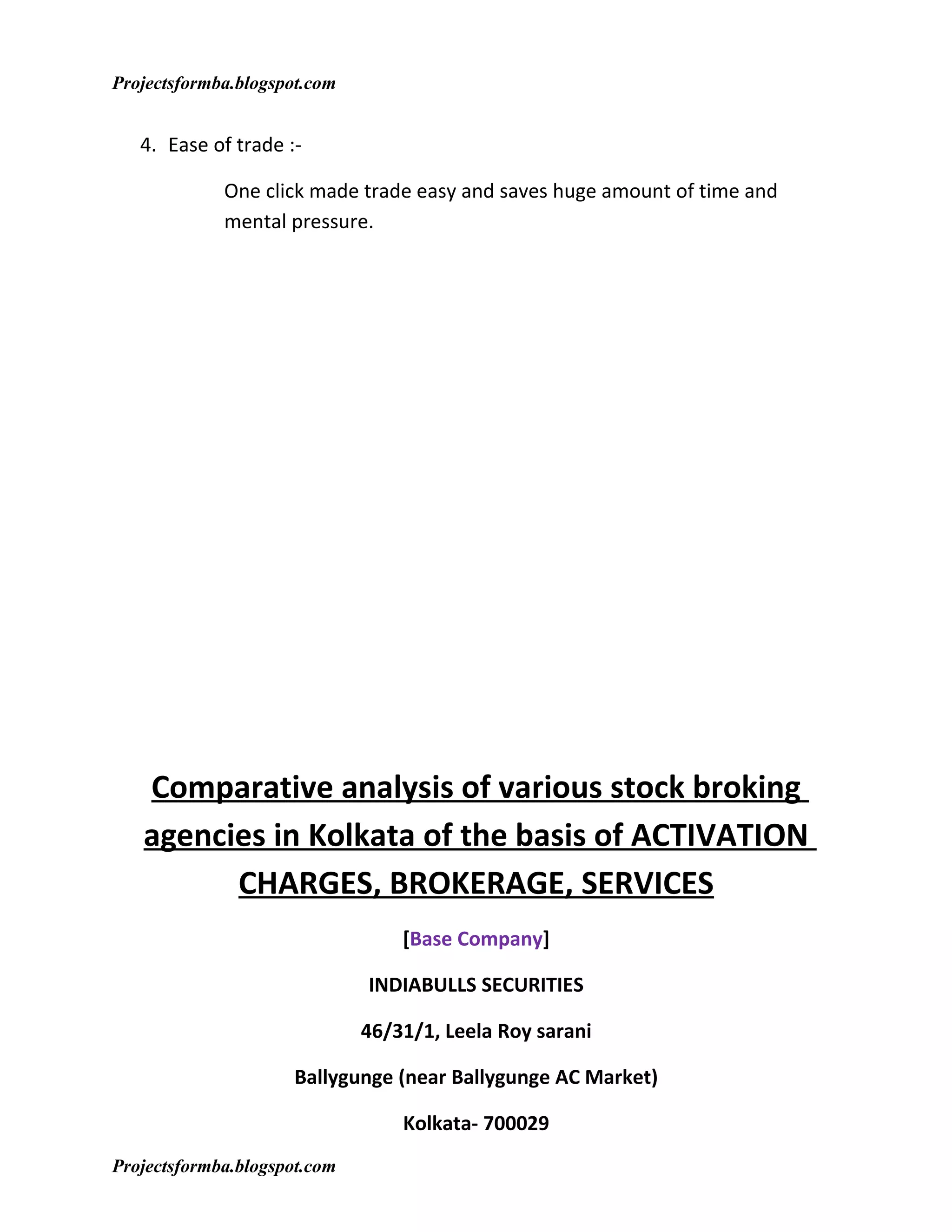 Projectsformba.blogspot.com


   4. Ease of trade :-

             One click made trade easy and saves huge amount of time and
             mental pressure.




   Comparative analysis of various stock broking
   agencies in Kolkata of the basis of ACTIVATION
         CHARGES, BROKERAGE, SERVICES
                                  [Base Company]

                              INDIABULLS SECURITIES

                              46/31/1, Leela Roy sarani

                     Ballygunge (near Ballygunge AC Market)

                                  Kolkata- 700029
Projectsformba.blogspot.com
 