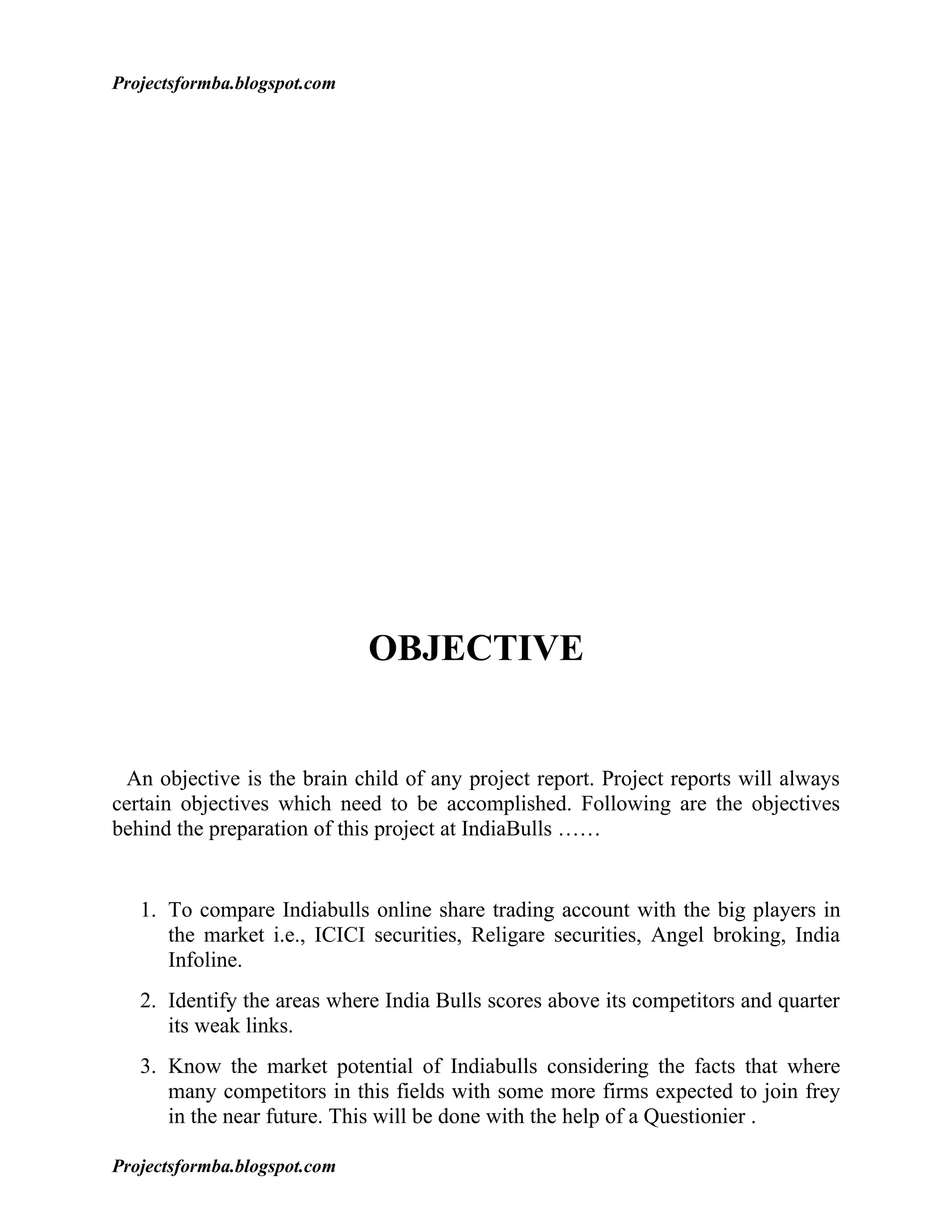 Projectsformba.blogspot.com




                              OBJECTIVE


 An objective is the brain child of any project report. Project reports will always
certain objectives which need to be accomplished. Following are the objectives
behind the preparation of this project at IndiaBulls ……


   1. To compare Indiabulls online share trading account with the big players in
      the market i.e., ICICI securities, Religare securities, Angel broking, India
      Infoline.
   2. Identify the areas where India Bulls scores above its competitors and quarter
      its weak links.
   3. Know the market potential of Indiabulls considering the facts that where
      many competitors in this fields with some more firms expected to join frey
      in the near future. This will be done with the help of a Questionier .

Projectsformba.blogspot.com
 