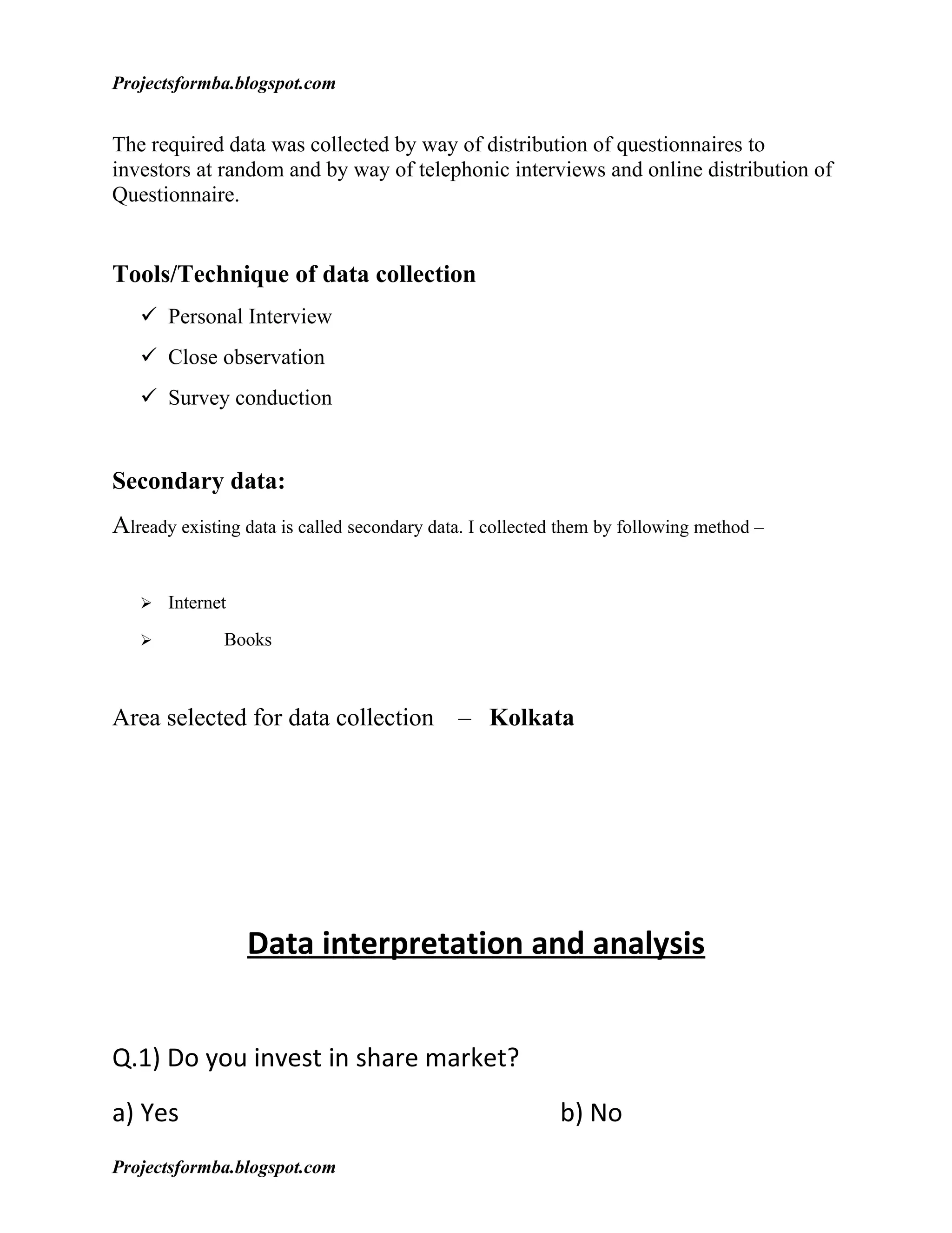 Projectsformba.blogspot.com


The required data was collected by way of distribution of questionnaires to
investors at random and by way of telephonic interviews and online distribution of
Questionnaire.


Tools/Technique of data collection
    Personal Interview
    Close observation
    Survey conduction


Secondary data:
Already existing data is called secondary data. I collected them by following method –


      Internet
             Books



Area selected for data collection – Kolkata




                  Data interpretation and analysis


Q.1) Do you invest in share market?
a) Yes                                                     b) No
Projectsformba.blogspot.com
 