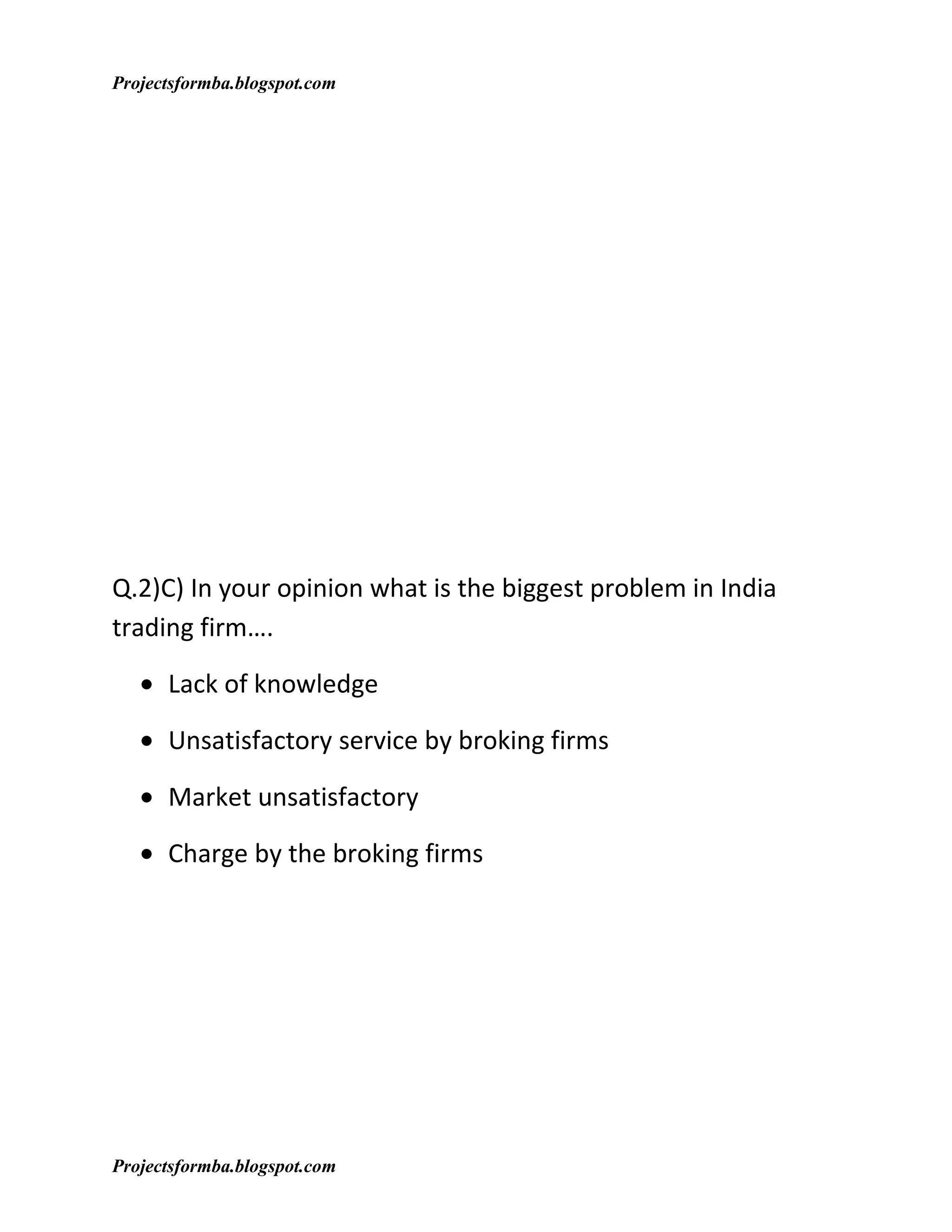 Projectsformba.blogspot.com




Q.2)C) In your opinion what is the biggest problem in India
trading firm….

   • Lack of knowledge

   • Unsatisfactory service by broking firms

   • Market unsatisfactory

   • Charge by the broking firms




Projectsformba.blogspot.com
 