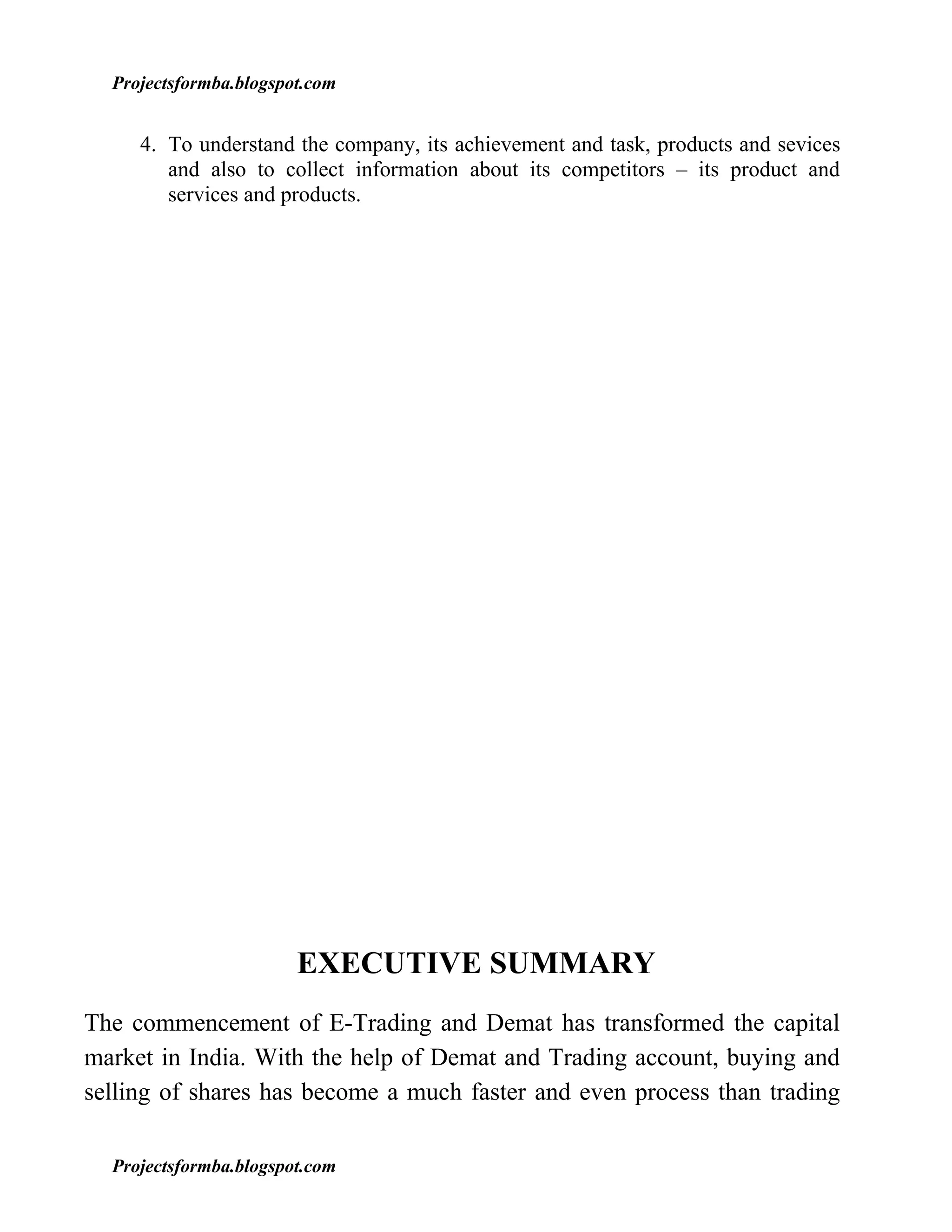 Projectsformba.blogspot.com


     4. To understand the company, its achievement and task, products and sevices
        and also to collect information about its competitors – its product and
        services and products.




                        EXECUTIVE SUMMARY
The commencement of E-Trading and Demat has transformed the capital
market in India. With the help of Demat and Trading account, buying and
selling of shares has become a much faster and even process than trading

  Projectsformba.blogspot.com
 