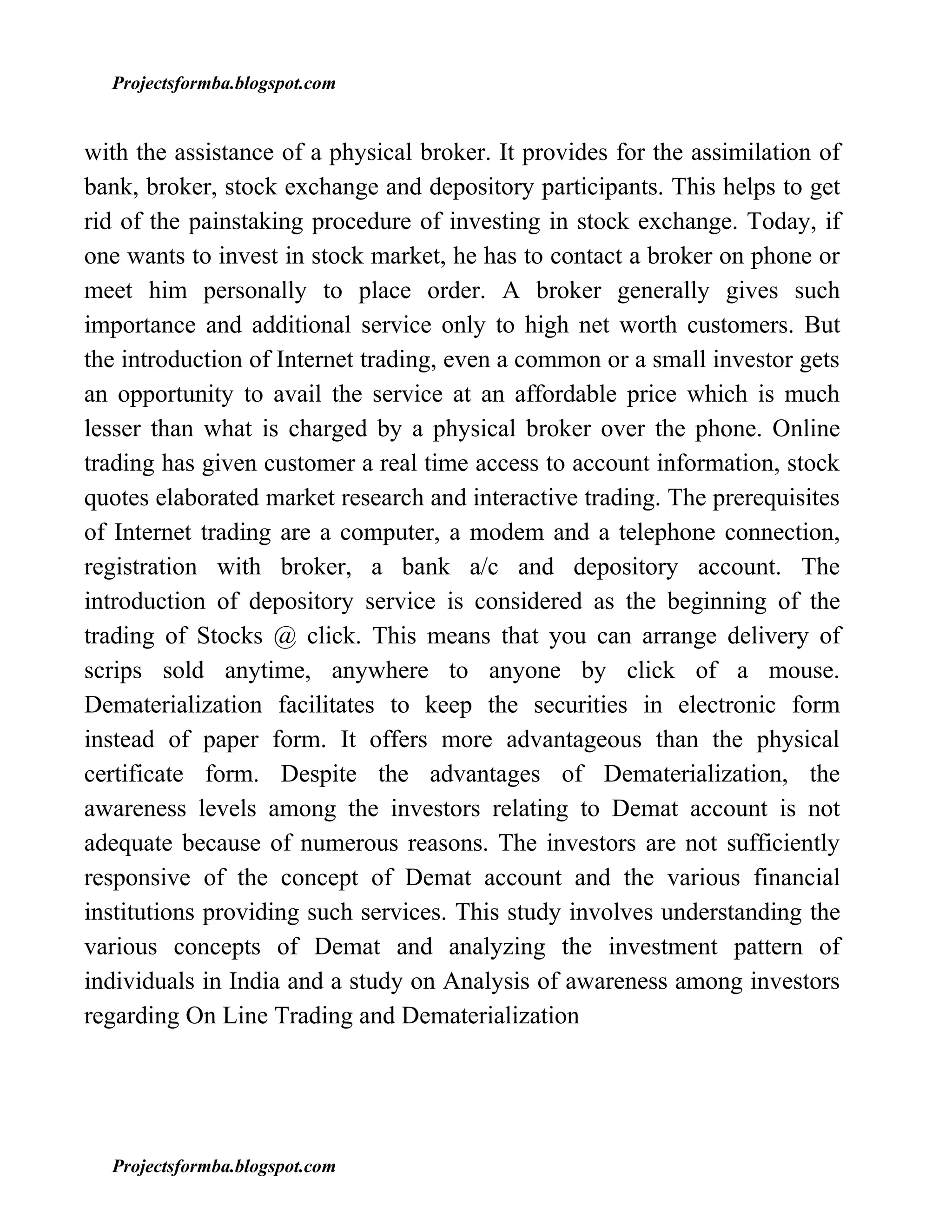 Projectsformba.blogspot.com


with the assistance of a physical broker. It provides for the assimilation of
bank, broker, stock exchange and depository participants. This helps to get
rid of the painstaking procedure of investing in stock exchange. Today, if
one wants to invest in stock market, he has to contact a broker on phone or
meet him personally to place order. A broker generally gives such
importance and additional service only to high net worth customers. But
the introduction of Internet trading, even a common or a small investor gets
an opportunity to avail the service at an affordable price which is much
lesser than what is charged by a physical broker over the phone. Online
trading has given customer a real time access to account information, stock
quotes elaborated market research and interactive trading. The prerequisites
of Internet trading are a computer, a modem and a telephone connection,
registration with broker, a bank a/c and depository account. The
introduction of depository service is considered as the beginning of the
trading of Stocks @ click. This means that you can arrange delivery of
scrips sold anytime, anywhere to anyone by click of a mouse.
Dematerialization facilitates to keep the securities in electronic form
instead of paper form. It offers more advantageous than the physical
certificate form. Despite the advantages of Dematerialization, the
awareness levels among the investors relating to Demat account is not
adequate because of numerous reasons. The investors are not sufficiently
responsive of the concept of Demat account and the various financial
institutions providing such services. This study involves understanding the
various concepts of Demat and analyzing the investment pattern of
individuals in India and a study on Analysis of awareness among investors
regarding On Line Trading and Dematerialization




  Projectsformba.blogspot.com
 