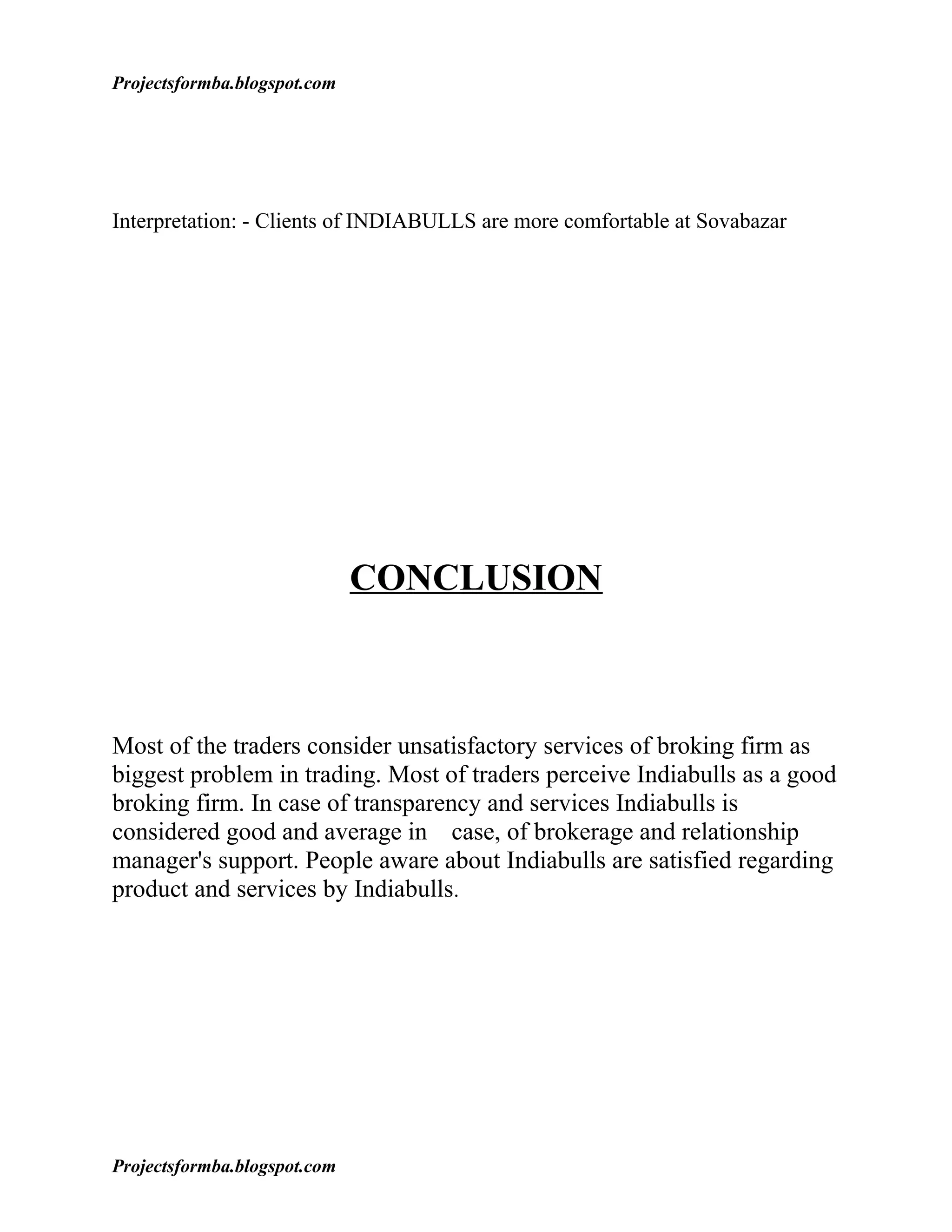 Projectsformba.blogspot.com




Interpretation: - Clients of INDIABULLS are more comfortable at Sovabazar




                              CONCLUSION



Most of the traders consider unsatisfactory services of broking firm as
biggest problem in trading. Most of traders perceive Indiabulls as a good
broking firm. In case of transparency and services Indiabulls is
considered good and average in case, of brokerage and relationship
manager's support. People aware about Indiabulls are satisfied regarding
product and services by Indiabulls.




Projectsformba.blogspot.com
 