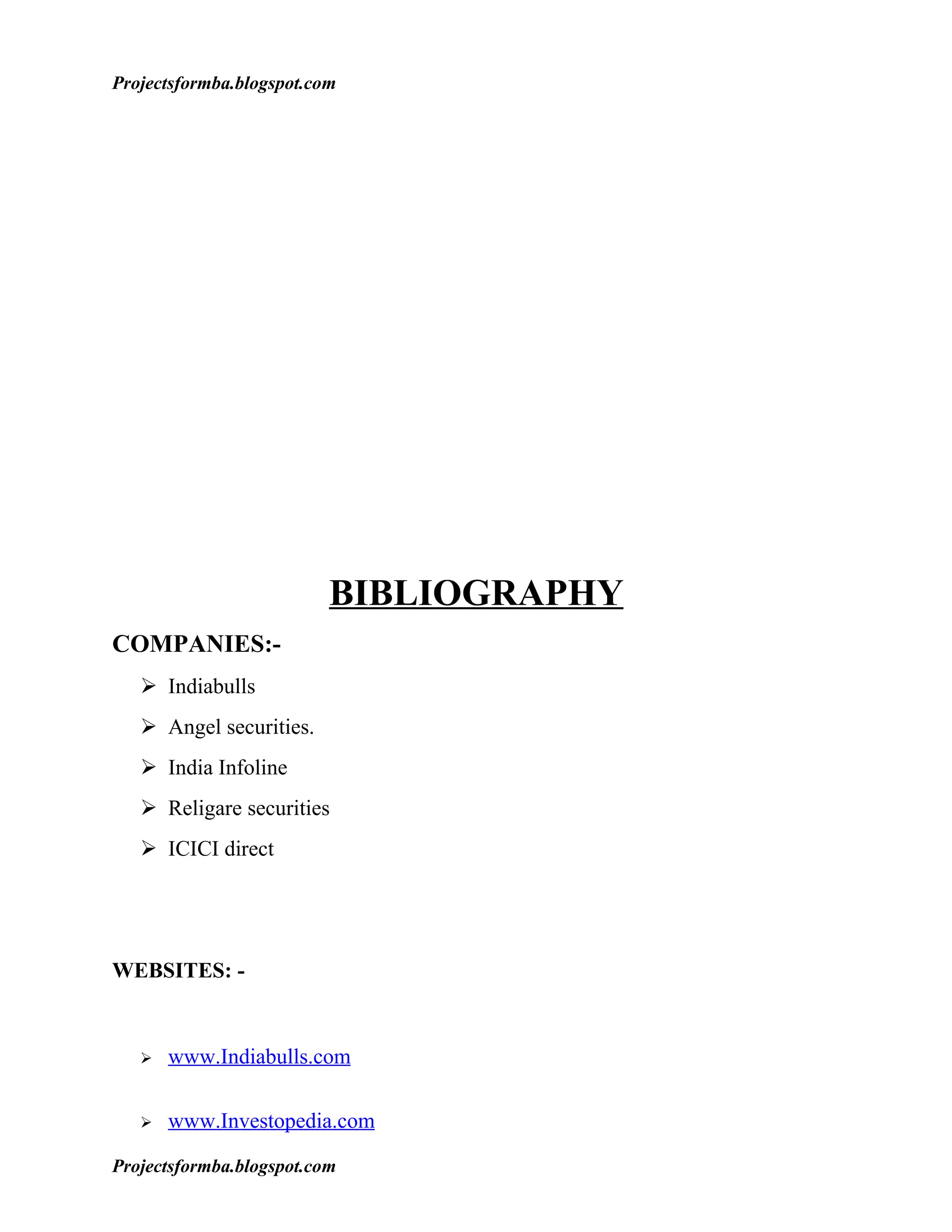 Projectsformba.blogspot.com




                          BIBLIOGRAPHY
COMPANIES:-
    Indiabulls
    Angel securities.
    India Infoline
    Religare securities
    ICICI direct




WEBSITES: -


      www.Indiabulls.com

      www.Investopedia.com

Projectsformba.blogspot.com
 