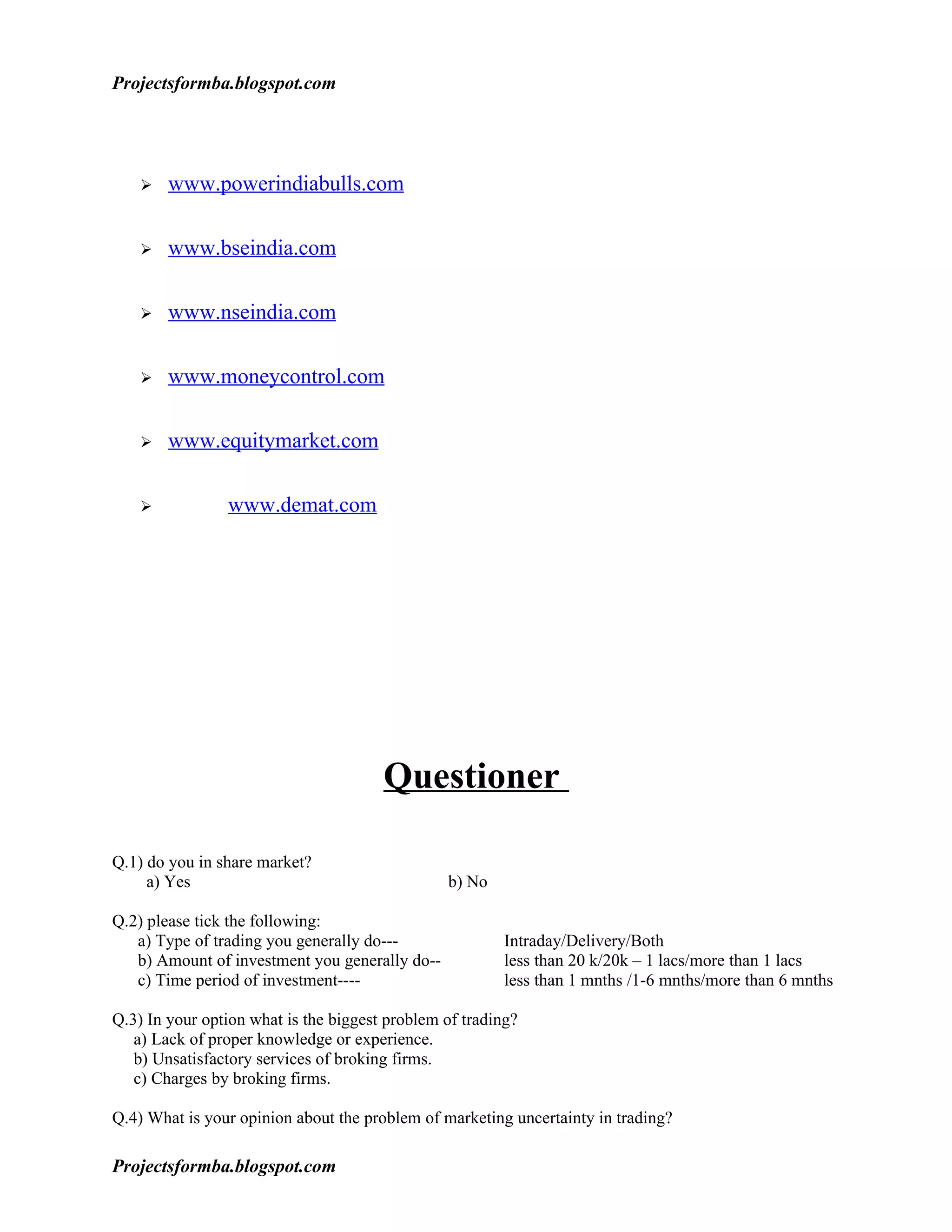 Projectsformba.blogspot.com




       www.powerindiabulls.com

       www.bseindia.com

       www.nseindia.com

       www.moneycontrol.com

       www.equitymarket.com

               www.demat.com




                                       Questioner

Q.1) do you in share market?
     a) Yes                                     b) No

Q.2) please tick the following:
   a) Type of trading you generally do---                Intraday/Delivery/Both
   b) Amount of investment you generally do--            less than 20 k/20k – 1 lacs/more than 1 lacs
   c) Time period of investment----                      less than 1 mnths /1-6 mnths/more than 6 mnths

Q.3) In your option what is the biggest problem of trading?
   a) Lack of proper knowledge or experience.
   b) Unsatisfactory services of broking firms.
   c) Charges by broking firms.

Q.4) What is your opinion about the problem of marketing uncertainty in trading?

Projectsformba.blogspot.com
 