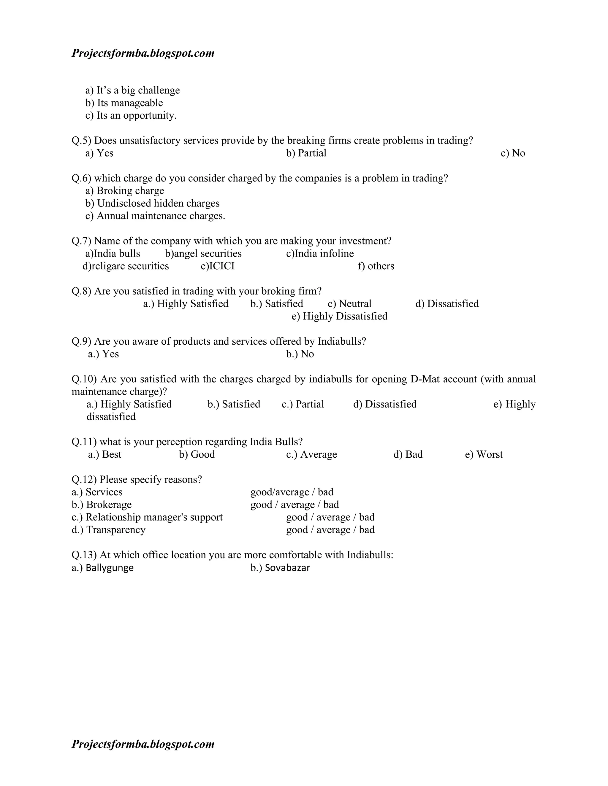 Projectsformba.blogspot.com


   a) It’s a big challenge
   b) Its manageable
   c) Its an opportunity.

Q.5) Does unsatisfactory services provide by the breaking firms create problems in trading?
   a) Yes                                        b) Partial                                        c) No

Q.6) which charge do you consider charged by the companies is a problem in trading?
   a) Broking charge
   b) Undisclosed hidden charges
   c) Annual maintenance charges.

Q.7) Name of the company with which you are making your investment?
   a)India bulls      b)angel securities     c)India infoline
  d)religare securities       e)ICICI                         f) others

Q.8) Are you satisfied in trading with your broking firm?
                a.) Highly Satisfied     b.) Satisfied      c) Neutral           d) Dissatisfied
                                                    e) Highly Dissatisfied

Q.9) Are you aware of products and services offered by Indiabulls?
   a.) Yes                                      b.) No

Q.10) Are you satisfied with the charges charged by indiabulls for opening D-Mat account (with annual
maintenance charge)?
   a.) Highly Satisfied       b.) Satisfied   c.) Partial     d) Dissatisfied              e) Highly
   dissatisfied

Q.11) what is your perception regarding India Bulls?
   a.) Best             b) Good                 c.) Average                  d) Bad         e) Worst

Q.12) Please specify reasons?
a.) Services                             good/average / bad
b.) Brokerage                            good / average / bad
c.) Relationship manager's support               good / average / bad
d.) Transparency                                 good / average / bad

Q.13) At which office location you are more comfortable with Indiabulls:
a.) Ballygunge                          b.) Sovabazar




Projectsformba.blogspot.com
 
