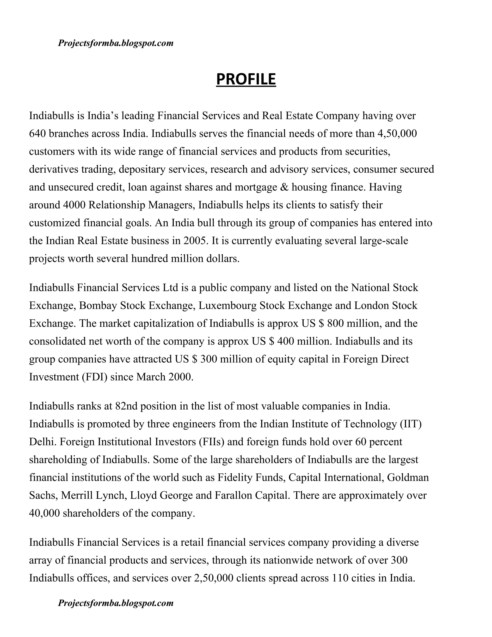 Projectsformba.blogspot.com


                                           PROFILE
Indiabulls is India’s leading Financial Services and Real Estate Company having over
640 branches across India. Indiabulls serves the financial needs of more than 4,50,000
customers with its wide range of financial services and products from securities,
derivatives trading, depositary services, research and advisory services, consumer secured
and unsecured credit, loan against shares and mortgage & housing finance. Having
around 4000 Relationship Managers, Indiabulls helps its clients to satisfy their
customized financial goals. An India bull through its group of companies has entered into
the Indian Real Estate business in 2005. It is currently evaluating several large-scale
projects worth several hundred million dollars.

Indiabulls Financial Services Ltd is a public company and listed on the National Stock
Exchange, Bombay Stock Exchange, Luxembourg Stock Exchange and London Stock
Exchange. The market capitalization of Indiabulls is approx US $ 800 million, and the
consolidated net worth of the company is approx US $ 400 million. Indiabulls and its
group companies have attracted US $ 300 million of equity capital in Foreign Direct
Investment (FDI) since March 2000.

Indiabulls ranks at 82nd position in the list of most valuable companies in India.
Indiabulls is promoted by three engineers from the Indian Institute of Technology (IIT)
Delhi. Foreign Institutional Investors (FIIs) and foreign funds hold over 60 percent
shareholding of Indiabulls. Some of the large shareholders of Indiabulls are the largest
financial institutions of the world such as Fidelity Funds, Capital International, Goldman
Sachs, Merrill Lynch, Lloyd George and Farallon Capital. There are approximately over
40,000 shareholders of the company.

Indiabulls Financial Services is a retail financial services company providing a diverse
array of financial products and services, through its nationwide network of over 300
Indiabulls offices, and services over 2,50,000 clients spread across 110 cities in India.

      Projectsformba.blogspot.com
 