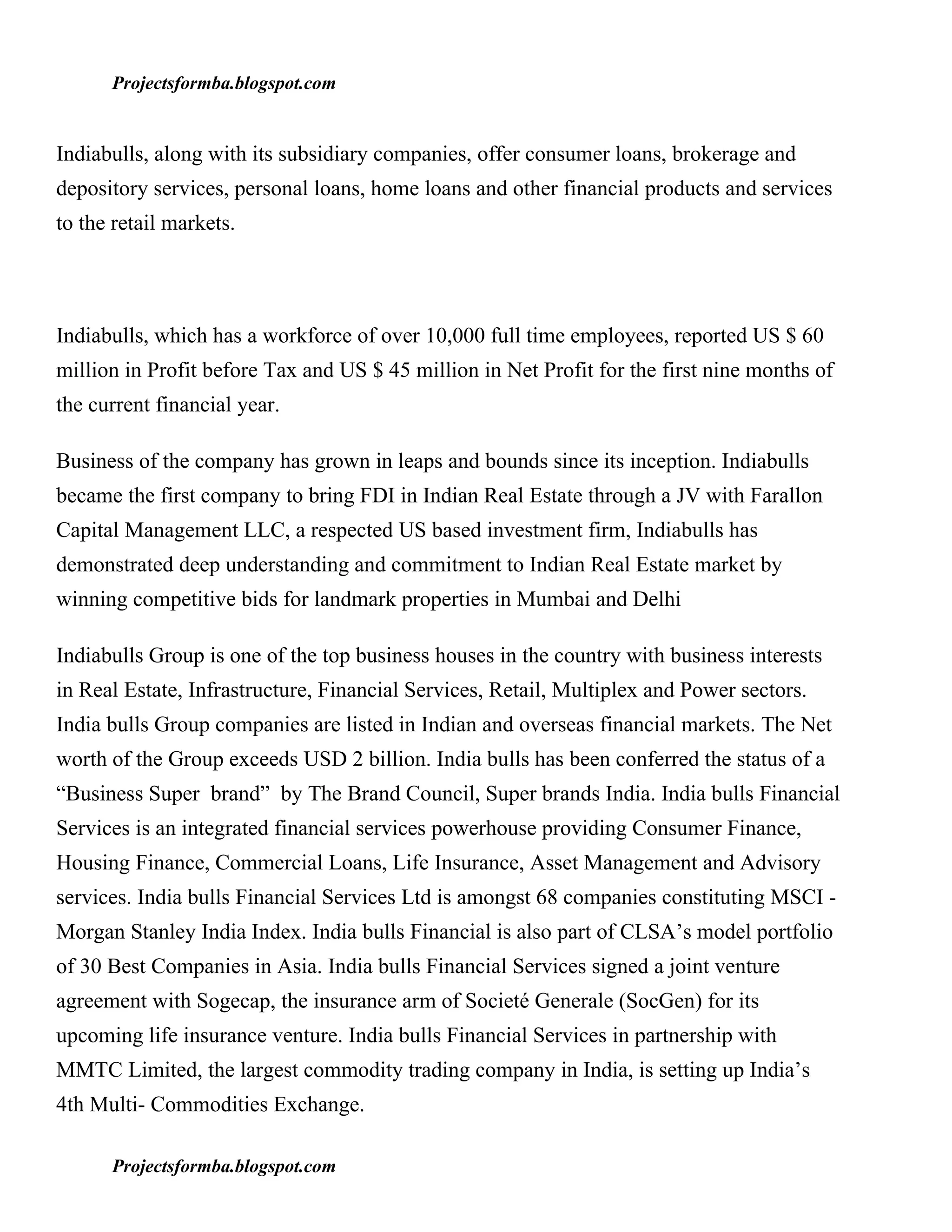 Projectsformba.blogspot.com


Indiabulls, along with its subsidiary companies, offer consumer loans, brokerage and
depository services, personal loans, home loans and other financial products and services
to the retail markets.




Indiabulls, which has a workforce of over 10,000 full time employees, reported US $ 60
million in Profit before Tax and US $ 45 million in Net Profit for the first nine months of
the current financial year.

Business of the company has grown in leaps and bounds since its inception. Indiabulls
became the first company to bring FDI in Indian Real Estate through a JV with Farallon
Capital Management LLC, a respected US based investment firm, Indiabulls has
demonstrated deep understanding and commitment to Indian Real Estate market by
winning competitive bids for landmark properties in Mumbai and Delhi

Indiabulls Group is one of the top business houses in the country with business interests
in Real Estate, Infrastructure, Financial Services, Retail, Multiplex and Power sectors.
India bulls Group companies are listed in Indian and overseas financial markets. The Net
worth of the Group exceeds USD 2 billion. India bulls has been conferred the status of a
“Business Super brand” by The Brand Council, Super brands India. India bulls Financial
Services is an integrated financial services powerhouse providing Consumer Finance,
Housing Finance, Commercial Loans, Life Insurance, Asset Management and Advisory
services. India bulls Financial Services Ltd is amongst 68 companies constituting MSCI -
Morgan Stanley India Index. India bulls Financial is also part of CLSA’s model portfolio
of 30 Best Companies in Asia. India bulls Financial Services signed a joint venture
agreement with Sogecap, the insurance arm of Societé Generale (SocGen) for its
upcoming life insurance venture. India bulls Financial Services in partnership with
MMTC Limited, the largest commodity trading company in India, is setting up India’s
4th Multi- Commodities Exchange.

      Projectsformba.blogspot.com
 