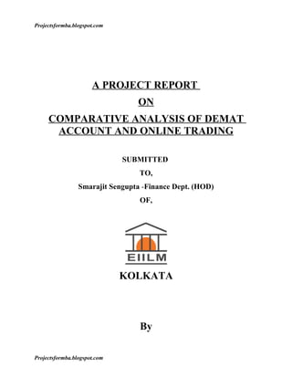 Projectsformba.blogspot.com




                      A PROJECT REPORT
                                 ON
     COMPARATIVE ANALYSIS OF DEMAT
      ACCOUNT AND ONLINE TRADING

                              SUBMITTED
                                  TO,
                 Smarajit Sengupta -Finance Dept. (HOD)
                                  OF,




                              KOLKATA



                                  By

Projectsformba.blogspot.com
 