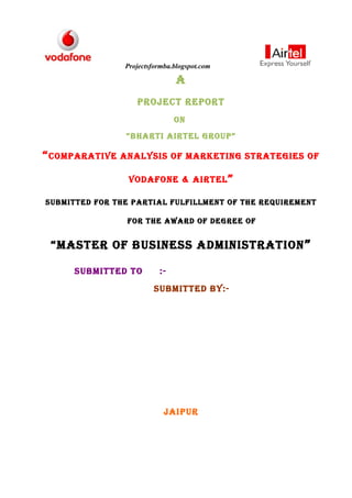 Projectsformba.blogspot.com

                                A
                   Project rePort
                               on
                 “BhArti Airtel GrouP”

“ comPArAtive   AnAlysis of mArKetinG strAteGies of

                 vodAfone & Airtel ”

suBmitted for the PArtiAl fulfillment of the requirement

                 for the AwArd of deGree of


 “mAster of Business AdministrAtion ”

      suBmitted to        :-
                         suBmitted By:-




                            jAiPur
 