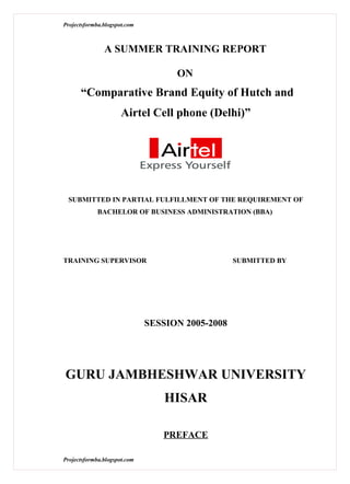 Projectsformba.blogspot.com



               A SUMMER TRAINING REPORT

                                    ON
      “Comparative Brand Equity of Hutch and
                      Airtel Cell phone (Delhi)”




 SUBMITTED IN PARTIAL FULFILLMENT OF THE REQUIREMENT OF
             BACHELOR OF BUSINESS ADMINISTRATION (BBA)




TRAINING SUPERVISOR                               SUBMITTED BY




                              SESSION 2005-2008




GURU JAMBHESHWAR UNIVERSITY
                                  HISAR

                                 PREFACE

Projectsformba.blogspot.com
 
