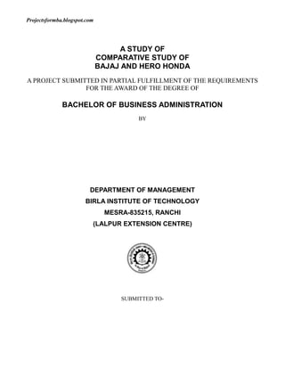 A STUDY OF<br />COMPARATIVE STUDY OF<br />BAJAJ AND HERO HONDA<br />A PROJECT SUBMITTED IN PARTIAL FULFILLMENT OF THE REQUIREMENTS FOR THE AWARD OF THE DEGREE OF<br />BACHELOR OF BUSINESS ADMINISTRATION<br />BY<br /> <br /> <br /> <br /> <br /> <br /> <br /> <br /> <br />DEPARTMENT OF MANAGEMENT<br />BIRLA INSTITUTE OF TECHNOLOGY<br />MESRA-835215, RANCHI<br />(LALPUR EXTENSION CENTRE)<br />2686050126365<br />SUBMITTED TO-<br />DECLARATION OF CERTIFICATE<br />This is to certify that our work presented entitled “COMPARATIVE STUDY OF BAJAJ AND HERO HONDA” in partial fulfillment of the requirement of the award of the degree of Bachelor of Business Administration of Birla Institute of Technology Mesra Extension Centre Lalpur,Ranchi is an authentic work carried out under my supervision and guidance.<br />To the best of my knowledge, the content of this project doesn’t from a basis for the award of any previous degree to anyone else<br />SIGNATURE:-<br /> <br />CERTIFICATE OF APPROVAL<br />The foregoing project entitled “Recent Trend in Mobile and DTH Recharge Market with Reference to Oxigen” is hereby approved as a creditable study research topic and has been presented in satisfactory manner to warrant its acceptance as prerequisite to the degree for which it has been submitted.<br />It is understood that by this approval, the undersigned do not necessarily endorse and conclusion drawn or opinion expressed therein , but approved the project report for the purpose for which it is submitted.<br />(Internal Examiner)                                     (External Examiner)<br />(Head Of the Department)<br />ACKNOWLEDGEMENT<br />We are grateful to ………………….. whose guidance and help is been extremely beneficial in the preparation and completion of this project on Comparative study of Bajaj and Hero Honda.<br />The faculties had been the source of inspiration, valuable information and suggestion during the course of preparation of this project feasibility report. Special thanks to all the respondents who helped us in collection of data required for the study.<br />Last but not the least: we would like to thank our friends and family for their constructive suggestion.<br />CONTENT<br />SL.NOTOPIC1.OBJECTIVES2.INTRODUCTIONBajajHero Honda3.RESEARCH METHODOLOGY4.ANALYSIS AND INTERPRETATION5.CONCLUSION6.LIMITATIONS7.ANNEXUREQuestionnaire8.BIBLIOGRAPHY<br />OBJECTIVES:-<br />1. To know the market share of Bajaj & Hero Honda.<br />2. To know the perception of customers regarding bikes.<br />3. To determine the customers satisfaction regarding bikes.<br />4. To determine the factors influencing the choice of customers regarding<br />     bikes.<br />INTRODUCTION<br />TO HERO HONDA AND BAJAJ<br />7245353810<br />Bajaj Auto limited is one of the largest two wheeler manufacturing company in<br />India apart from producing two wheelers they also manufacture three wheelers.<br />The company had started way back in 1945. Initially it used to import the two<br />wheelers from outside, but from 1959 it started manufacturing of two wheelers in<br />the country. By the year 1970 Bajaj Auto had rolled out their 100,000th vehicle.<br />Bajaj scooters and motor cycles have become an integral part of the Indian<br />milieu and over the years have come to represent the aspirations of modern<br />India. Bajaj Auto also has a technical tie up with Kawasaki heavy industries of<br />Japan to produce the latest motorcycles in India which are of world class quality<br />The Bajaj Kawasaki eliminator has emerged straight out of the drawing board of<br />Kawasaki heavy industries. The core brand values of Bajaj Auto limited includes<br />Learning, Innovation, Perfection, Speed and Transparency.<br />Bajaj Auto has three manufacturing units in the country at Akurdi, Waluj and<br />Chakan in Maharashtra, western India, which produced 2,314,787 vehicles in<br />2005-06. The sales are backed by a network of after sales service and<br />maintenance work shops all over the country.<br />Bajaj Auto has products which cater to every segment of the Indian two wheeler<br />market Bajaj CT 100 Dlx offers a great value for money at the entry level.<br />Similarly Bajaj Discover 125 offers the consumer a great performance without<br />making a big hole in the pocket.<br />PROFILE:<br />Founder- Jamnalal Bajaj<br />Year of Establishment- 1926<br />Industry Automotive - Two & Three Wheelers<br />Business Group- The Bajaj Group<br />Listings & its codes BSE – Code: 500490; NSE - Code: BAJAJAUTO<br />Presence Distribution network covers 50 countries.<br />Dominant presence in Sri Lanka, Bangladesh,<br />Columbia, Guatemala, Peru, Egypt, Iran and<br />Indonesia.<br />Joint Venture Kawasaki Heavy Industries of Japan<br />Registered & Head Office Akurdi<br />Pune - 411035<br />India<br />Tel.: +(91)-(20)-27472851<br />Fax: +(91)-(20)-27473398<br />Works · Akurdi, Pune 411035<br />· Bajaj Nagar, Waluj Aurangabad 431136<br />· Chakan Industrial Area, Chakan, Pune<br />411501<br />E-mail rahulbajaj@bajajauto.co.in<br />Website www.bajajauto.com<br />Bajaj Autos Ltd.<br />Bajaj Auto Limited<br />Type Public<br />Founded 1945<br />Headquarters Pune, India<br />Key people Rahul Bajaj (Chairman)<br />Revenue Rs. 1,01,063 billion (2006) or USD 1.87billion<br />Net income Rs. 17,016 billion<br />Bajaj Auto is a major Indian automobile manufacturer. It is India's largest and the<br />world's 4th largest two- and three-wheeler maker. It is based in Pune, Maharashtra, with<br />plants in Waluj near Aurangabad, Akurdi and Chakan, near Pune. Bajaj Auto makes<br />motorscooters, motorcycles and the auto rickshaw.<br />Company's history<br />Bajaj Auto came into existence on November 29, 1945 as M/s Bachraj Trading<br />Corporation Private Limited. It started off by selling imported two- and three-wheelers inIndia. In 1959, it obtained license from the Government of India to manufacture two- andthree-wheelers and it went public in 1960. In 1970, it rolled out its 100,000th vehicle. In1977, it managed to produce and sell 100,000 vehicles in a single financial year. In 1985,it started producing at Waluj in Aurangabad. In 1986, it managed to produce and sell 500,000 vehicles in a single financial year. In 1995, it rolled out its ten millionth vehicle and produced and sold 1 million vehicles in a year.<br />Time line of new releases<br />· 1971 - three-wheeler goods carrier<br />· 1972 - Bajaj Chetak<br />· 1976 - Bajaj Super<br />· 1977 - Rear engine Auto rickshaw<br />· 1981 - Bajaj M-50<br />· 1986 - Bajaj M-80, Kawasaki Bajaj KB100<br />· 1990 - Bajaj Sunny<br />· 1994 - Bajaj Classic<br />· 1995 - Bajaj Super Excel<br />· 1997 - Kawasaki Bajaj Boxer, Rear Engine Diesel Auto rickshaw<br />· 1998 - Kawasaki Bajaj Caliber, Legend(India's first four-stroke scooter)<br />· 2000 - Bajaj Saffire<br />· 2001 - Eliminator, Pulsar<br />· 2003 - Caliber115, Bajaj Wind 125, Bajaj Pulsar<br />· 2004 - Bajaj CT 100, New Bajaj Chetak 4-stroke with Wonder Gear, Bajaj<br />Discover DTS-i<br />· 2005 - Bajaj Wave, Bajaj Avenger, Bajaj Discover<br />· 2006 - Bajaj Platina<br />· 2007 - Bajaj Pulsar-200<br />Some of the models that Bajaj makes (or has made) are:<br />Scooters<br />o Bajaj Sunny<br />o Bajaj Chetak<br />o Bajaj Cub<br />o Bajaj Super<br />o Bajaj Wave<br />o Bajaj Legend<br />Motorcycles<br />o Kawasaki Eliminator<br />o Bajaj Pulsar<br />o Bajaj Kawasaki Wind 125<br />o Bajaj Boxer<br />o Bajaj CT 100<br />o Bajaj Platina<br />o Bajaj Caliber<br />o Bajaj Discover<br />o Bajaj Avenger<br />o Bajaj Pulsar 220 DTS-Fi<br />o Bajaj Krystal<br />Upcoming Models<br />o Bajaj Blade<br />o Bajaj Saffire<br />o Bajaj Sonic<br />New Image<br />The company, over the last decade has successfully changed its image from a scooter<br />manufacturer to a two wheeler manufacturer, product range ranging from Scooterettes to Scooters to Motorcycle. Its real growth in numbers has come in the last 4 years after successful introduction of a few models in the motorcycle segment.<br />The company is headed by Rahul Bajaj who is worth more than US$1.5 billion.<br />India has the largest number of two wheelers in the world with 41.6 million<br />vehicles. India has a mix of 30 percent automobiles and 70 percent two wheelers in the<br />country. India was the second largest two wheeler manufacturer in the world starting in<br />the 1950’s with the birth of Automobile Products of India (API) that manufactured<br />scooters. API manufactured the Lambrettas but, another company, Bajaj Auto Ltd.<br />surpassed API and remained through the turn of the century from its association with<br />Piaggio of Italy (manufacturer of Vespa).<br />The license raj that existed between the1940s to1980s in India, did not allow foreign<br />companies to enter the market and imports were tightly controlled. This regulatory maze,before the economic liberalization, made business easier for local players to have a<br />seller’s market. Customers in India were forced to wait 12 years to buy a scooter from<br />Bajaj. The CEO of Bajaj commented that he did not need a marketing department, only a<br />dispatch department. By the year 1990, Bajaj had a waiting list that was twenty-six timesits annual output for scooters.<br />The motorcycle segment had the same long wait times with three manufacturers; Royal<br />Enfield, Ideal Jawa, and Escorts. Royal Enfield made a 350cc Bullet with the only fourstrokeengine at that time and took the higher end of the market but, there was littlecompetition for their customers. Ideal Jawa and Escorts took the middle and lower end ofthe market respectively.<br />In the mid-1980s, the Indian government regulations changed and permitted foreign<br />companies to enter the Indian market through minority joint ventures. The two-wheeler<br />market changed with four Indo-Japanese joint ventures: Hero Honda, TVS Suzuki, Bajaj<br />Kawasaki and Kinetic Honda. The entry of these foreign companies changed the Indian<br />market dynamics from the supply side to the demand side. With a larger selection of twowheelerson the Indian market, consumers started to gain influence over the products theybought and raised higher customer expectations. The industry produced more models,styling options, prices, and different fuel efficiencies. The foreign companies newtechnologies helped make the products more reliable and with better quality. Indiancompanies had to change to keep up with their global counterparts.<br />center0<br />Hero Honda Motorcycle Ltd.<br />Type- Public company   BSE:HEROHONDA M<br />Founded January 19, 1984 in Gurgaon, Haryana, India<br />Headquarters Haryana, India<br />Key people<br />Om Prakash Munjal, Founder<br />Mr. Brijmohan Lall Munjal, Chairman<br />Mr. Toshiaki Nakagawa, Joint Managing<br />Director<br />Mr. Pawan Munjal, Managing Director<br />Industry Automotive<br />Products Motorcycles, Scooters<br />Revenue U$ 2.8 billion<br />Website HTTP://www.herohonda.com/site/home/home.asp<br />Hero Honda Motorcycles Limited is an Indian manufacturer of motorcycles and<br />scooters. Hero Honda is a joint venture that began in 1984 between the Hero group of<br />India and Honda from Japan. It has been the world's biggest manufacturer of 2-wheeled motorized vehicles since 2001, when it produced 1.3 million motorbikes in a single year.<br />Hero Honda's Splendor is the world's largest selling motorcycle[citation needed]. Its 2 plants arein Dharuhera and Gurgaon, both in Haryana, India. It specializes in dual use motorcyclesthat are low powered but very fuel efficient.<br />Models <br />Bikes<br />· Hero Honda Splendor Plus<br />· Hero Honda Passion Plus<br />· Hero Honda Karizma<br />· Hero Honda CBZ<br />center0· Hero Honda Super Splendor<br />· Hero Honda CD Dawn<br />· Hero Honda CD Deluxe<br />· Hero Honda Achiever<br />· Hero Honda Glamour<br />· Hero Honda Ambition<br />Company Profile <br />“Hero”, is the brand name used by the Munjal brothers in the year 1956 with the flagship company Hero Cycles. The two-wheeler manufacturing business of bicycle component shad originally started in the 1940’s and turned into the world’s largest bicycle manufacturer today. Hero, is a name synonymous with two-wheelers in India today. The Munjals roll their own steel, make free wheel bicycle critical components and have diversified into different ventures like product design. The Hero Group philosophy is: “To provide excellent transportation to the common man at easily affordable prices and to provide total satisfaction in all its spheres of activity”. The Hero group vision is to build long lasting relationships with everyone (customers, workers, dealers and vendors).<br />The Hero Group has a passion for setting higher standards and “Engineering Satisfaction” is the prime motivation, way of life and work culture of the Group.<br />In the year 1984, Mr. Brijmohan Lal Munjal, the Chairman and Managing Director of<br />Hero Honda Motors (HHM), headed an alliance between the Munjal family and Honda<br />Motor Company Ltd. (HMC). HHM Mission Statement is: “We, at Hero Honda, are<br />continuously striving for synergy between technology, systems, and human resources to<br />provide products and services that meet the quality, performance, and price aspirations of our customers. While doing so, we maintain the highest standards of ethics and societal responsibilities, constantly innovate products and processes, and develop teams that keep the momentum going to take the company to excellence in the new millennium”. This alliance became one of the most successful joint ventures in India, until the year 1999 when HMC had announced a 100% subsidiary, Honda Motorcycle & Scooter India<br />(HMSI). This announcement caused the HHM stock price to decrease by 30 percent that same day. Munjal had to come up with some new strategic decisions as, HMSI and other foreign new entry companies were causing increased intensity of rivalry for HHM.<br />Growth  <br />The business growth of Hero Honda has been phenomenal throughout its<br />early days. The Munjal family started a modest business of bicycle components. Hero<br />Group expanded so big that by 2002 they had sold 86 million bicycles producing 16000<br />bicycles a day. Today Hero Honda has an assembly line of 9 different models of<br />motorcycles available. It holds the record for most popular bike in the world by sales for its Splendor model. Hero Honda Motors Limited was established in joint venture with<br />Honda Motors of Japan in 1984, to manufacture motorcycles. It is currently the largest<br />producer of Two Wheelers in the world. It sold 3 million bikes in the year 2005-2006.<br />Recently it has also entered in scooter manufacturing, with its model PLEASURE mainly<br />aimed at girls. The Hero Group has done business differently right from the start and that is what has helped them to achieve break-through in the competitive two-wheeler market.<br />The Group's low key, but focused, style of management has earned the company plaudits<br />amidst investors, employees, vendors and dealers, as also worldwide recognition.<br />The growth of the Group through the years has been influenced by a number of factors.<br /> Just-in-Time <br />The Hero Group through the Hero Cycles Division was the first to introduce the concept<br />of just-in-time inventory. The Group boasts of superb operational efficiencies. Every<br />assembly line worker operates two machines simultaneously to save time and improve<br />productivity. The fact that most of the machines are either developed or fabricated in house, has resulted in low inventory levels. In Hero Cycles Limited, the just-in-time<br />inventory principle has been working since the beginning of production in the unit and is<br />functional even till date.. This is the Japanese style of production and in India; Hero is<br />probably the only company to have mastered the art of the just-in-time inventory<br />principle.<br />Ancillarisation <br />An integral part of the Group strategy of doing business differently was providing<br />support to ancillary units. There are over 300 ancillary units today, whose production is<br />dedicated to Hero's requirements and also a large number of other vendors, which include some of the better known companies in the automotive segment. Employee Policy:<br />Another Striking feature within the Hero Group is the commitment and dedication of its<br />workers. There is no organized labor union and family members of employees find ready<br />employment within Hero. The philosophy with regard to labor management is quot;
Hero is<br />growing, grow with Hero.quot;
 When it comes to workers' benefits, the Hero Group is known<br />for providing facilities, further ahead of the industry norms. Long before other companies did so, Hero was giving its employees a uniform allowance, as well as House Rent Allowance (HRA) and Leave Travel Allowance (LTA). Extra benefits took the form of medical check-ups, not just for workers, but also for the immediate family members.<br />Dealer Network <br />The relationship of Hero Group with their dealers is unique in its closeness. The dealers<br />are considered a part of the Hero family. A nation-wide dealer network comprising of<br />over 5,000 outlets, and have a formidable distribution system in place. Sales agents from Hero travels to all the corners of the country, visiting dealers and send back daily<br />postcards with information on the stock position that day, turnover, fresh purchases,<br />anticipated demand and also competitor action in the region. The manufacturing units<br />have a separate department to handle dealer complaints and problems and the first<br />response is always given in 24 hours.<br />Financial Planning <br />The Hero Group benefits from the Group Chairman's financial acumen and his grasp on<br />technology, manufacturing and marketing. Group Company, Hero Cycles Limited has<br />one of the highest labor productivity rates in the world. In Hero Honda Motors Limited,<br />the focus is on financial and raw material management and a low employee turnover.<br />Quality<br />Quality at Hero is attained not just by modern plants and equipment and through latest<br />technology, but by enforcing a strict discipline. At the Group factories, attaining quality<br />standards is an everyday practice - a strictly pursued discipline. It comes from an<br />amalgamation of the latest technology with deep-rooted experience derived from nearly<br />four decades of hard labor. It is an attitude that masters the challenge of growth and<br />change - change in consumers' perceptions about products and new aspirations arising<br />from a new generation of buyers.<br />Constant technology up gradation ensures that the Group stays in the global mainstream<br />and maintains its competitive edge. With each of its foreign collaborations, the Group<br />goes onto strengthen its quality measures as per the book. The Group also employs the<br />services of independent experts from around the world to assist in new design and<br />production processes.<br /> Diversification <br />Throughout the years of enormous growth, the Group Chairman, Mr. Lall has actively<br />looked at diversification. A considerable level of backward integration in its<br />manufacturing activities has been ample in the Group's growth and led to the<br />establishment of the Hero Cycles Cold Rolling Division, Munjal and Sunbeam Castings,<br />Munjal Auto Components and Munjal Showa Limited amongst other component manufacturing units.<br />Then there were the expansion into the automotive segment with the setting up of<br />Majestic Auto Limited, where the first indigenously designed moped, Hero Majestic,<br />went into commercial production in 1978. Then came Hero Motors which introduced<br />Hero Puch, in collaboration with global technology leader Steyr Daimler Puch of Austria.<br />Hero Honda Motors was established in 1984 to manufacture 100 cc motorcycles.<br />The Hero Group also took a venture into other segments like exports, financial services,<br />information technology, which includes customer response services and software<br />development. Further expansion is expected in the areas of Insurance and<br />Telecommunication.<br />The Hero Group's phenomenal growth is the result of constant innovations, a close watch<br />on costs and the dynamic leadership of the Group Chairman, characterized by a culture of entrepreneurship, of right attitudes and building stronger relationships with investors, partners, vendors and dealers and custom.<br />RESEARCH METHODOLOGY<br />It is well known fact that the most important step in marketing research process is<br />to define the problem. Choose for investigation because a problem well defined is half<br />solved. That was the reason that at most care was taken while defining various<br />parameters of the problem. After giving through brain storming session, objectives were selected and the set on the base of these objectives. A questionnaire was designed major emphasis of which was gathering new ideas or insight so as to determine and bind out solution to the problems.<br />Research methodology is a way to systematically solve the research problem. It may be understood as a science of studying how research is done scientifically. It is necessary for the researcher to know not only the research methods/techniques but also the methodology. <br />DATA SOURCE<br />Research included gathering both Primary and Secondary data. Primary data is<br />the first hand data, which are selected a fresh and thus happen to be original in character.<br />Primary Data was crucial to know various customers and past consumer views about<br />bikes and to calculate the market share of this brand in regards to other brands.<br />Secondary data are those which has been collected by some one else and which<br />already have been passed through statistical process. Secondary data has been taken from internet, newspaper, magazines and company’s web sites.<br />RESEARCH APPROACH<br />The research approach was used survey method which is a widely used method<br />for data collection and best suited for descriptive type of research survey includes<br />research instrument like questionnaire which can be structured and unstructured. Target population is well identified and various methods like personal interviews and telephone interviews are employed.<br />SAMPLING UNIT<br />It gives the target population that will be sampled. This research was carried in<br />Ranchi<br />These were 50 respondents.<br />DATA COMPLETION AND ANALYSIS<br />After the data has been collected, it was tabulated and findings of the project were<br />presented followed by analysis and interpretation to reach certain conclusions.<br />SCOPE<br />Our project was based on the Comparative Study of Bajaj V/S Hero Honda and<br />data was taken in the RANCHI only.<br />QUESTIONNAIRE<br />A questionnaire is a research instrument consisting of a series of questions and other prompts for the purpose of gathering information from respondents. Although they are often designed for statisticalanalysis of the responses, this is not always the case. The questionnaire was invented by Sir Francis Galton.<br />Questionnaires have advantages over some other types of surveys in that they are cheap, do not require as much effort from the questioner as verbal or telephone surveys, and often have standardized answers that make it simple to compile data. However, such standardized answers may frustrate users. Questionnaires are also sharply limited by the fact that respondents must be able to read the questions and respond to them. Thus, for some demographic groups conducting a survey by questionnaire may not be practical.<br />As a type of survey, questionnaires also have many of the same problems relating to question construction and wording that exist in other types of opinion polls.<br />ANALYSIS AND INTERPRETATION<br />Once you have issued your questionnaire and have a number of responses that you are happy with, you now need to analyze your data: what does it tell you? The first thing to do is to accumulate totals for each question answer for example: From your results, you can produce analytical diagrams such as:<br />Bar Charts (above)<br />Histograms<br />Pie Charts (above)<br />Line Graphs<br />Frequency Curves<br />Scatter Graphs…etc<br />It is then down to you, or your marketing team if you have one, to decide what these figures mean and what you are going to do about it. For the above example, it shows that a majority of the people prefer hamburgers but yet there is a significant number to show a high demand for hot dogs. It would therefore be advisable to open a hamburger stall, which also sold hotdogs!<br />You may also decide to break up your analysis to find patterns by splitting your results into the peoples age groups or location that have resulted from your questionnaire. You may further split your results into the times when you issued your questionnaires: Monday, Tuesday, Wednesday…and so on. By doing so, you can identify the age groups that will bring most sales and even the locations and times that will further bring most business.<br />Producing diagrams to help analyze results is ideal for numerical data but for those questions that are ‘open’ are harder to interpret as they give unique and diverse answers. There is no common way of analyzing these results and so you should use them in a way that you will benefit from them. It may be that you use the comments as advice when designing the product/service or to find a link between the comments made and the numerical results.<br />Analyzing data is very intensive and by using a number of analytical tools, you will find patterns and findings that will help you determine a marketing plan that is accurate and feasible to assist your future success. Take time when analyzing the results as this is where many people fail as they do not bother to make detailed conclusions on their findings<br />Q1) Which bike do you have?<br />        Hero Honda   24<br />        Bajaj              19<br />        Any other        7<br />Q2) Which Model do you Have?<br />                  Hero Honda           Bajaj<br />                   Splendor  11           Platina  5<br />                   Passion    6       Discover     4<br />                   Karizma    3       Pulsar        7<br />                   Any other   4       Any other 3<br />Q3) In which family Income level do you Fall?<br />100000-200000  11<br />200000-30000023<br />300000-400000 11<br />above 400000 5<br />Q4) For how long do you own a bike?<br />0-1 year         20<br />1-2 year         12<br />2-3 year         10<br />above 3 year  8<br />Q5) For what purpose do you use your Motor Bike?<br />                                      Hero Honda   Bajaj<br />Office Purpose                 32<br />Personal purpose            87<br />Joy Purpose 108<br />Other 32<br />Q6) How do you come to know about this Motor Bike?<br />                                   Hero Honda       Bajaj<br />Newspaper 43<br />Television 119<br />Magazine 32<br />Friends & relatives      65<br />Q7) Does Advertisement Influence your decision<br />in choosing a Motor Bike?<br /> <br />Yes     85%<br />No7%<br />Cant say 8%<br />Q8) Do you have full knowledge about Bikes before<br />buying?<br />                        <br />                         Hero Honda    Bajaj<br />Yes 1113<br />No 13 6<br />Q9) Which Factor below Influence your decision?<br />                                Hero Honda        Bajaj<br /> <br /> <br />Price   72%                    78%<br />Mileage    78%                    64%<br />Quality                65%                    48%<br />Resale Value               40%                    28%<br />Status symbol              10%                      7%<br /> <br />Q10) How would you rate the following factors of Bikes<br />with respect to different company?<br />                                    Hero Honda         Bajaj<br />Mileage                              74%              72%<br />Price                                  68%               65%<br />Pick up                              70%               80%<br />Maintenance                      58%              62%<br />Look & Shape                     85%             80%<br />Brand Image                       53%             55%<br /> <br />Q11) If new Bike with good features comes in, then would<br />you like to change your bike?<br />                          Hero Honda      Bajaj<br />Yes 810<br />No106<br />Cant say 63<br />CONCLUSION<br />Most of the Pulsar, CBZ & Karizma are purchased by young generation 18 to 30 because they prefer stylish looks and rest of the models of Hero Honda are purchased more by daily users who needs more average of bikes than looks.<br />Hero Honda is considered to be most fuel-efficient bike on Indian roads.<br />Service & Spare parts are available throughout India in local markets also.<br />While buying a motorcycle, economy is the main consideration in form of maintenance cost, fuel efficiency.<br />Majority of the respondent had bought their motorcycle less than 1 year.<br />Price and Mileage are the key factors which drives the customer to buy the particular bike.<br />LIMITATIONS<br />Research work was carried out in Ranchi only the finding may not be applicable to the other parts of the country because of social and cultural differences.<br />The sample was collected using convenience-sampling techniques. As such result may not give an exact representation of the population.<br />Shortage of time is also reason for incomprehensibleness.<br />The views of the people are biased therefore it doesn’t reflect true picture.<br />RECOMMENDATIONS<br />Bajaj should introduce some more models having more engine power.<br />Hero Honda should think about fuel efficiency in case of upper segment bikes also.<br />More service centers should be opened.<br />Maintenance cost and the availability of the spare parts should also be given due importance.<br />They should also introduce some good finance/discount schemes for students.<br />The price should be economic.<br />ANNEXURE<br />QUESTIONNAIRE<br />NAME: <br />CONTACT NO:-<br />AGE: -   15-20□    20-25□     25-30□ above 30□<br />                                  <br />OCCUPATION:-   Businessman□ Employee□ Student□   Other□<br />                                                            <br />Q1) Which Bike do you have?<br />     Hero Honda□ Bajaj □Any Other□<br />Q2) Which Model do you have?<br />       <br />       Hero Honda:-<br />      Splendor□ Passion□ Karizma□  Other□<br />      <br />      Bajaj:- <br />      CT 100□ Discover□Pulsar□ Other□<br />Q3) In which Family Income do you Fall?<br />       100000-200000□ 200000-300000□300000-400000□  above 400000□<br />Q4) For how long do you own a Bike?<br />      0-1 year□ 1-2 year□2-3 year□ above 3 years□<br />Q5) For what purpose do you use your Motor Bike?<br />      Office Purpose□ Personal Purpose□Joy Purpose□ Other□<br />Q6) How do you come to know about this Motor Bike?<br />      Newspaper□ Television□Magazines□ Friends/Relatives□<br />Q7) Does Advertisement Influence your decision in choosing a Motor Bike?<br />      Yes□ No□ Can’t say□<br />Q8) Do you have full knowledge about Bikes before buying?<br />       Yes□ No□<br />Q9) Which factor below influence your decision?<br />       Price□ Mileage□ Quality□Resale Value□ Status Symbol□<br />Q10) How would you rate the following factors of bikes with respect to different<br />companies?<br />                             Hero Honda Bajaj<br />Mileage□□<br />Price□□<br />Pick up□□<br />Maintenance□□<br />Look/Shape□□<br />Brand Image□□<br />Q11) In new bike with good feature comes in, then would you like to change your bikes?<br />       Yes□ No□ Can’t say□<br />Q12) Any Suggestions for Company<br />.......<br />Date:-                                                                                                           Signature:-<br />BIBLIOGRAPHY<br />www.herohonda.com<br />www.google.com<br />      3.  www.bajaj.com<br />      4.  www.twowheeler.com<br />www.extrememachines.com<br />www.gaadi.com<br />www.wikipedia.org<br />http://www.bizhelp24.com/marketing/analyzing-questionnaire-results.html<br />Gupta,S.P.Gupta,M.P, “Business Statistics”<br />Beri,G.C(2005), “Marketing research” 6th edition<br />