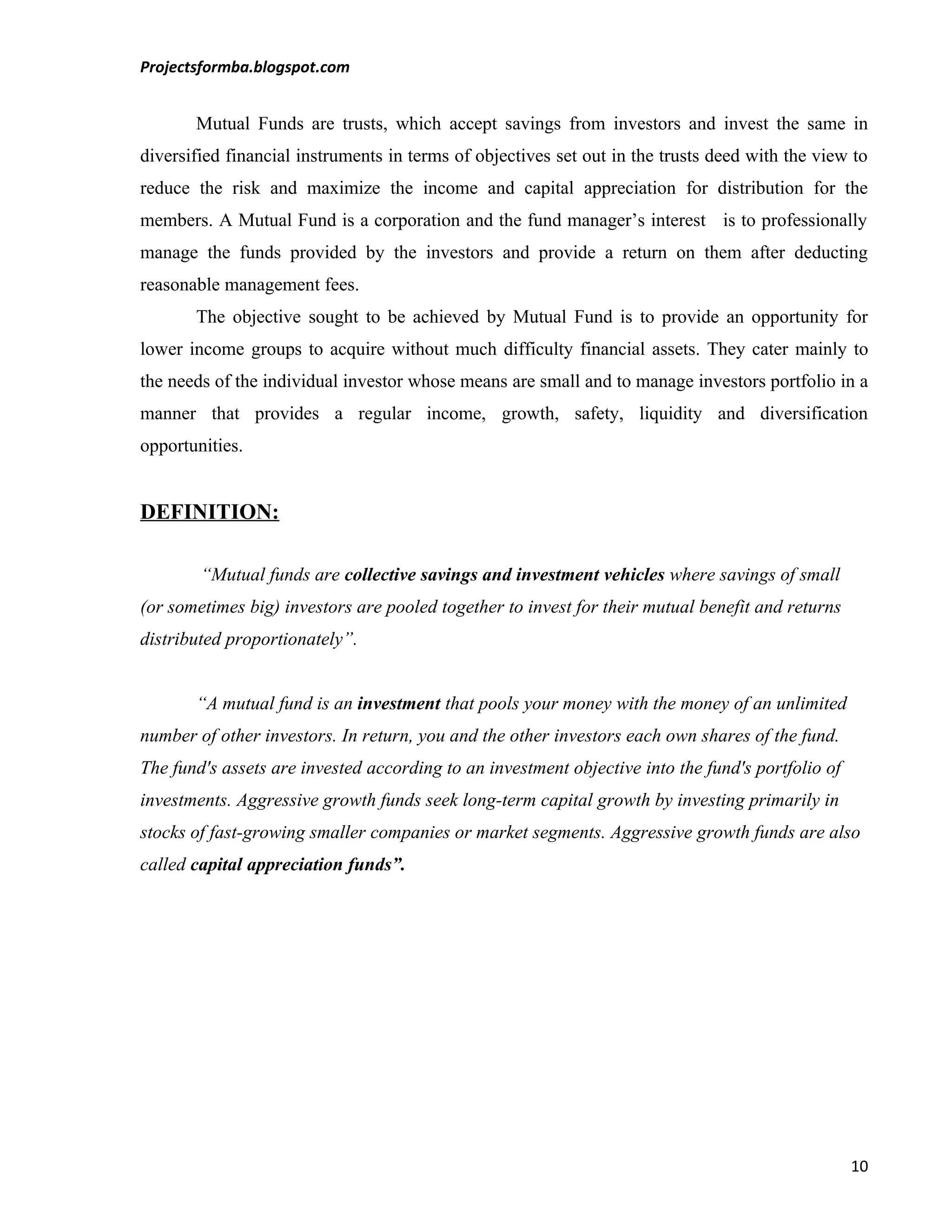 Projectsformba.blogspot.com


       Mutual Funds are trusts, which accept savings from investors and invest the same in
diversified financial instruments in terms of objectives set out in the trusts deed with the view to
reduce the risk and maximize the income and capital appreciation for distribution for the
members. A Mutual Fund is a corporation and the fund manager’s interest is to professionally
manage the funds provided by the investors and provide a return on them after deducting
reasonable management fees.
       The objective sought to be achieved by Mutual Fund is to provide an opportunity for
lower income groups to acquire without much difficulty financial assets. They cater mainly to
the needs of the individual investor whose means are small and to manage investors portfolio in a
manner that provides a regular income, growth, safety, liquidity and diversification
opportunities.


DEFINITION:

        “Mutual funds are collective savings and investment vehicles where savings of small
(or sometimes big) investors are pooled together to invest for their mutual benefit and returns
distributed proportionately”.


       “A mutual fund is an investment that pools your money with the money of an unlimited
number of other investors. In return, you and the other investors each own shares of the fund.
The fund's assets are invested according to an investment objective into the fund's portfolio of
investments. Aggressive growth funds seek long-term capital growth by investing primarily in
stocks of fast-growing smaller companies or market segments. Aggressive growth funds are also
called capital appreciation funds”.




                                                                                                   10
 