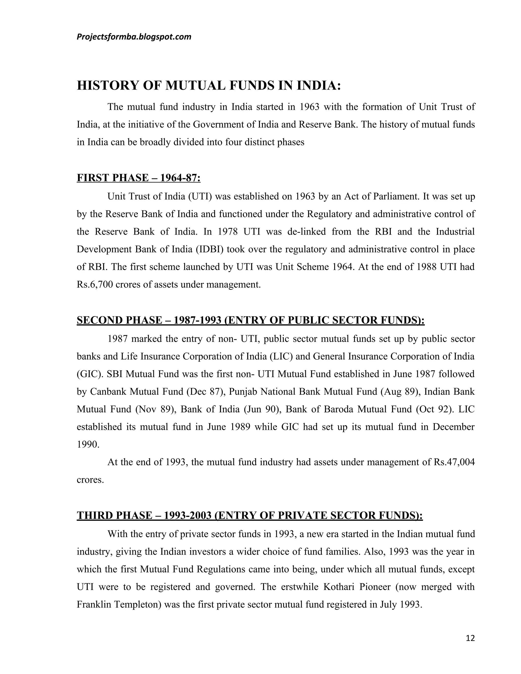 Projectsformba.blogspot.com




HISTORY OF MUTUAL FUNDS IN INDIA:
          The mutual fund industry in India started in 1963 with the formation of Unit Trust of
India, at the initiative of the Government of India and Reserve Bank. The history of mutual funds
in India can be broadly divided into four distinct phases


FIRST PHASE – 1964-87:
          Unit Trust of India (UTI) was established on 1963 by an Act of Parliament. It was set up
by the Reserve Bank of India and functioned under the Regulatory and administrative control of
the Reserve Bank of India. In 1978 UTI was de-linked from the RBI and the Industrial
Development Bank of India (IDBI) took over the regulatory and administrative control in place
of RBI. The first scheme launched by UTI was Unit Scheme 1964. At the end of 1988 UTI had
Rs.6,700 crores of assets under management.


SECOND PHASE – 1987-1993 (ENTRY OF PUBLIC SECTOR FUNDS):
          1987 marked the entry of non- UTI, public sector mutual funds set up by public sector
banks and Life Insurance Corporation of India (LIC) and General Insurance Corporation of India
(GIC). SBI Mutual Fund was the first non- UTI Mutual Fund established in June 1987 followed
by Canbank Mutual Fund (Dec 87), Punjab National Bank Mutual Fund (Aug 89), Indian Bank
Mutual Fund (Nov 89), Bank of India (Jun 90), Bank of Baroda Mutual Fund (Oct 92). LIC
established its mutual fund in June 1989 while GIC had set up its mutual fund in December
1990.
          At the end of 1993, the mutual fund industry had assets under management of Rs.47,004
crores.


THIRD PHASE – 1993-2003 (ENTRY OF PRIVATE SECTOR FUNDS):
          With the entry of private sector funds in 1993, a new era started in the Indian mutual fund
industry, giving the Indian investors a wider choice of fund families. Also, 1993 was the year in
which the first Mutual Fund Regulations came into being, under which all mutual funds, except
UTI were to be registered and governed. The erstwhile Kothari Pioneer (now merged with
Franklin Templeton) was the first private sector mutual fund registered in July 1993.


                                                                                                  12
 
