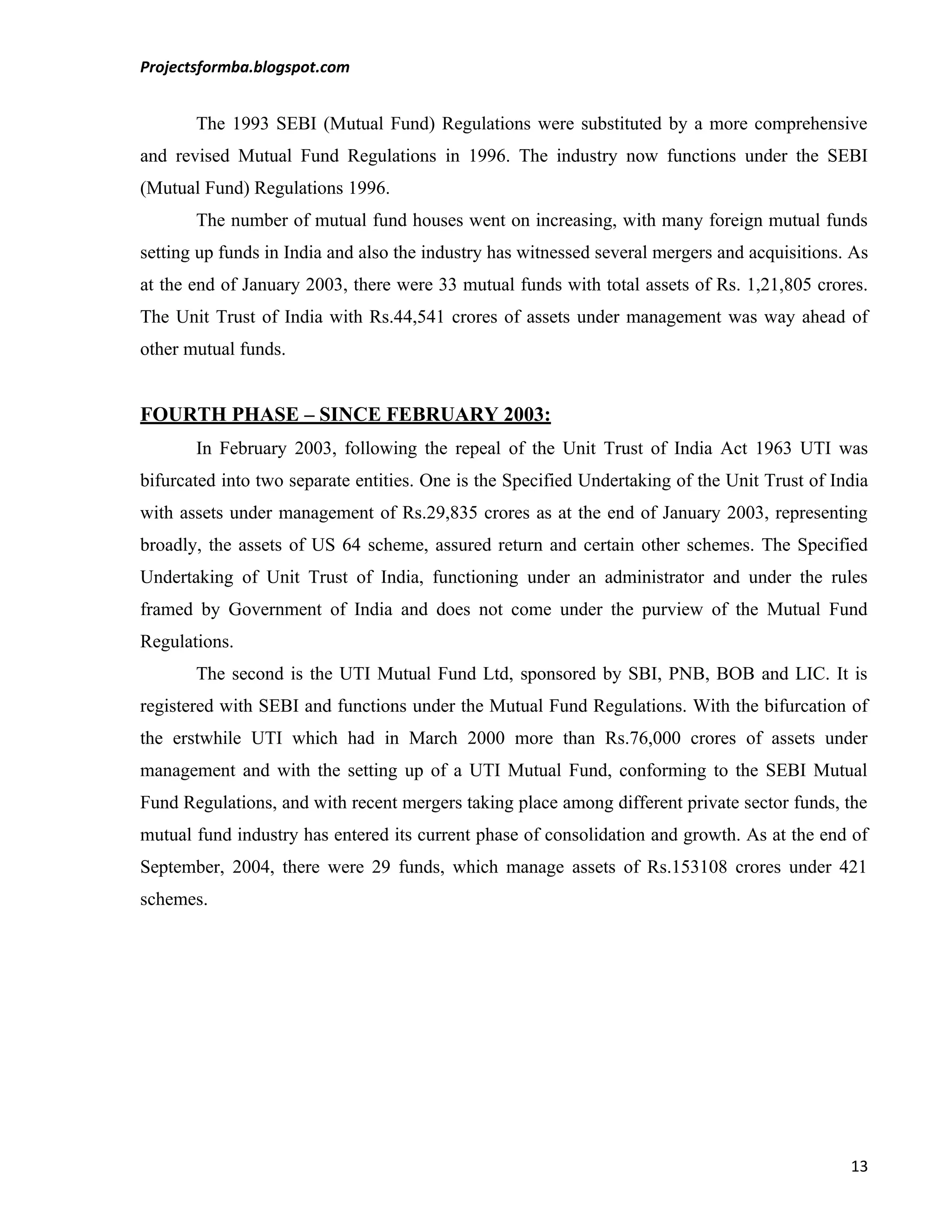 Projectsformba.blogspot.com


       The 1993 SEBI (Mutual Fund) Regulations were substituted by a more comprehensive
and revised Mutual Fund Regulations in 1996. The industry now functions under the SEBI
(Mutual Fund) Regulations 1996.
       The number of mutual fund houses went on increasing, with many foreign mutual funds
setting up funds in India and also the industry has witnessed several mergers and acquisitions. As
at the end of January 2003, there were 33 mutual funds with total assets of Rs. 1,21,805 crores.
The Unit Trust of India with Rs.44,541 crores of assets under management was way ahead of
other mutual funds.


FOURTH PHASE – SINCE FEBRUARY 2003:
       In February 2003, following the repeal of the Unit Trust of India Act 1963 UTI was
bifurcated into two separate entities. One is the Specified Undertaking of the Unit Trust of India
with assets under management of Rs.29,835 crores as at the end of January 2003, representing
broadly, the assets of US 64 scheme, assured return and certain other schemes. The Specified
Undertaking of Unit Trust of India, functioning under an administrator and under the rules
framed by Government of India and does not come under the purview of the Mutual Fund
Regulations.
       The second is the UTI Mutual Fund Ltd, sponsored by SBI, PNB, BOB and LIC. It is
registered with SEBI and functions under the Mutual Fund Regulations. With the bifurcation of
the erstwhile UTI which had in March 2000 more than Rs.76,000 crores of assets under
management and with the setting up of a UTI Mutual Fund, conforming to the SEBI Mutual
Fund Regulations, and with recent mergers taking place among different private sector funds, the
mutual fund industry has entered its current phase of consolidation and growth. As at the end of
September, 2004, there were 29 funds, which manage assets of Rs.153108 crores under 421
schemes.




                                                                                               13
 