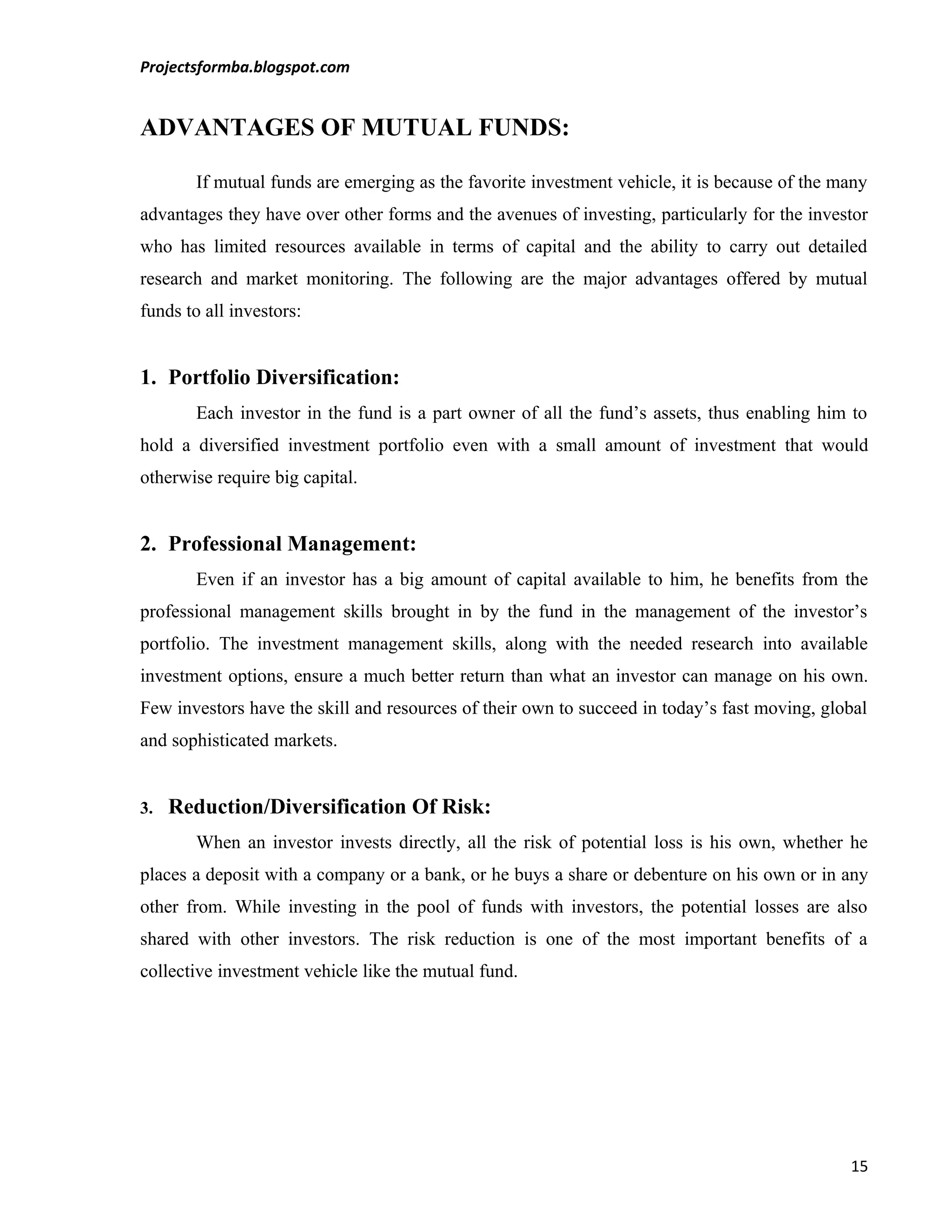 Projectsformba.blogspot.com


ADVANTAGES OF MUTUAL FUNDS:

       If mutual funds are emerging as the favorite investment vehicle, it is because of the many
advantages they have over other forms and the avenues of investing, particularly for the investor
who has limited resources available in terms of capital and the ability to carry out detailed
research and market monitoring. The following are the major advantages offered by mutual
funds to all investors:


1. Portfolio Diversification:
       Each investor in the fund is a part owner of all the fund’s assets, thus enabling him to
hold a diversified investment portfolio even with a small amount of investment that would
otherwise require big capital.


2. Professional Management:
       Even if an investor has a big amount of capital available to him, he benefits from the
professional management skills brought in by the fund in the management of the investor’s
portfolio. The investment management skills, along with the needed research into available
investment options, ensure a much better return than what an investor can manage on his own.
Few investors have the skill and resources of their own to succeed in today’s fast moving, global
and sophisticated markets.


3.   Reduction/Diversification Of Risk:
       When an investor invests directly, all the risk of potential loss is his own, whether he
places a deposit with a company or a bank, or he buys a share or debenture on his own or in any
other from. While investing in the pool of funds with investors, the potential losses are also
shared with other investors. The risk reduction is one of the most important benefits of a
collective investment vehicle like the mutual fund.




                                                                                              15
 