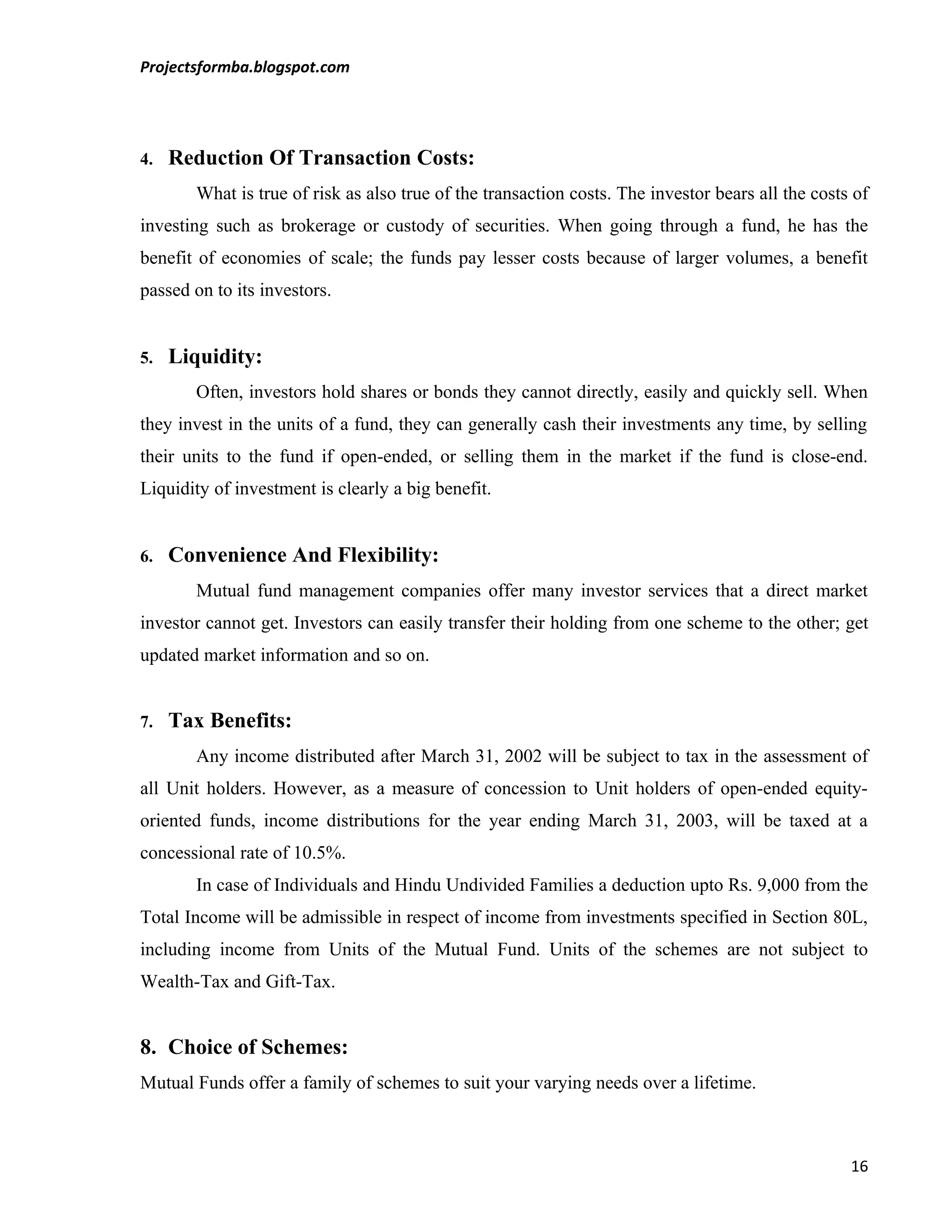 Projectsformba.blogspot.com




4.   Reduction Of Transaction Costs:
       What is true of risk as also true of the transaction costs. The investor bears all the costs of
investing such as brokerage or custody of securities. When going through a fund, he has the
benefit of economies of scale; the funds pay lesser costs because of larger volumes, a benefit
passed on to its investors.


5.   Liquidity:
       Often, investors hold shares or bonds they cannot directly, easily and quickly sell. When
they invest in the units of a fund, they can generally cash their investments any time, by selling
their units to the fund if open-ended, or selling them in the market if the fund is close-end.
Liquidity of investment is clearly a big benefit.


6.   Convenience And Flexibility:
       Mutual fund management companies offer many investor services that a direct market
investor cannot get. Investors can easily transfer their holding from one scheme to the other; get
updated market information and so on.


7.   Tax Benefits:
       Any income distributed after March 31, 2002 will be subject to tax in the assessment of
all Unit holders. However, as a measure of concession to Unit holders of open-ended equity-
oriented funds, income distributions for the year ending March 31, 2003, will be taxed at a
concessional rate of 10.5%.
       In case of Individuals and Hindu Undivided Families a deduction upto Rs. 9,000 from the
Total Income will be admissible in respect of income from investments specified in Section 80L,
including income from Units of the Mutual Fund. Units of the schemes are not subject to
Wealth-Tax and Gift-Tax.


8. Choice of Schemes:
Mutual Funds offer a family of schemes to suit your varying needs over a lifetime.



                                                                                                   16
 