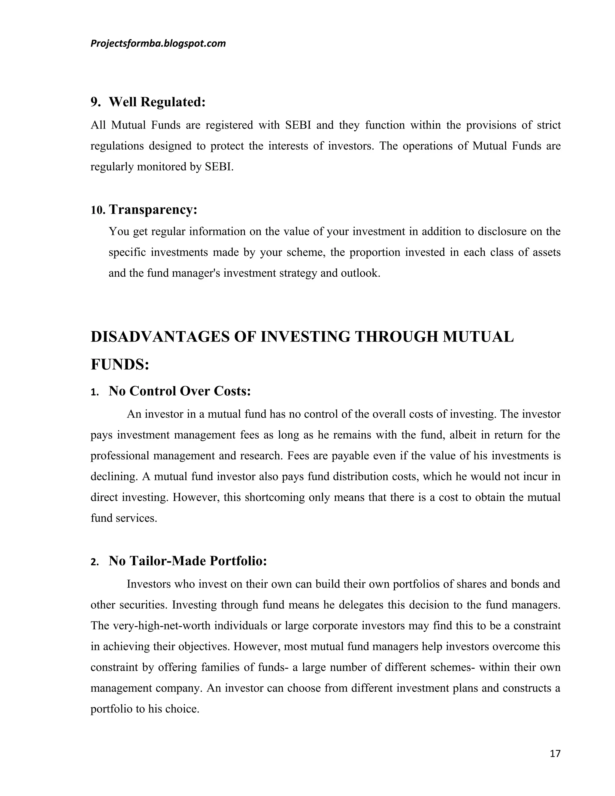 Projectsformba.blogspot.com




9. Well Regulated:
All Mutual Funds are registered with SEBI and they function within the provisions of strict
regulations designed to protect the interests of investors. The operations of Mutual Funds are
regularly monitored by SEBI.


10. Transparency:
     You get regular information on the value of your investment in addition to disclosure on the
     specific investments made by your scheme, the proportion invested in each class of assets
     and the fund manager's investment strategy and outlook.




DISADVANTAGES OF INVESTING THROUGH MUTUAL
FUNDS:
1.   No Control Over Costs:
        An investor in a mutual fund has no control of the overall costs of investing. The investor
pays investment management fees as long as he remains with the fund, albeit in return for the
professional management and research. Fees are payable even if the value of his investments is
declining. A mutual fund investor also pays fund distribution costs, which he would not incur in
direct investing. However, this shortcoming only means that there is a cost to obtain the mutual
fund services.


2.   No Tailor-Made Portfolio:
        Investors who invest on their own can build their own portfolios of shares and bonds and
other securities. Investing through fund means he delegates this decision to the fund managers.
The very-high-net-worth individuals or large corporate investors may find this to be a constraint
in achieving their objectives. However, most mutual fund managers help investors overcome this
constraint by offering families of funds- a large number of different schemes- within their own
management company. An investor can choose from different investment plans and constructs a
portfolio to his choice.


                                                                                                17
 