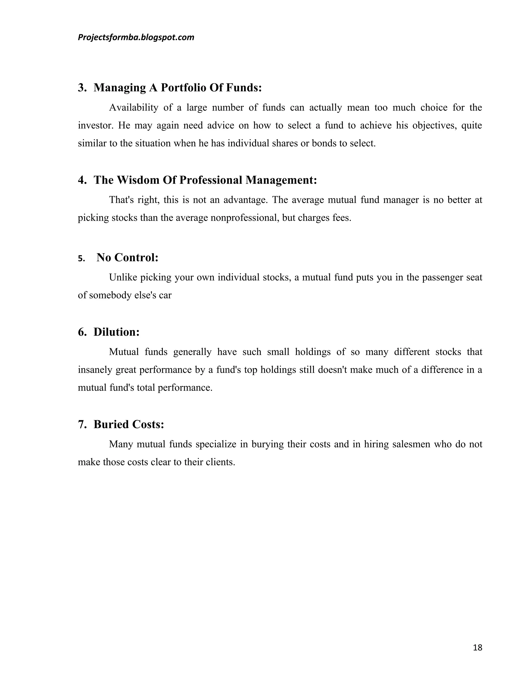 Projectsformba.blogspot.com




3. Managing A Portfolio Of Funds:
       Availability of a large number of funds can actually mean too much choice for the
investor. He may again need advice on how to select a fund to achieve his objectives, quite
similar to the situation when he has individual shares or bonds to select.


4. The Wisdom Of Professional Management:
       That's right, this is not an advantage. The average mutual fund manager is no better at
picking stocks than the average nonprofessional, but charges fees.


5.   No Control:
       Unlike picking your own individual stocks, a mutual fund puts you in the passenger seat
of somebody else's car


6. Dilution:
       Mutual funds generally have such small holdings of so many different stocks that
insanely great performance by a fund's top holdings still doesn't make much of a difference in a
mutual fund's total performance.


7. Buried Costs:
       Many mutual funds specialize in burying their costs and in hiring salesmen who do not
make those costs clear to their clients.




                                                                                             18
 
