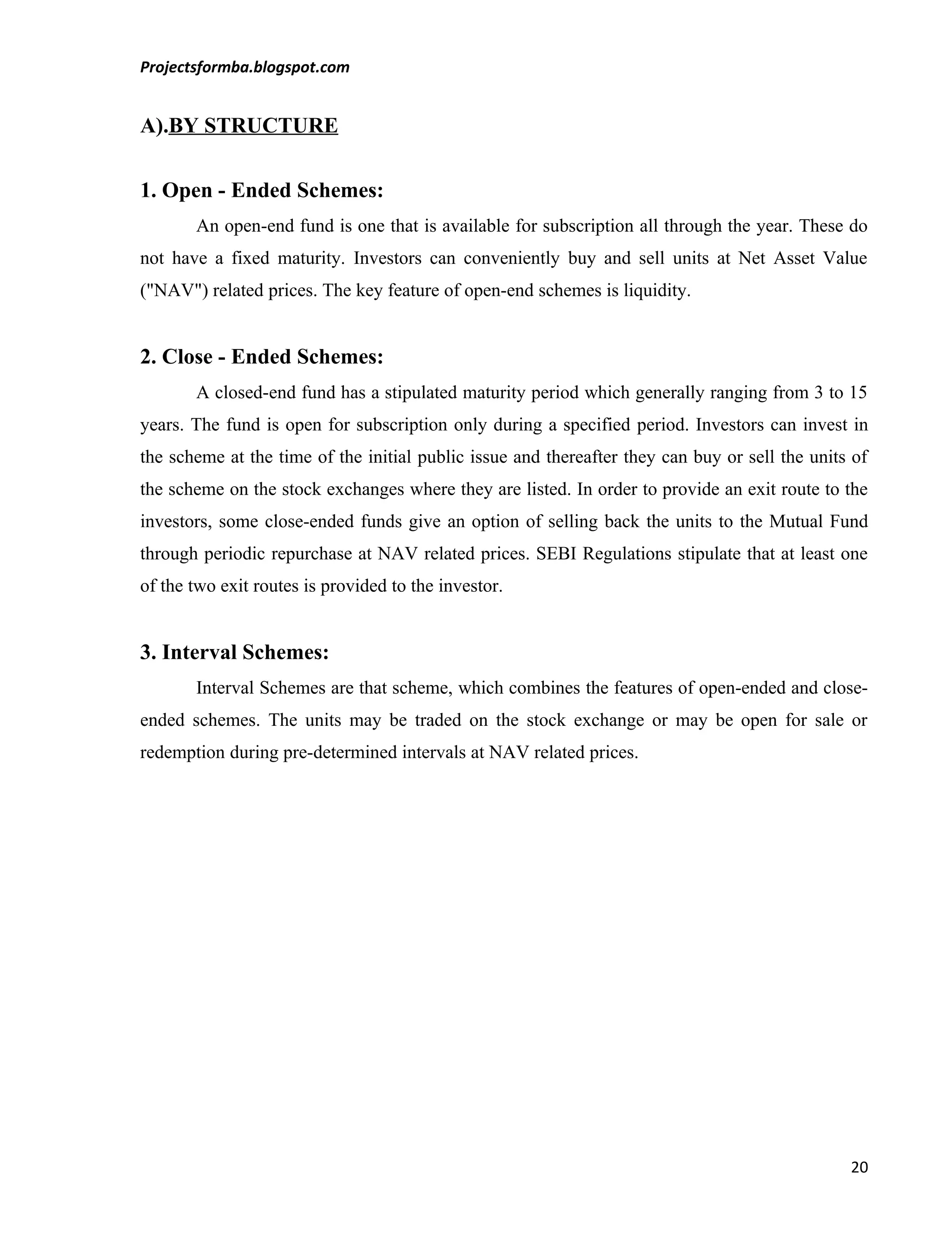 Projectsformba.blogspot.com


A).BY STRUCTURE

1. Open - Ended Schemes:
       An open-end fund is one that is available for subscription all through the year. These do
not have a fixed maturity. Investors can conveniently buy and sell units at Net Asset Value
("NAV") related prices. The key feature of open-end schemes is liquidity.


2. Close - Ended Schemes:
       A closed-end fund has a stipulated maturity period which generally ranging from 3 to 15
years. The fund is open for subscription only during a specified period. Investors can invest in
the scheme at the time of the initial public issue and thereafter they can buy or sell the units of
the scheme on the stock exchanges where they are listed. In order to provide an exit route to the
investors, some close-ended funds give an option of selling back the units to the Mutual Fund
through periodic repurchase at NAV related prices. SEBI Regulations stipulate that at least one
of the two exit routes is provided to the investor.


3. Interval Schemes:
       Interval Schemes are that scheme, which combines the features of open-ended and close-
ended schemes. The units may be traded on the stock exchange or may be open for sale or
redemption during pre-determined intervals at NAV related prices.




                                                                                                20
 