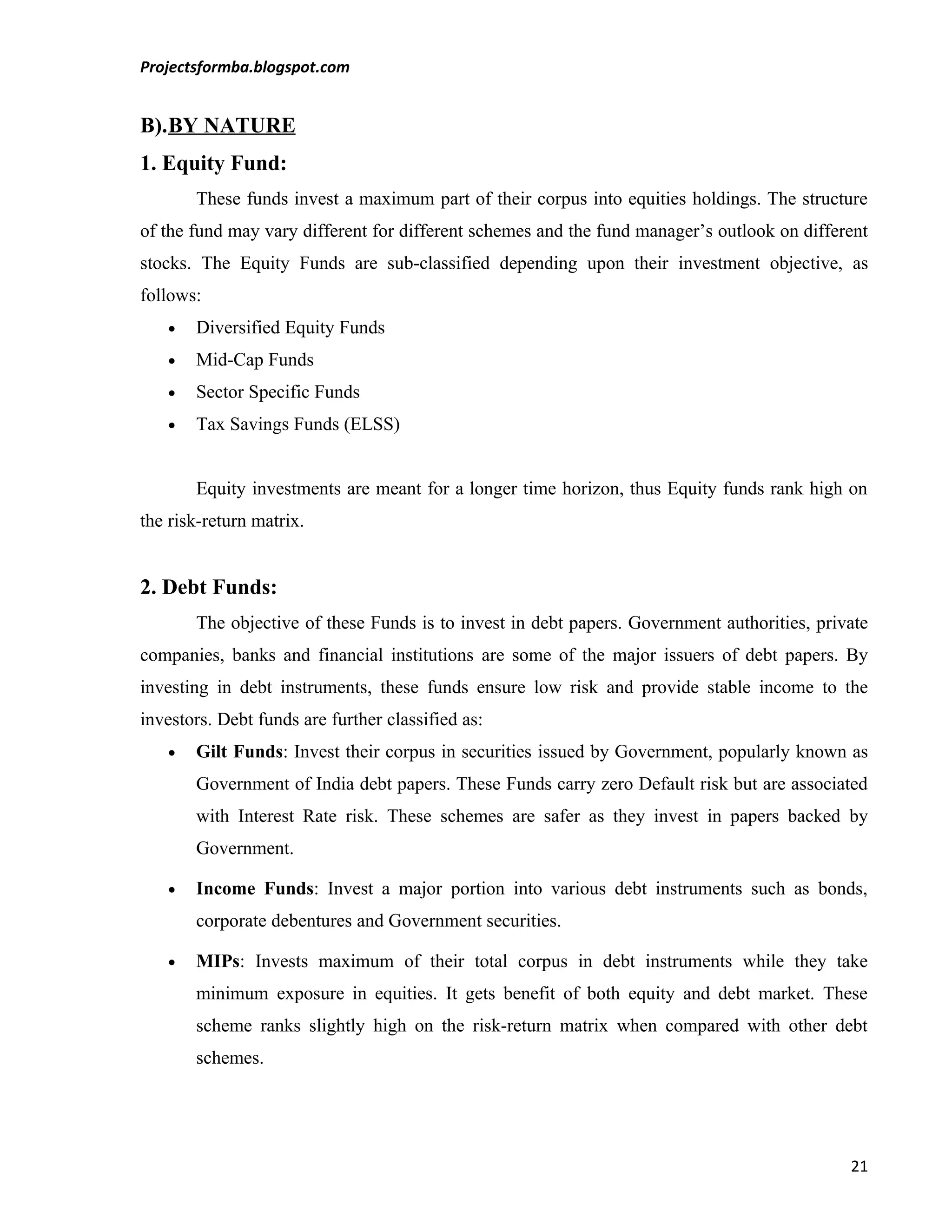 Projectsformba.blogspot.com


B).BY NATURE
1. Equity Fund:
       These funds invest a maximum part of their corpus into equities holdings. The structure
of the fund may vary different for different schemes and the fund manager’s outlook on different
stocks. The Equity Funds are sub-classified depending upon their investment objective, as
follows:
   •   Diversified Equity Funds
   •   Mid-Cap Funds
   •   Sector Specific Funds
   •   Tax Savings Funds (ELSS)


       Equity investments are meant for a longer time horizon, thus Equity funds rank high on
the risk-return matrix.


2. Debt Funds:
       The objective of these Funds is to invest in debt papers. Government authorities, private
companies, banks and financial institutions are some of the major issuers of debt papers. By
investing in debt instruments, these funds ensure low risk and provide stable income to the
investors. Debt funds are further classified as:
   •   Gilt Funds: Invest their corpus in securities issued by Government, popularly known as
       Government of India debt papers. These Funds carry zero Default risk but are associated
       with Interest Rate risk. These schemes are safer as they invest in papers backed by
       Government.

   •   Income Funds: Invest a major portion into various debt instruments such as bonds,
       corporate debentures and Government securities.

   •   MIPs: Invests maximum of their total corpus in debt instruments while they take
       minimum exposure in equities. It gets benefit of both equity and debt market. These
       scheme ranks slightly high on the risk-return matrix when compared with other debt
       schemes.




                                                                                             21
 