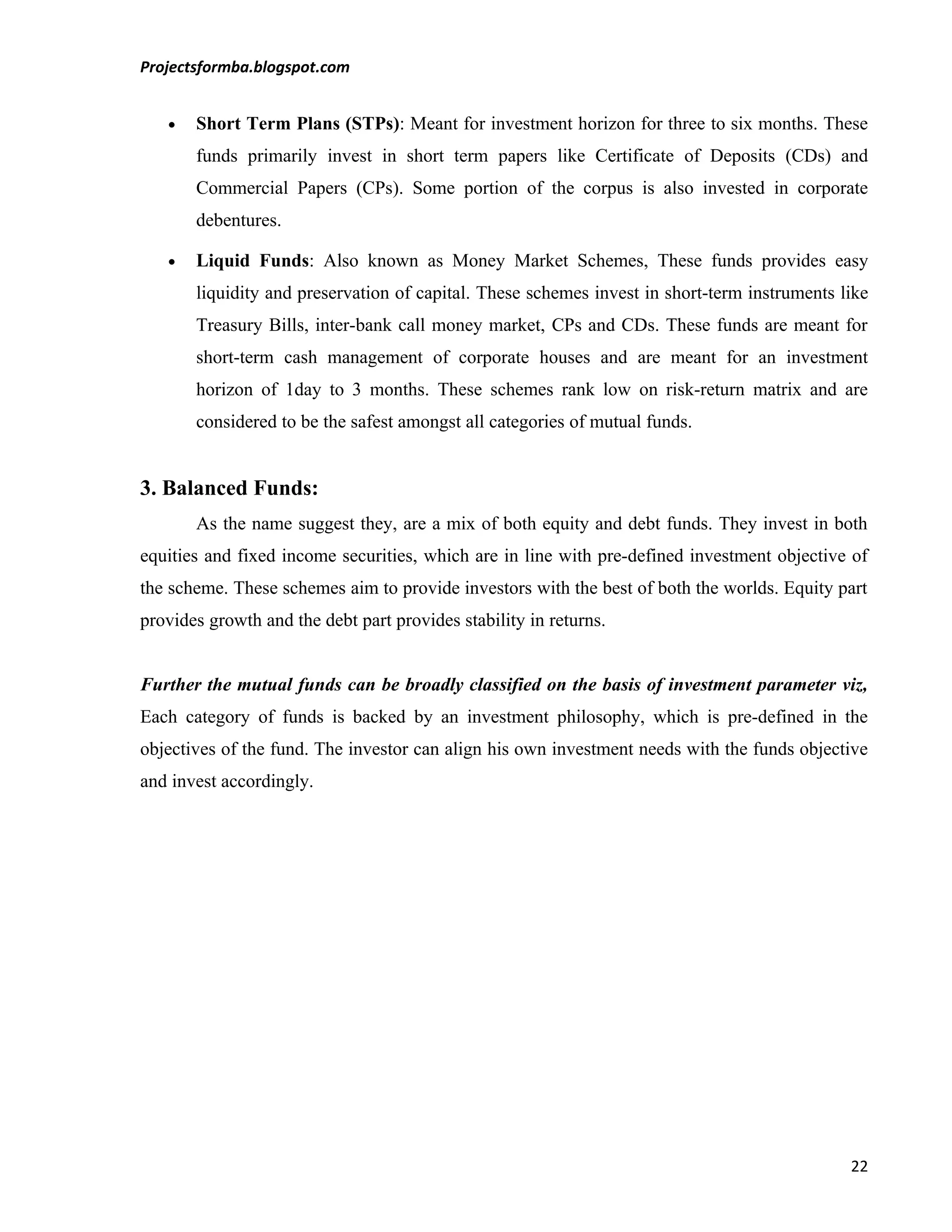 Projectsformba.blogspot.com


   •   Short Term Plans (STPs): Meant for investment horizon for three to six months. These
       funds primarily invest in short term papers like Certificate of Deposits (CDs) and
       Commercial Papers (CPs). Some portion of the corpus is also invested in corporate
       debentures.

   •   Liquid Funds: Also known as Money Market Schemes, These funds provides easy
       liquidity and preservation of capital. These schemes invest in short-term instruments like
       Treasury Bills, inter-bank call money market, CPs and CDs. These funds are meant for
       short-term cash management of corporate houses and are meant for an investment
       horizon of 1day to 3 months. These schemes rank low on risk-return matrix and are
       considered to be the safest amongst all categories of mutual funds.


3. Balanced Funds:
       As the name suggest they, are a mix of both equity and debt funds. They invest in both
equities and fixed income securities, which are in line with pre-defined investment objective of
the scheme. These schemes aim to provide investors with the best of both the worlds. Equity part
provides growth and the debt part provides stability in returns.


Further the mutual funds can be broadly classified on the basis of investment parameter viz,
Each category of funds is backed by an investment philosophy, which is pre-defined in the
objectives of the fund. The investor can align his own investment needs with the funds objective
and invest accordingly.




                                                                                              22
 