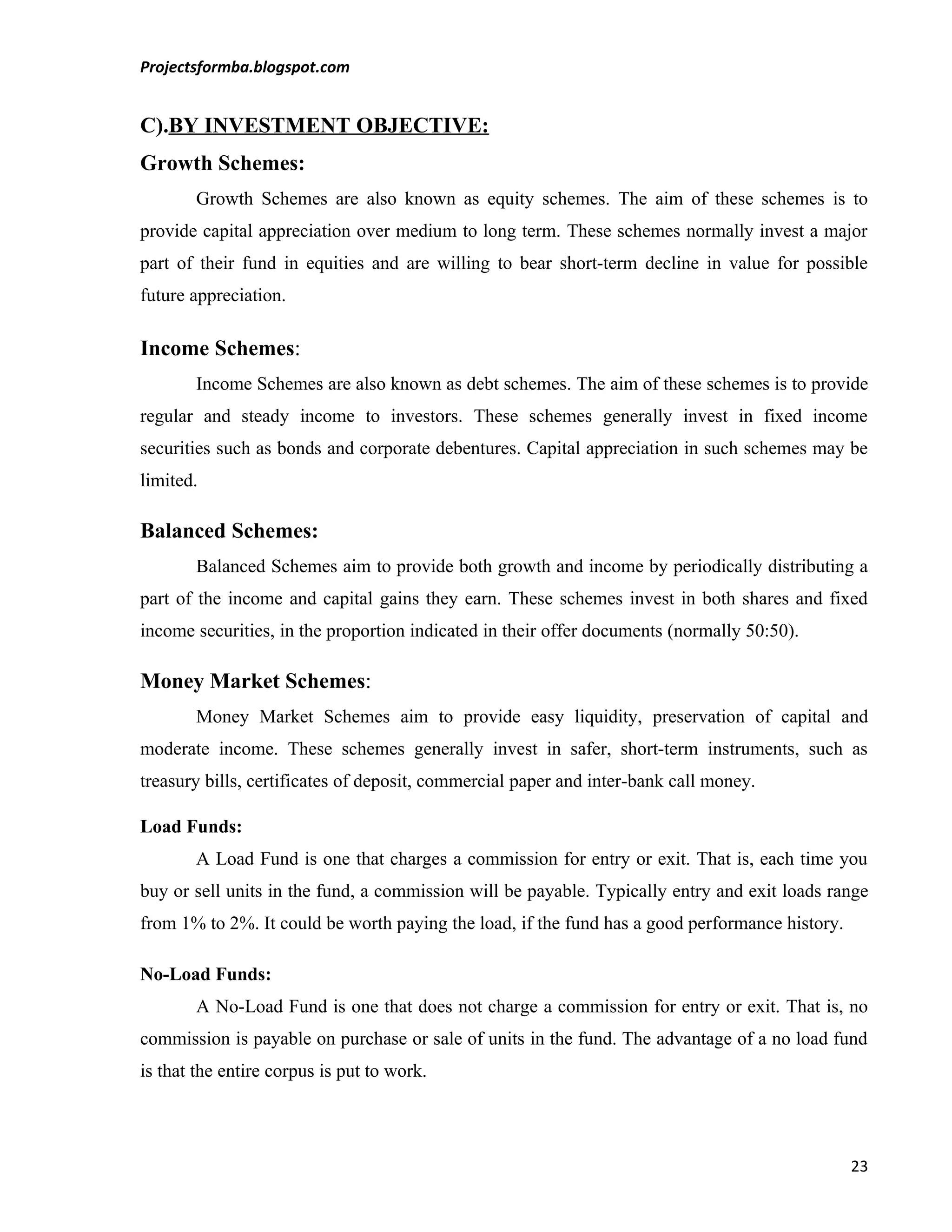 Projectsformba.blogspot.com


C).BY INVESTMENT OBJECTIVE:
Growth Schemes:
        Growth Schemes are also known as equity schemes. The aim of these schemes is to
provide capital appreciation over medium to long term. These schemes normally invest a major
part of their fund in equities and are willing to bear short-term decline in value for possible
future appreciation.

Income Schemes:
        Income Schemes are also known as debt schemes. The aim of these schemes is to provide
regular and steady income to investors. These schemes generally invest in fixed income
securities such as bonds and corporate debentures. Capital appreciation in such schemes may be
limited.

Balanced Schemes:
        Balanced Schemes aim to provide both growth and income by periodically distributing a
part of the income and capital gains they earn. These schemes invest in both shares and fixed
income securities, in the proportion indicated in their offer documents (normally 50:50).

Money Market Schemes:
        Money Market Schemes aim to provide easy liquidity, preservation of capital and
moderate income. These schemes generally invest in safer, short-term instruments, such as
treasury bills, certificates of deposit, commercial paper and inter-bank call money.

Load Funds:
        A Load Fund is one that charges a commission for entry or exit. That is, each time you
buy or sell units in the fund, a commission will be payable. Typically entry and exit loads range
from 1% to 2%. It could be worth paying the load, if the fund has a good performance history.

No-Load Funds:
        A No-Load Fund is one that does not charge a commission for entry or exit. That is, no
commission is payable on purchase or sale of units in the fund. The advantage of a no load fund
is that the entire corpus is put to work.




                                                                                                23
 