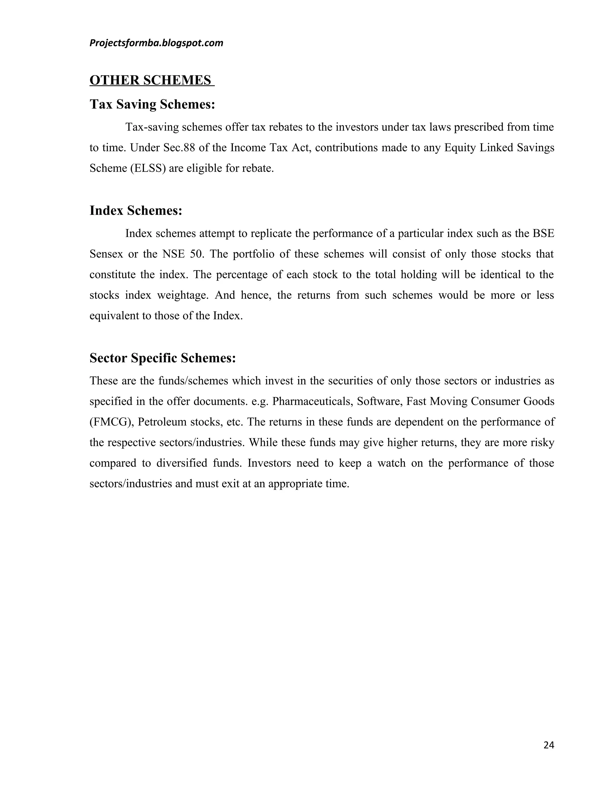 Projectsformba.blogspot.com


OTHER SCHEMES
Tax Saving Schemes:
       Tax-saving schemes offer tax rebates to the investors under tax laws prescribed from time
to time. Under Sec.88 of the Income Tax Act, contributions made to any Equity Linked Savings
Scheme (ELSS) are eligible for rebate.


Index Schemes:
       Index schemes attempt to replicate the performance of a particular index such as the BSE
Sensex or the NSE 50. The portfolio of these schemes will consist of only those stocks that
constitute the index. The percentage of each stock to the total holding will be identical to the
stocks index weightage. And hence, the returns from such schemes would be more or less
equivalent to those of the Index.


Sector Specific Schemes:
These are the funds/schemes which invest in the securities of only those sectors or industries as
specified in the offer documents. e.g. Pharmaceuticals, Software, Fast Moving Consumer Goods
(FMCG), Petroleum stocks, etc. The returns in these funds are dependent on the performance of
the respective sectors/industries. While these funds may give higher returns, they are more risky
compared to diversified funds. Investors need to keep a watch on the performance of those
sectors/industries and must exit at an appropriate time.




                                                                                              24
 