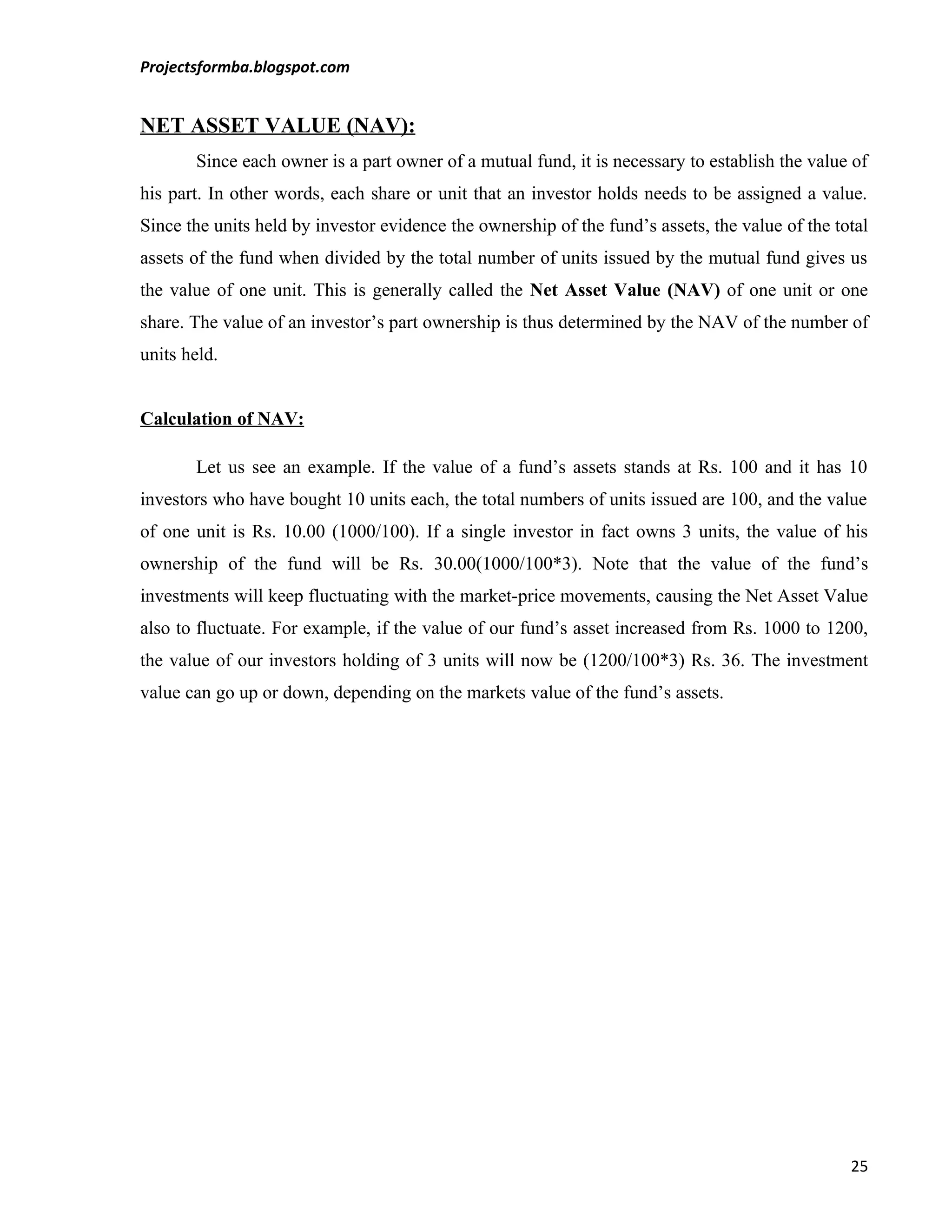 Projectsformba.blogspot.com


NET ASSET VALUE (NAV):
       Since each owner is a part owner of a mutual fund, it is necessary to establish the value of
his part. In other words, each share or unit that an investor holds needs to be assigned a value.
Since the units held by investor evidence the ownership of the fund’s assets, the value of the total
assets of the fund when divided by the total number of units issued by the mutual fund gives us
the value of one unit. This is generally called the Net Asset Value (NAV) of one unit or one
share. The value of an investor’s part ownership is thus determined by the NAV of the number of
units held.


Calculation of NAV:

       Let us see an example. If the value of a fund’s assets stands at Rs. 100 and it has 10
investors who have bought 10 units each, the total numbers of units issued are 100, and the value
of one unit is Rs. 10.00 (1000/100). If a single investor in fact owns 3 units, the value of his
ownership of the fund will be Rs. 30.00(1000/100*3). Note that the value of the fund’s
investments will keep fluctuating with the market-price movements, causing the Net Asset Value
also to fluctuate. For example, if the value of our fund’s asset increased from Rs. 1000 to 1200,
the value of our investors holding of 3 units will now be (1200/100*3) Rs. 36. The investment
value can go up or down, depending on the markets value of the fund’s assets.




                                                                                                 25
 