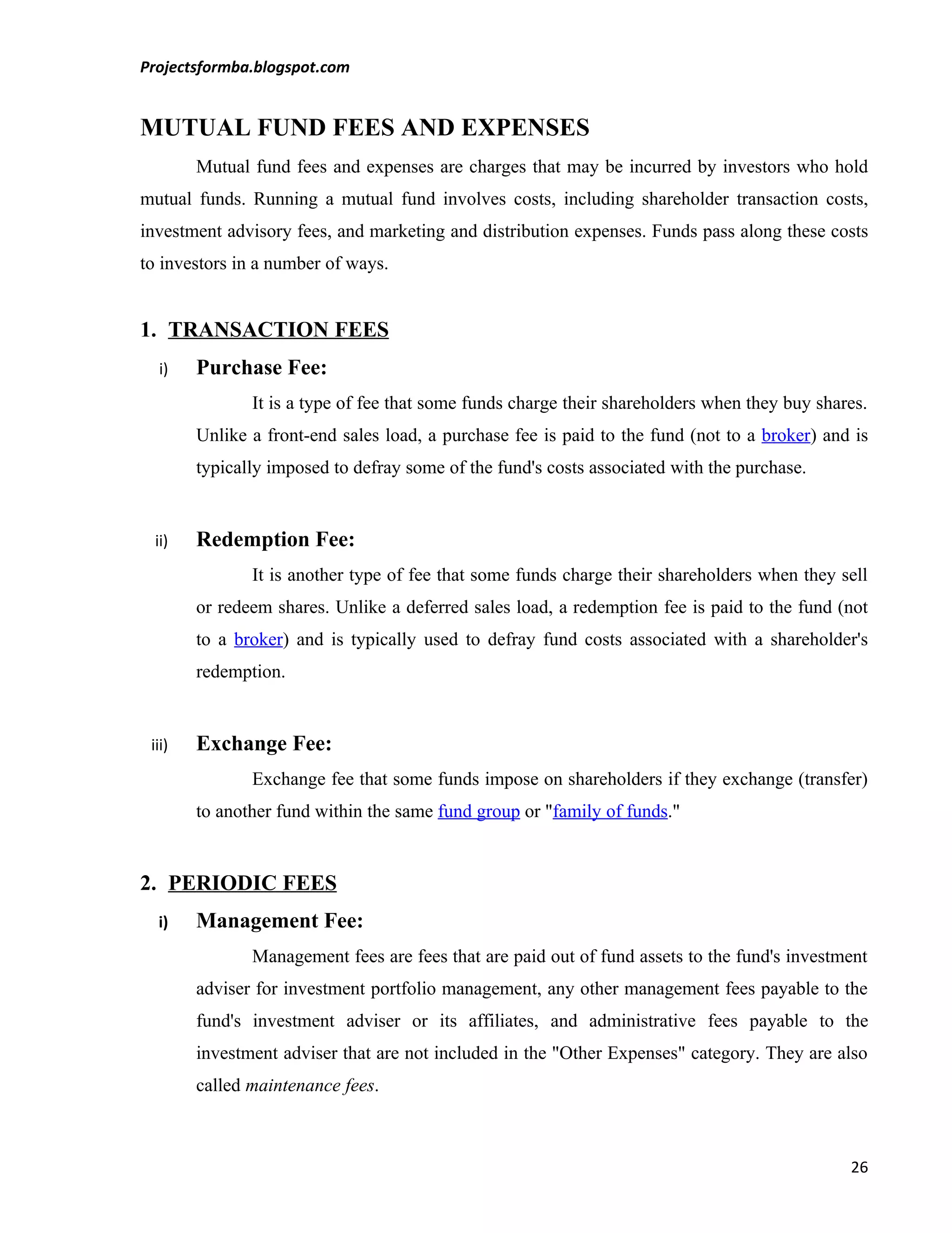 Projectsformba.blogspot.com


MUTUAL FUND FEES AND EXPENSES
        Mutual fund fees and expenses are charges that may be incurred by investors who hold
mutual funds. Running a mutual fund involves costs, including shareholder transaction costs,
investment advisory fees, and marketing and distribution expenses. Funds pass along these costs
to investors in a number of ways.


1. TRANSACTION FEES
  i)    Purchase Fee:
               It is a type of fee that some funds charge their shareholders when they buy shares.
        Unlike a front-end sales load, a purchase fee is paid to the fund (not to a broker) and is
        typically imposed to defray some of the fund's costs associated with the purchase.


 ii)    Redemption Fee:
               It is another type of fee that some funds charge their shareholders when they sell
        or redeem shares. Unlike a deferred sales load, a redemption fee is paid to the fund (not
        to a broker) and is typically used to defray fund costs associated with a shareholder's
        redemption.


 iii)   Exchange Fee:
               Exchange fee that some funds impose on shareholders if they exchange (transfer)
        to another fund within the same fund group or "family of funds."


2. PERIODIC FEES
  i)    Management Fee:
               Management fees are fees that are paid out of fund assets to the fund's investment
        adviser for investment portfolio management, any other management fees payable to the
        fund's investment adviser or its affiliates, and administrative fees payable to the
        investment adviser that are not included in the "Other Expenses" category. They are also
        called maintenance fees.



                                                                                               26
 