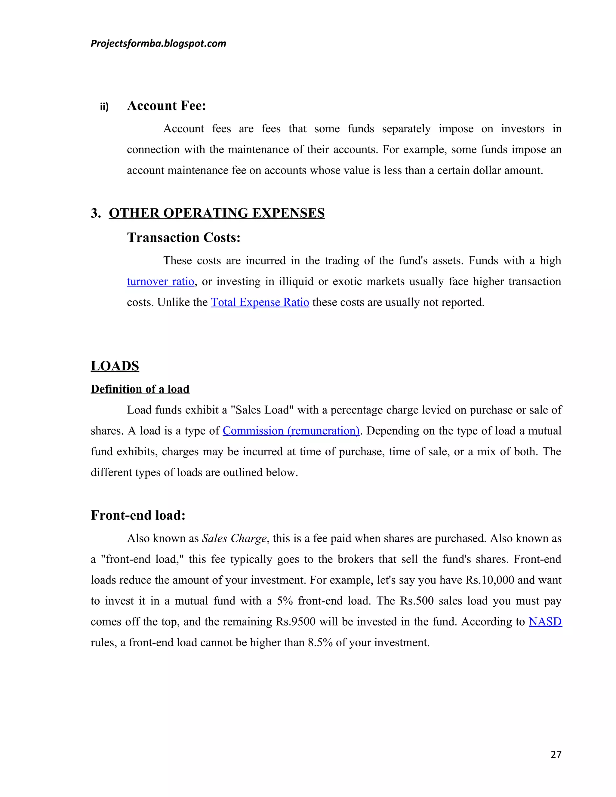 Projectsformba.blogspot.com




 ii)   Account Fee:
               Account fees are fees that some funds separately impose on investors in
       connection with the maintenance of their accounts. For example, some funds impose an
       account maintenance fee on accounts whose value is less than a certain dollar amount.


3. OTHER OPERATING EXPENSES
       Transaction Costs:
               These costs are incurred in the trading of the fund's assets. Funds with a high
       turnover ratio, or investing in illiquid or exotic markets usually face higher transaction
       costs. Unlike the Total Expense Ratio these costs are usually not reported.




LOADS
Definition of a load
       Load funds exhibit a "Sales Load" with a percentage charge levied on purchase or sale of
shares. A load is a type of Commission (remuneration). Depending on the type of load a mutual
fund exhibits, charges may be incurred at time of purchase, time of sale, or a mix of both. The
different types of loads are outlined below.


Front-end load:
       Also known as Sales Charge, this is a fee paid when shares are purchased. Also known as
a "front-end load," this fee typically goes to the brokers that sell the fund's shares. Front-end
loads reduce the amount of your investment. For example, let's say you have Rs.10,000 and want
to invest it in a mutual fund with a 5% front-end load. The Rs.500 sales load you must pay
comes off the top, and the remaining Rs.9500 will be invested in the fund. According to NASD
rules, a front-end load cannot be higher than 8.5% of your investment.




                                                                                               27
 