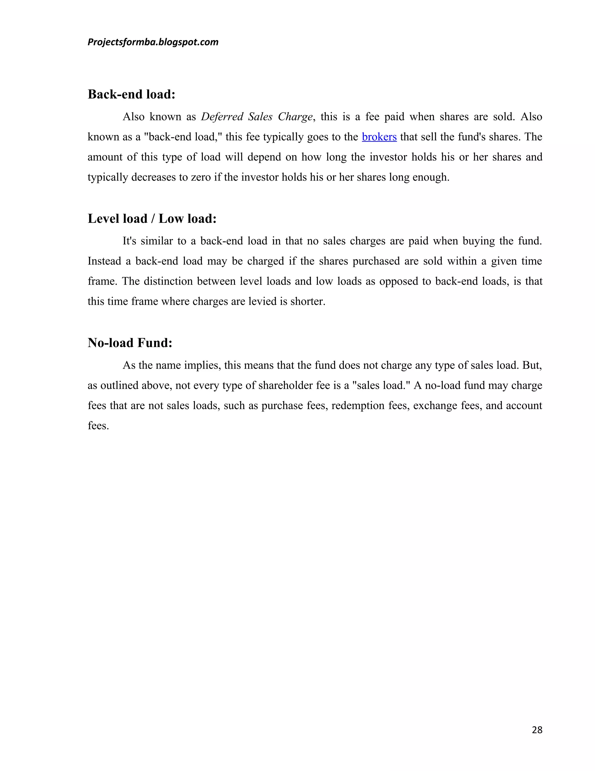 Projectsformba.blogspot.com



Back-end load:
        Also known as Deferred Sales Charge, this is a fee paid when shares are sold. Also
known as a "back-end load," this fee typically goes to the brokers that sell the fund's shares. The
amount of this type of load will depend on how long the investor holds his or her shares and
typically decreases to zero if the investor holds his or her shares long enough.


Level load / Low load:
        It's similar to a back-end load in that no sales charges are paid when buying the fund.
Instead a back-end load may be charged if the shares purchased are sold within a given time
frame. The distinction between level loads and low loads as opposed to back-end loads, is that
this time frame where charges are levied is shorter.


No-load Fund:
        As the name implies, this means that the fund does not charge any type of sales load. But,
as outlined above, not every type of shareholder fee is a "sales load." A no-load fund may charge
fees that are not sales loads, such as purchase fees, redemption fees, exchange fees, and account
fees.




                                                                                                28
 