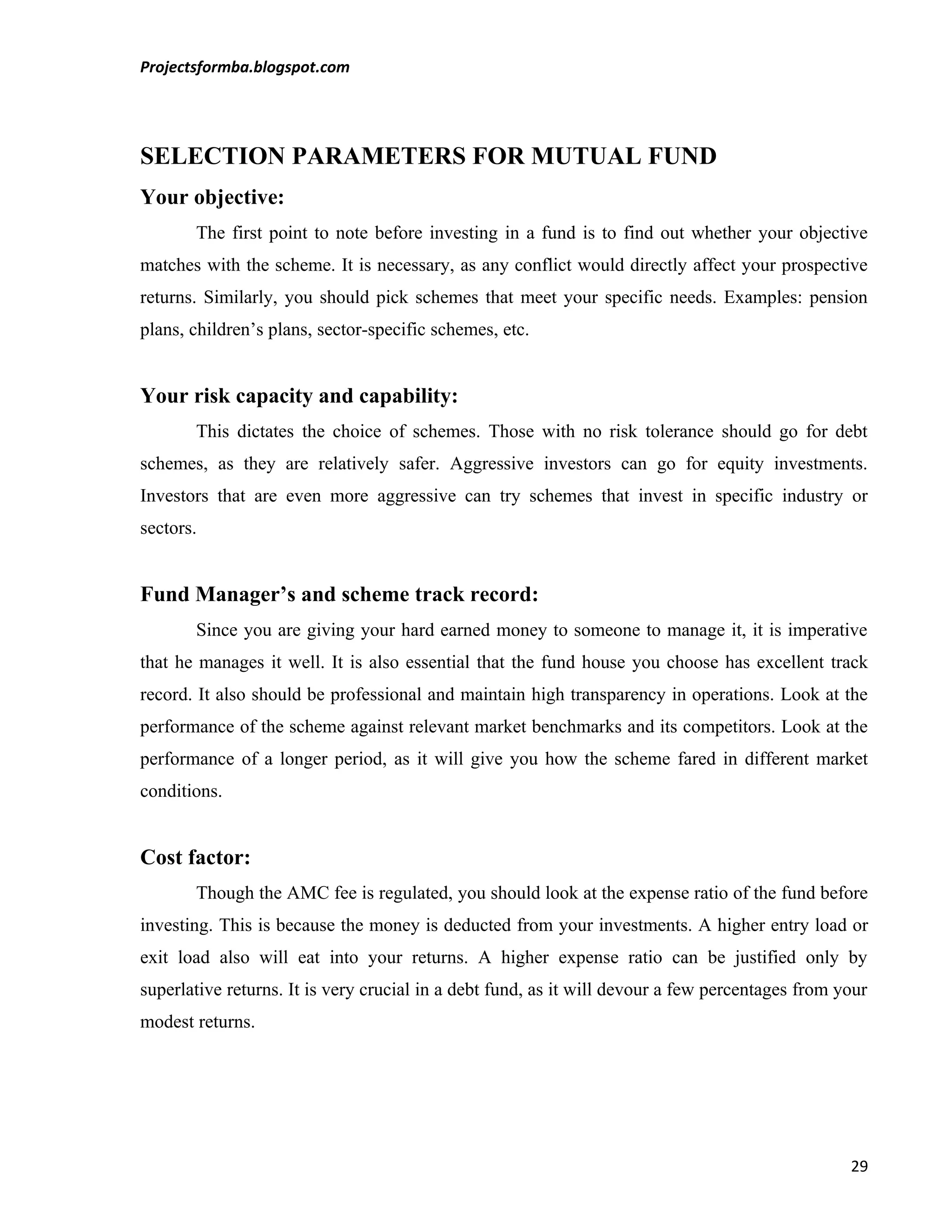 Projectsformba.blogspot.com




SELECTION PARAMETERS FOR MUTUAL FUND
Your objective:
       The first point to note before investing in a fund is to find out whether your objective
matches with the scheme. It is necessary, as any conflict would directly affect your prospective
returns. Similarly, you should pick schemes that meet your specific needs. Examples: pension
plans, children’s plans, sector-specific schemes, etc.


Your risk capacity and capability:
       This dictates the choice of schemes. Those with no risk tolerance should go for debt
schemes, as they are relatively safer. Aggressive investors can go for equity investments.
Investors that are even more aggressive can try schemes that invest in specific industry or
sectors.


Fund Manager’s and scheme track record:
       Since you are giving your hard earned money to someone to manage it, it is imperative
that he manages it well. It is also essential that the fund house you choose has excellent track
record. It also should be professional and maintain high transparency in operations. Look at the
performance of the scheme against relevant market benchmarks and its competitors. Look at the
performance of a longer period, as it will give you how the scheme fared in different market
conditions.


Cost factor:
       Though the AMC fee is regulated, you should look at the expense ratio of the fund before
investing. This is because the money is deducted from your investments. A higher entry load or
exit load also will eat into your returns. A higher expense ratio can be justified only by
superlative returns. It is very crucial in a debt fund, as it will devour a few percentages from your
modest returns.




                                                                                                  29
 