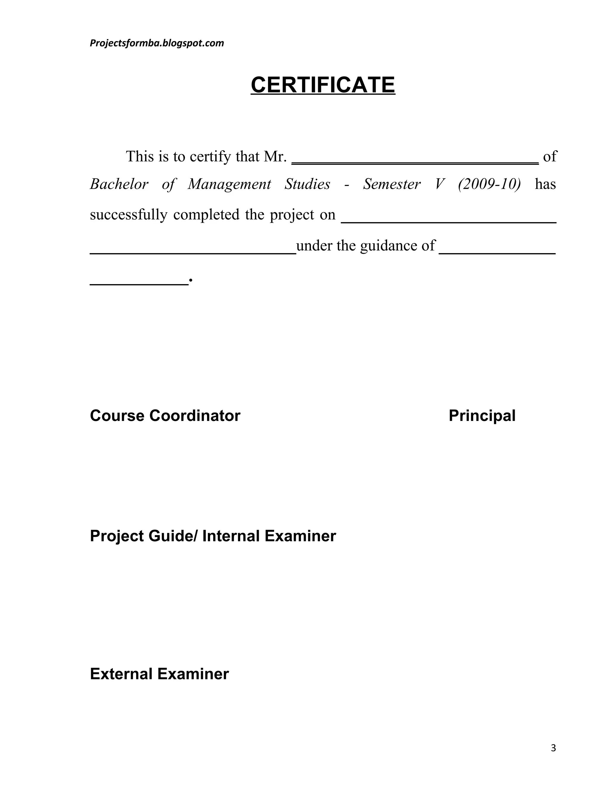 Projectsformba.blogspot.com



                              CERTIFICATE


       This is to certify that Mr. _______________________________ of
Bachelor of Management Studies - Semester V (2009-10) has
successfully completed the project on ________________________
_______________________under the guidance of _____________
___________.




Course Coordinator                                   Principal




Project Guide/ Internal Examiner




External Examiner



                                                                    3
 