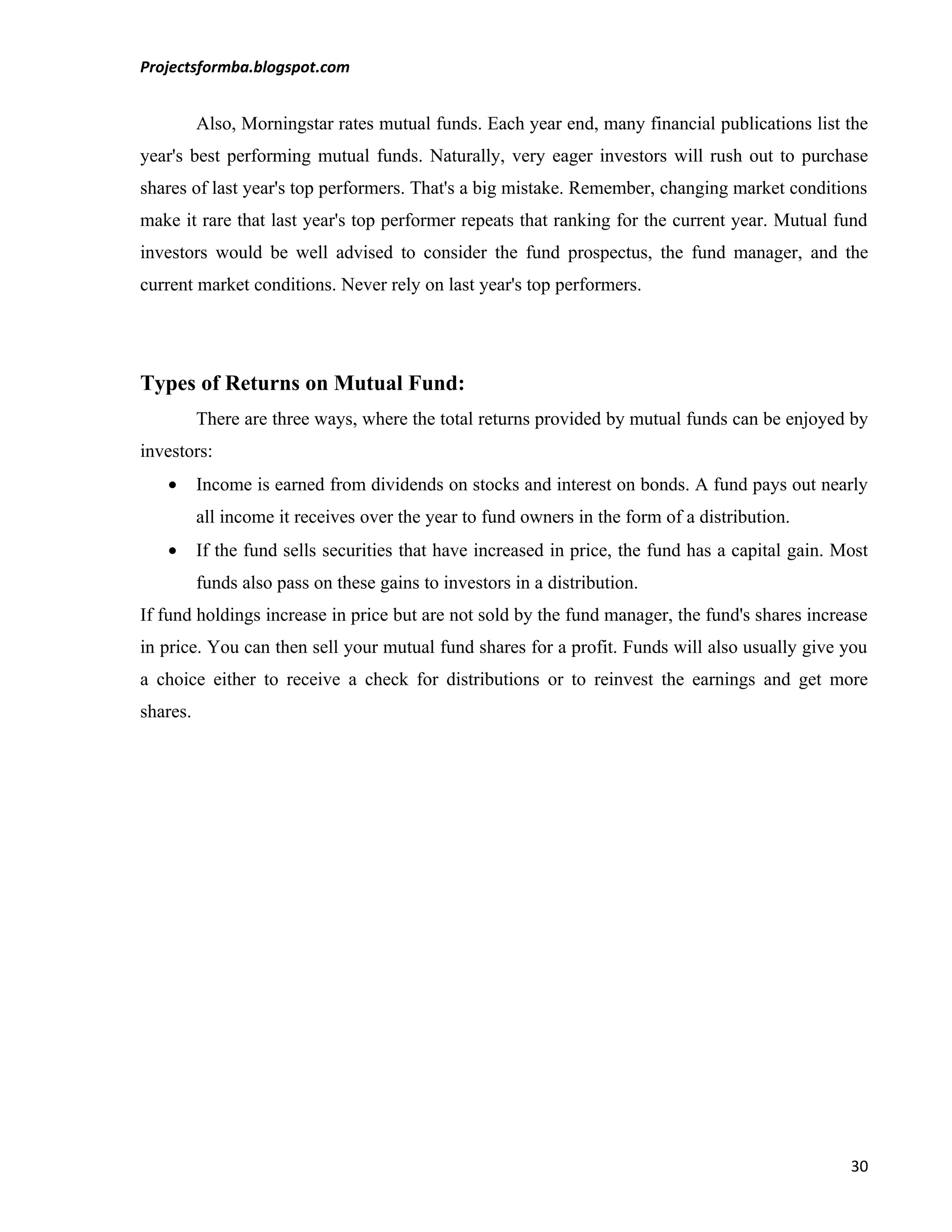 Projectsformba.blogspot.com


          Also, Morningstar rates mutual funds. Each year end, many financial publications list the
year's best performing mutual funds. Naturally, very eager investors will rush out to purchase
shares of last year's top performers. That's a big mistake. Remember, changing market conditions
make it rare that last year's top performer repeats that ranking for the current year. Mutual fund
investors would be well advised to consider the fund prospectus, the fund manager, and the
current market conditions. Never rely on last year's top performers.




Types of Returns on Mutual Fund:
          There are three ways, where the total returns provided by mutual funds can be enjoyed by
investors:
   •      Income is earned from dividends on stocks and interest on bonds. A fund pays out nearly
          all income it receives over the year to fund owners in the form of a distribution.
   •      If the fund sells securities that have increased in price, the fund has a capital gain. Most
          funds also pass on these gains to investors in a distribution.
If fund holdings increase in price but are not sold by the fund manager, the fund's shares increase
in price. You can then sell your mutual fund shares for a profit. Funds will also usually give you
a choice either to receive a check for distributions or to reinvest the earnings and get more
shares.




                                                                                                   30
 