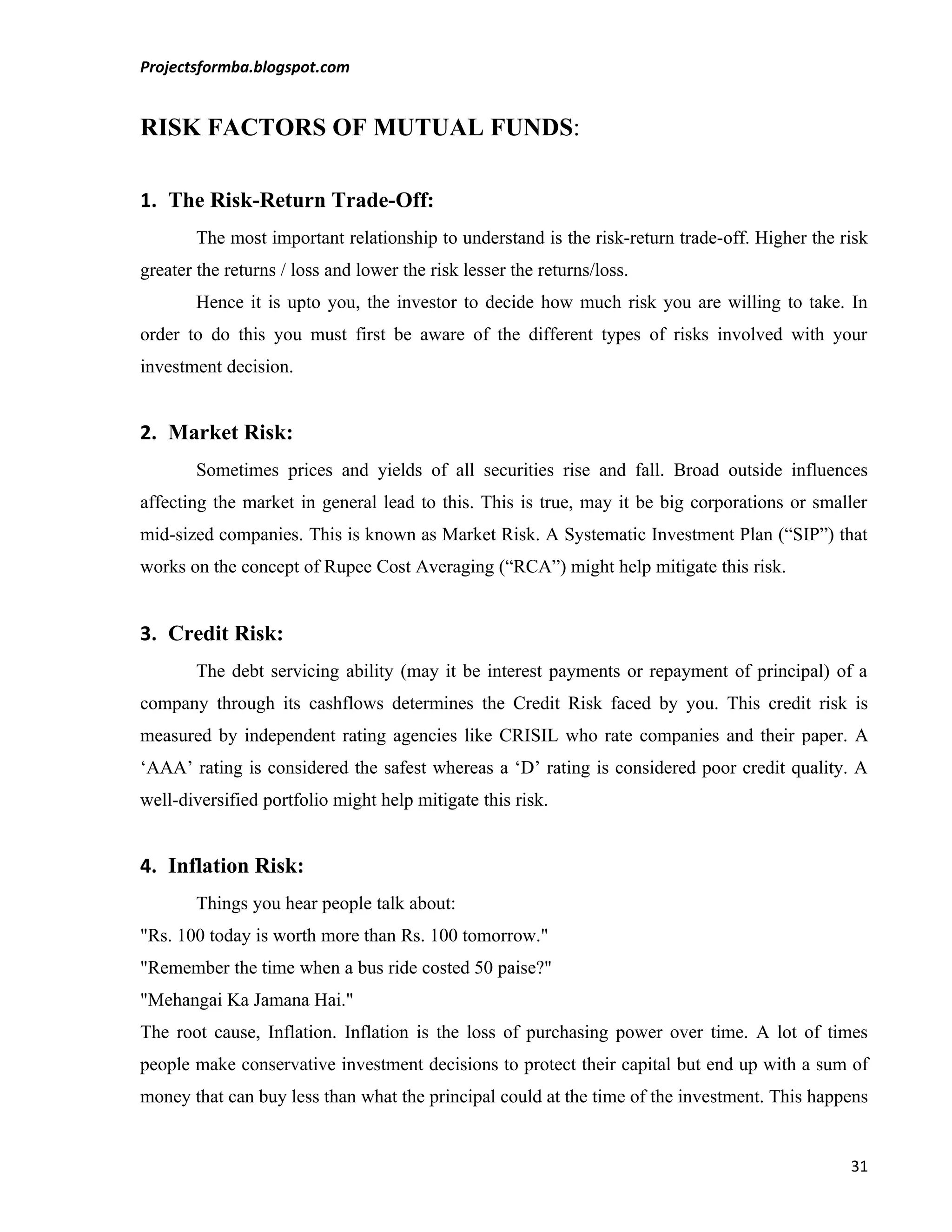 Projectsformba.blogspot.com


RISK FACTORS OF MUTUAL FUNDS:

1. The Risk-Return Trade-Off:
        The most important relationship to understand is the risk-return trade-off. Higher the risk
greater the returns / loss and lower the risk lesser the returns/loss.
        Hence it is upto you, the investor to decide how much risk you are willing to take. In
order to do this you must first be aware of the different types of risks involved with your
investment decision.


2. Market Risk:
        Sometimes prices and yields of all securities rise and fall. Broad outside influences
affecting the market in general lead to this. This is true, may it be big corporations or smaller
mid-sized companies. This is known as Market Risk. A Systematic Investment Plan (“SIP”) that
works on the concept of Rupee Cost Averaging (“RCA”) might help mitigate this risk.


3. Credit Risk:
        The debt servicing ability (may it be interest payments or repayment of principal) of a
company through its cashflows determines the Credit Risk faced by you. This credit risk is
measured by independent rating agencies like CRISIL who rate companies and their paper. A
‘AAA’ rating is considered the safest whereas a ‘D’ rating is considered poor credit quality. A
well-diversified portfolio might help mitigate this risk.


4. Inflation Risk:
        Things you hear people talk about:
"Rs. 100 today is worth more than Rs. 100 tomorrow."
"Remember the time when a bus ride costed 50 paise?"
"Mehangai Ka Jamana Hai."
The root cause, Inflation. Inflation is the loss of purchasing power over time. A lot of times
people make conservative investment decisions to protect their capital but end up with a sum of
money that can buy less than what the principal could at the time of the investment. This happens


                                                                                                31
 