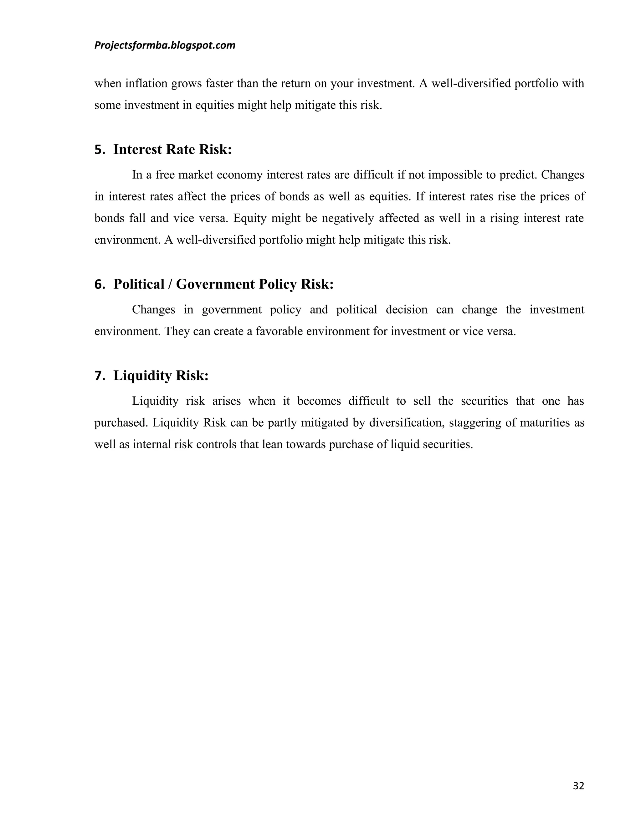 Projectsformba.blogspot.com


when inflation grows faster than the return on your investment. A well-diversified portfolio with
some investment in equities might help mitigate this risk.


5. Interest Rate Risk:
       In a free market economy interest rates are difficult if not impossible to predict. Changes
in interest rates affect the prices of bonds as well as equities. If interest rates rise the prices of
bonds fall and vice versa. Equity might be negatively affected as well in a rising interest rate
environment. A well-diversified portfolio might help mitigate this risk.


6. Political / Government Policy Risk:
       Changes in government policy and political decision can change the investment
environment. They can create a favorable environment for investment or vice versa.


7. Liquidity Risk:
       Liquidity risk arises when it becomes difficult to sell the securities that one has
purchased. Liquidity Risk can be partly mitigated by diversification, staggering of maturities as
well as internal risk controls that lean towards purchase of liquid securities.




                                                                                                   32
 