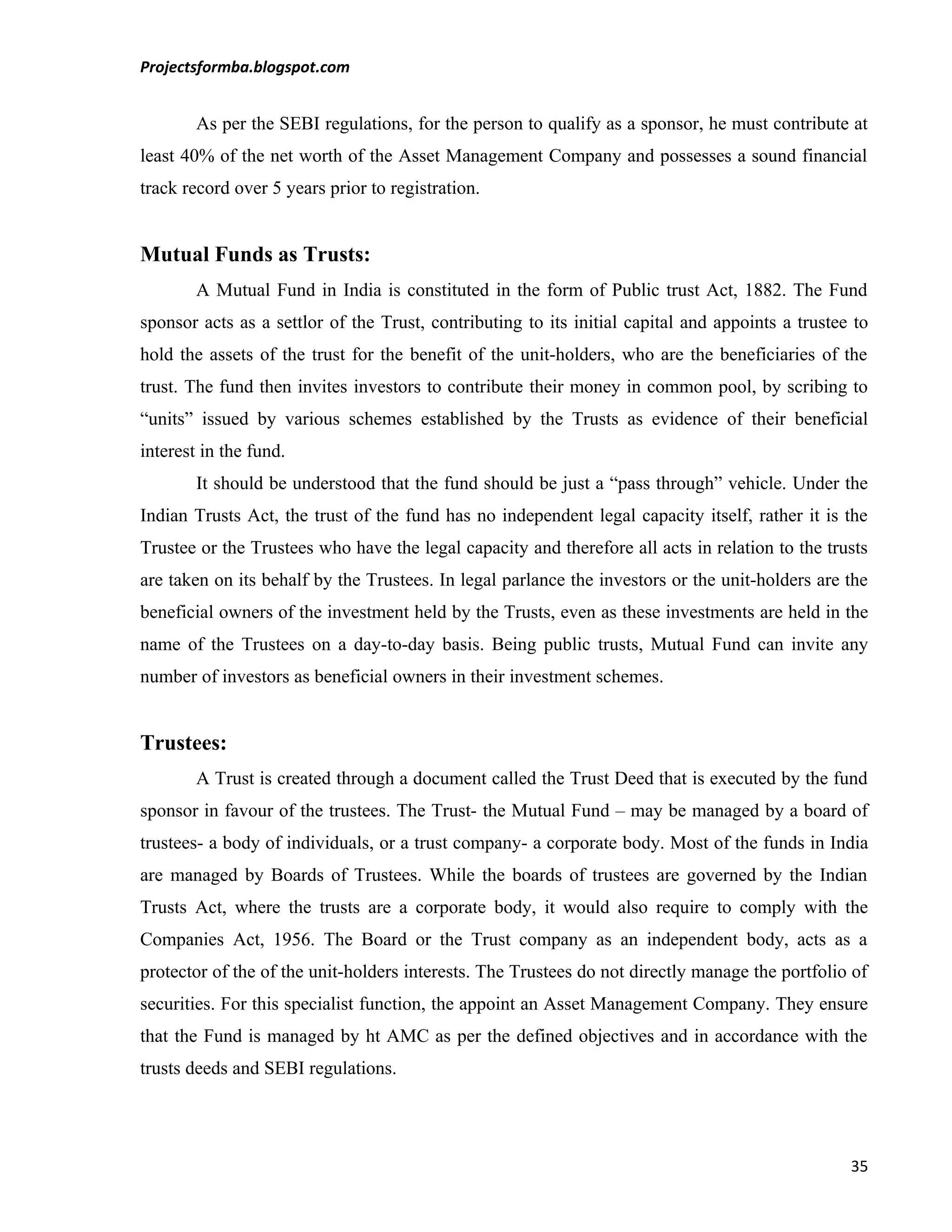 Projectsformba.blogspot.com


        As per the SEBI regulations, for the person to qualify as a sponsor, he must contribute at
least 40% of the net worth of the Asset Management Company and possesses a sound financial
track record over 5 years prior to registration.


Mutual Funds as Trusts:
        A Mutual Fund in India is constituted in the form of Public trust Act, 1882. The Fund
sponsor acts as a settlor of the Trust, contributing to its initial capital and appoints a trustee to
hold the assets of the trust for the benefit of the unit-holders, who are the beneficiaries of the
trust. The fund then invites investors to contribute their money in common pool, by scribing to
“units” issued by various schemes established by the Trusts as evidence of their beneficial
interest in the fund.
        It should be understood that the fund should be just a “pass through” vehicle. Under the
Indian Trusts Act, the trust of the fund has no independent legal capacity itself, rather it is the
Trustee or the Trustees who have the legal capacity and therefore all acts in relation to the trusts
are taken on its behalf by the Trustees. In legal parlance the investors or the unit-holders are the
beneficial owners of the investment held by the Trusts, even as these investments are held in the
name of the Trustees on a day-to-day basis. Being public trusts, Mutual Fund can invite any
number of investors as beneficial owners in their investment schemes.


Trustees:
        A Trust is created through a document called the Trust Deed that is executed by the fund
sponsor in favour of the trustees. The Trust- the Mutual Fund – may be managed by a board of
trustees- a body of individuals, or a trust company- a corporate body. Most of the funds in India
are managed by Boards of Trustees. While the boards of trustees are governed by the Indian
Trusts Act, where the trusts are a corporate body, it would also require to comply with the
Companies Act, 1956. The Board or the Trust company as an independent body, acts as a
protector of the of the unit-holders interests. The Trustees do not directly manage the portfolio of
securities. For this specialist function, the appoint an Asset Management Company. They ensure
that the Fund is managed by ht AMC as per the defined objectives and in accordance with the
trusts deeds and SEBI regulations.




                                                                                                  35
 