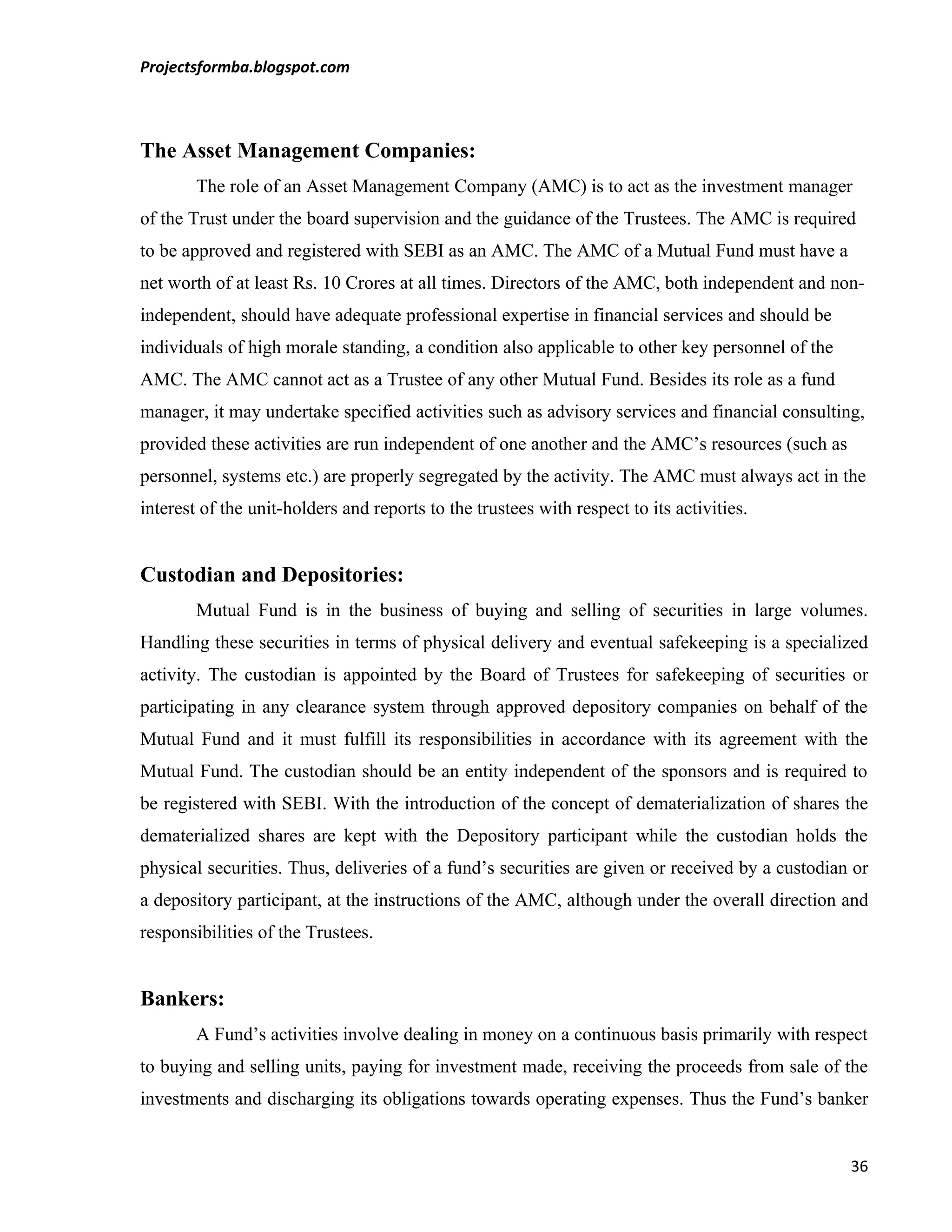 Projectsformba.blogspot.com



The Asset Management Companies:
        The role of an Asset Management Company (AMC) is to act as the investment manager
of the Trust under the board supervision and the guidance of the Trustees. The AMC is required
to be approved and registered with SEBI as an AMC. The AMC of a Mutual Fund must have a
net worth of at least Rs. 10 Crores at all times. Directors of the AMC, both independent and non-
independent, should have adequate professional expertise in financial services and should be
individuals of high morale standing, a condition also applicable to other key personnel of the
AMC. The AMC cannot act as a Trustee of any other Mutual Fund. Besides its role as a fund
manager, it may undertake specified activities such as advisory services and financial consulting,
provided these activities are run independent of one another and the AMC’s resources (such as
personnel, systems etc.) are properly segregated by the activity. The AMC must always act in the
interest of the unit-holders and reports to the trustees with respect to its activities.


Custodian and Depositories:
        Mutual Fund is in the business of buying and selling of securities in large volumes.
Handling these securities in terms of physical delivery and eventual safekeeping is a specialized
activity. The custodian is appointed by the Board of Trustees for safekeeping of securities or
participating in any clearance system through approved depository companies on behalf of the
Mutual Fund and it must fulfill its responsibilities in accordance with its agreement with the
Mutual Fund. The custodian should be an entity independent of the sponsors and is required to
be registered with SEBI. With the introduction of the concept of dematerialization of shares the
dematerialized shares are kept with the Depository participant while the custodian holds the
physical securities. Thus, deliveries of a fund’s securities are given or received by a custodian or
a depository participant, at the instructions of the AMC, although under the overall direction and
responsibilities of the Trustees.


Bankers:
        A Fund’s activities involve dealing in money on a continuous basis primarily with respect
to buying and selling units, paying for investment made, receiving the proceeds from sale of the
investments and discharging its obligations towards operating expenses. Thus the Fund’s banker


                                                                                                 36
 