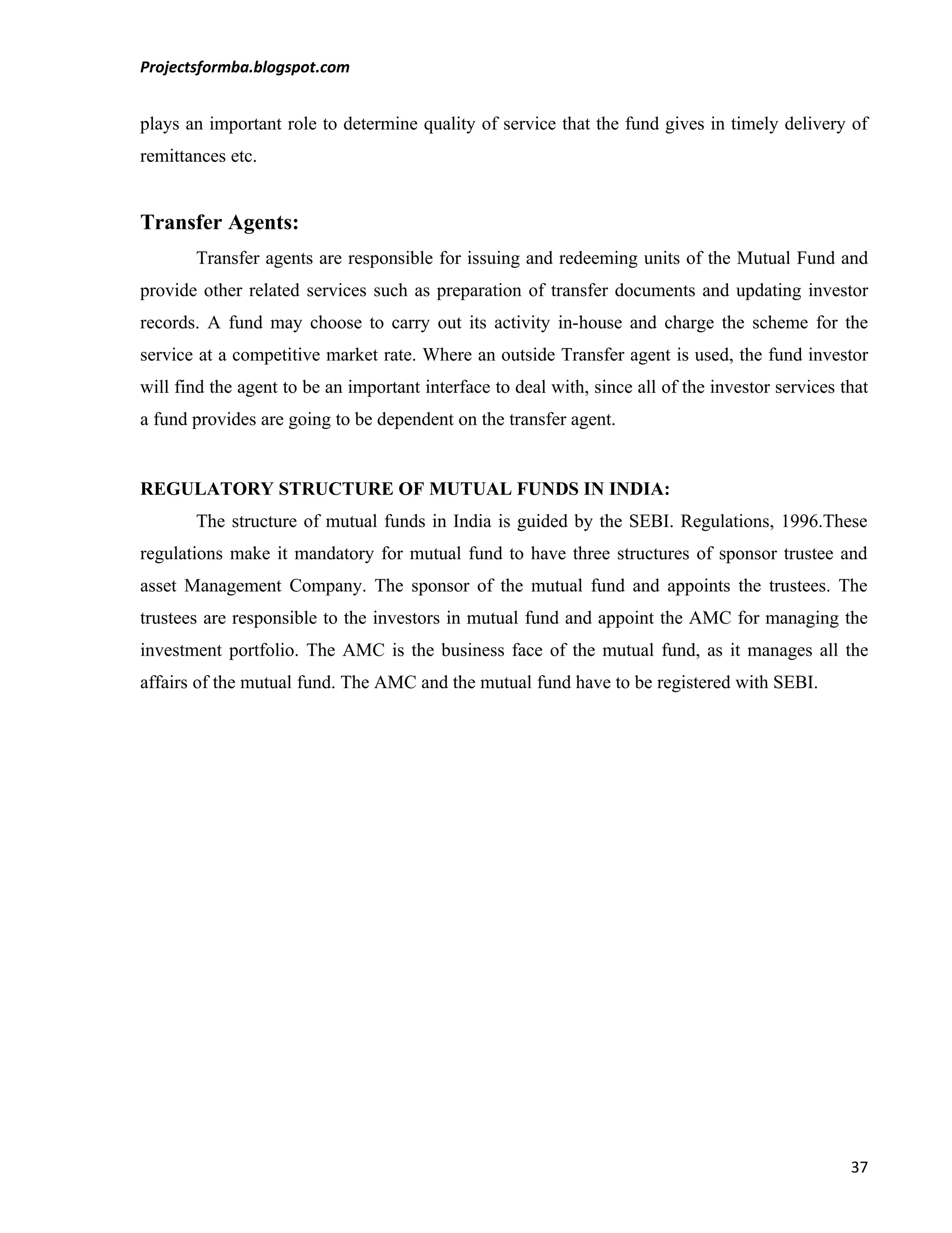 Projectsformba.blogspot.com


plays an important role to determine quality of service that the fund gives in timely delivery of
remittances etc.


Transfer Agents:
       Transfer agents are responsible for issuing and redeeming units of the Mutual Fund and
provide other related services such as preparation of transfer documents and updating investor
records. A fund may choose to carry out its activity in-house and charge the scheme for the
service at a competitive market rate. Where an outside Transfer agent is used, the fund investor
will find the agent to be an important interface to deal with, since all of the investor services that
a fund provides are going to be dependent on the transfer agent.


REGULATORY STRUCTURE OF MUTUAL FUNDS IN INDIA:
       The structure of mutual funds in India is guided by the SEBI. Regulations, 1996.These
regulations make it mandatory for mutual fund to have three structures of sponsor trustee and
asset Management Company. The sponsor of the mutual fund and appoints the trustees. The
trustees are responsible to the investors in mutual fund and appoint the AMC for managing the
investment portfolio. The AMC is the business face of the mutual fund, as it manages all the
affairs of the mutual fund. The AMC and the mutual fund have to be registered with SEBI.




                                                                                                   37
 