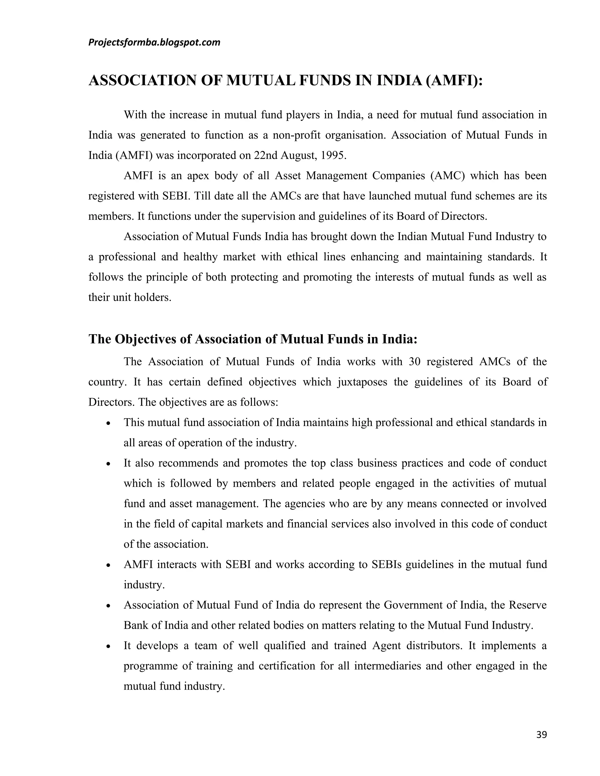 Projectsformba.blogspot.com


ASSOCIATION OF MUTUAL FUNDS IN INDIA (AMFI):

        With the increase in mutual fund players in India, a need for mutual fund association in
India was generated to function as a non-profit organisation. Association of Mutual Funds in
India (AMFI) was incorporated on 22nd August, 1995.
        AMFI is an apex body of all Asset Management Companies (AMC) which has been
registered with SEBI. Till date all the AMCs are that have launched mutual fund schemes are its
members. It functions under the supervision and guidelines of its Board of Directors.
        Association of Mutual Funds India has brought down the Indian Mutual Fund Industry to
a professional and healthy market with ethical lines enhancing and maintaining standards. It
follows the principle of both protecting and promoting the interests of mutual funds as well as
their unit holders.


The Objectives of Association of Mutual Funds in India:
        The Association of Mutual Funds of India works with 30 registered AMCs of the
country. It has certain defined objectives which juxtaposes the guidelines of its Board of
Directors. The objectives are as follows:
    •   This mutual fund association of India maintains high professional and ethical standards in
        all areas of operation of the industry.
    •   It also recommends and promotes the top class business practices and code of conduct
        which is followed by members and related people engaged in the activities of mutual
        fund and asset management. The agencies who are by any means connected or involved
        in the field of capital markets and financial services also involved in this code of conduct
        of the association.
    •   AMFI interacts with SEBI and works according to SEBIs guidelines in the mutual fund
        industry.
    •   Association of Mutual Fund of India do represent the Government of India, the Reserve
        Bank of India and other related bodies on matters relating to the Mutual Fund Industry.
    •   It develops a team of well qualified and trained Agent distributors. It implements a
        programme of training and certification for all intermediaries and other engaged in the
        mutual fund industry.



                                                                                                  39
 