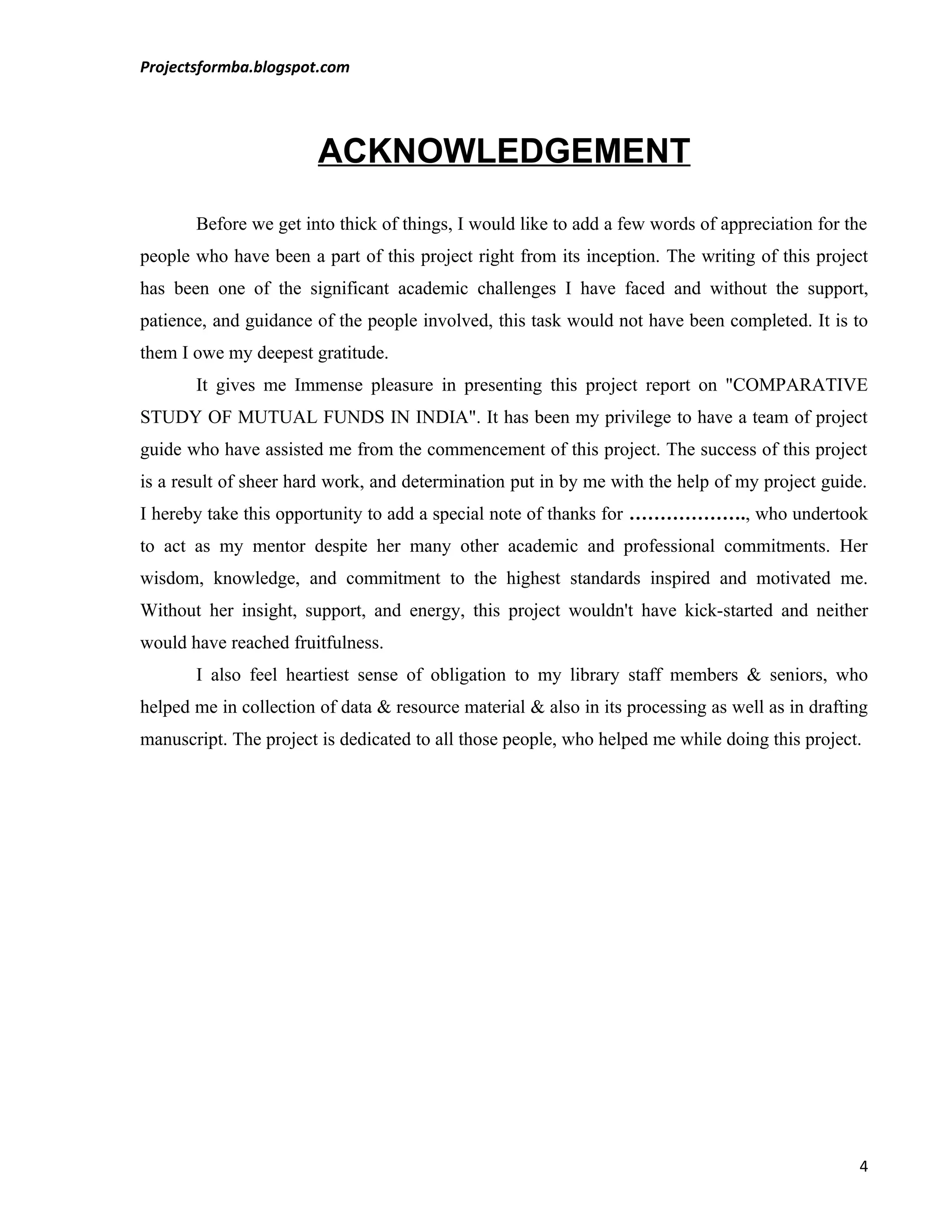 Projectsformba.blogspot.com




                        ACKNOWLEDGEMENT
       Before we get into thick of things, I would like to add a few words of appreciation for the
people who have been a part of this project right from its inception. The writing of this project
has been one of the significant academic challenges I have faced and without the support,
patience, and guidance of the people involved, this task would not have been completed. It is to
them I owe my deepest gratitude.
       It gives me Immense pleasure in presenting this project report on "COMPARATIVE
STUDY OF MUTUAL FUNDS IN INDIA". It has been my privilege to have a team of project
guide who have assisted me from the commencement of this project. The success of this project
is a result of sheer hard work, and determination put in by me with the help of my project guide.
I hereby take this opportunity to add a special note of thanks for ………………., who undertook
to act as my mentor despite her many other academic and professional commitments. Her
wisdom, knowledge, and commitment to the highest standards inspired and motivated me.
Without her insight, support, and energy, this project wouldn't have kick-started and neither
would have reached fruitfulness.
       I also feel heartiest sense of obligation to my library staff members & seniors, who
helped me in collection of data & resource material & also in its processing as well as in drafting
manuscript. The project is dedicated to all those people, who helped me while doing this project.




                                                                                                 4
 