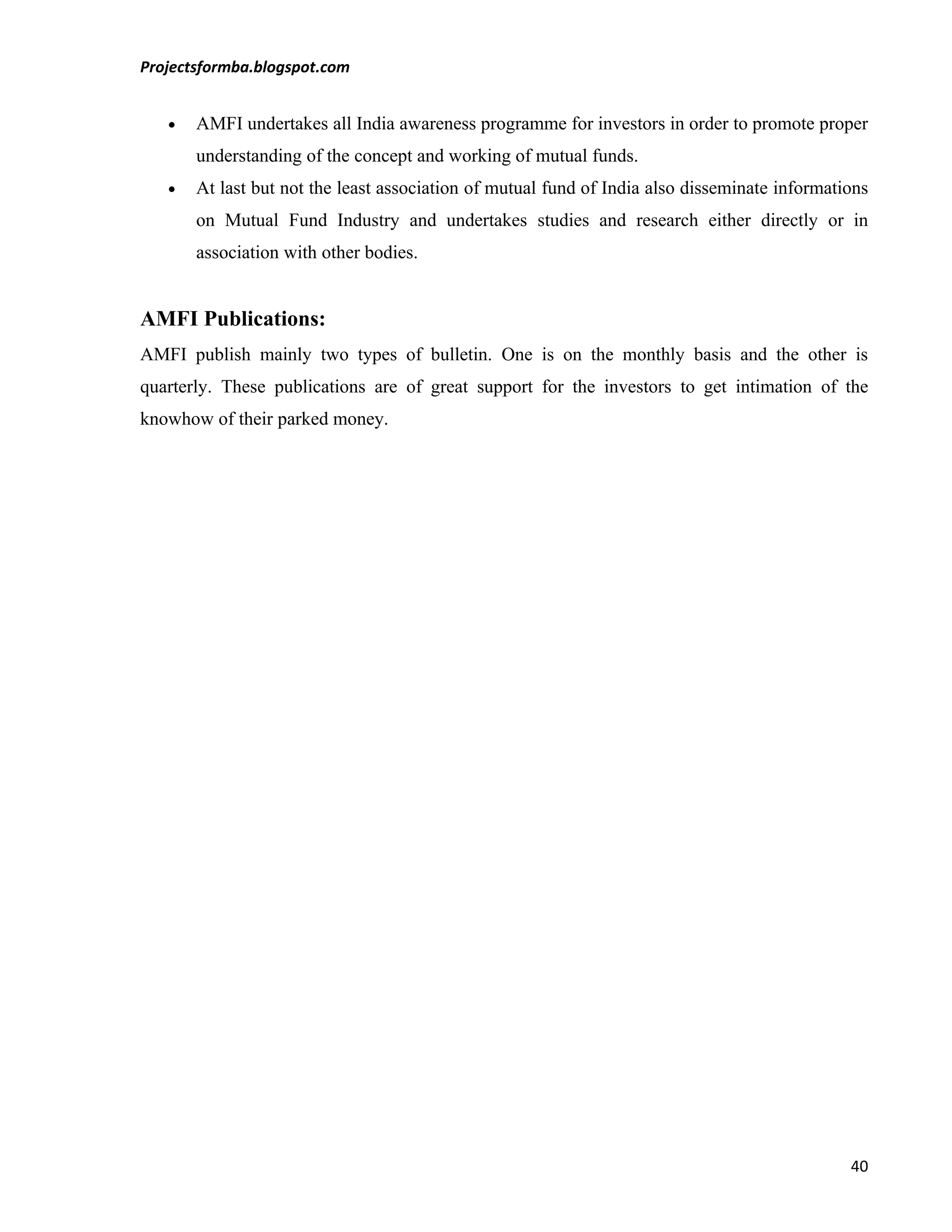 Projectsformba.blogspot.com


   •   AMFI undertakes all India awareness programme for investors in order to promote proper
       understanding of the concept and working of mutual funds.
   •   At last but not the least association of mutual fund of India also disseminate informations
       on Mutual Fund Industry and undertakes studies and research either directly or in
       association with other bodies.


AMFI Publications:
AMFI publish mainly two types of bulletin. One is on the monthly basis and the other is
quarterly. These publications are of great support for the investors to get intimation of the
knowhow of their parked money.




                                                                                               40
 