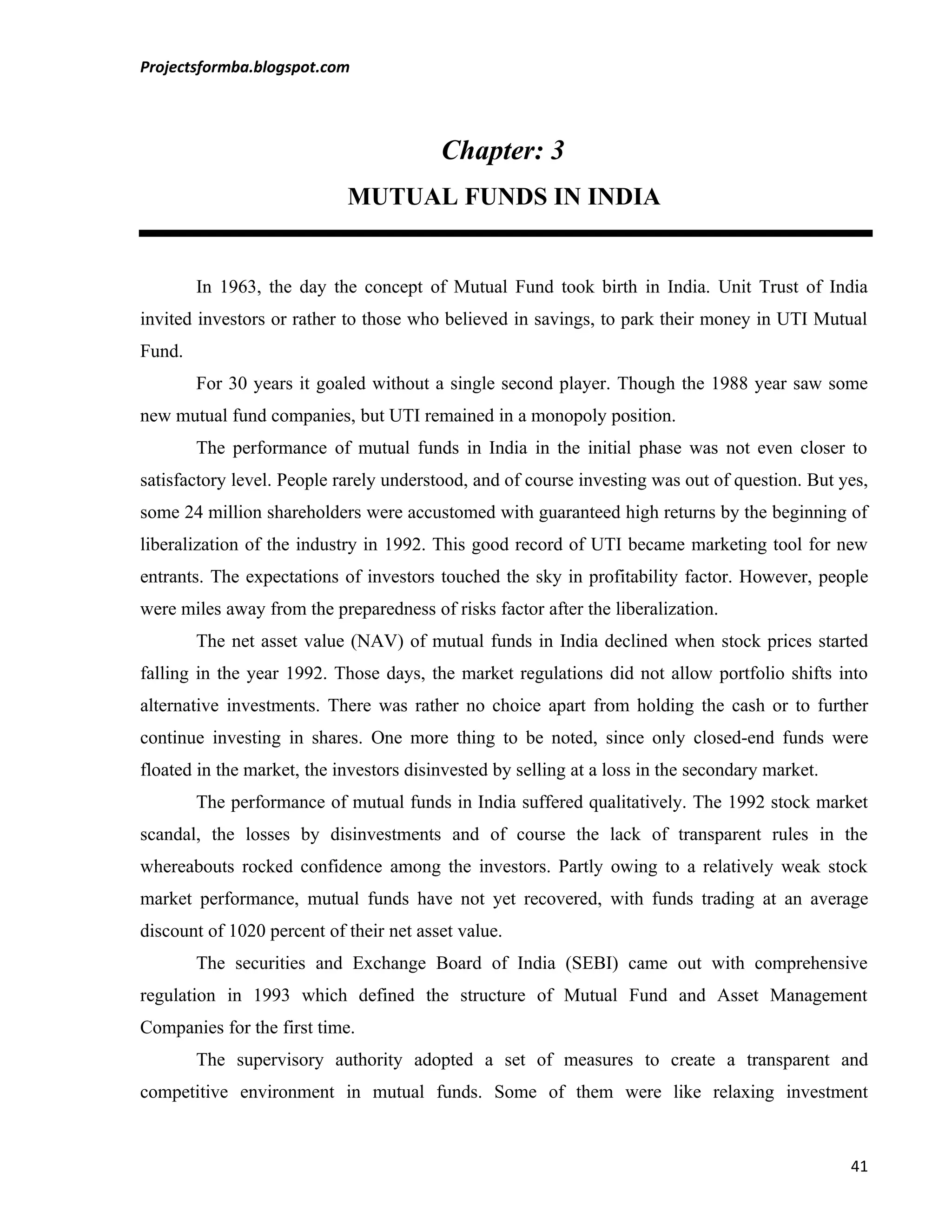 Projectsformba.blogspot.com




                                         Chapter: 3
                            MUTUAL FUNDS IN INDIA


        In 1963, the day the concept of Mutual Fund took birth in India. Unit Trust of India
invited investors or rather to those who believed in savings, to park their money in UTI Mutual
Fund.
        For 30 years it goaled without a single second player. Though the 1988 year saw some
new mutual fund companies, but UTI remained in a monopoly position.
        The performance of mutual funds in India in the initial phase was not even closer to
satisfactory level. People rarely understood, and of course investing was out of question. But yes,
some 24 million shareholders were accustomed with guaranteed high returns by the beginning of
liberalization of the industry in 1992. This good record of UTI became marketing tool for new
entrants. The expectations of investors touched the sky in profitability factor. However, people
were miles away from the preparedness of risks factor after the liberalization.
        The net asset value (NAV) of mutual funds in India declined when stock prices started
falling in the year 1992. Those days, the market regulations did not allow portfolio shifts into
alternative investments. There was rather no choice apart from holding the cash or to further
continue investing in shares. One more thing to be noted, since only closed-end funds were
floated in the market, the investors disinvested by selling at a loss in the secondary market.
        The performance of mutual funds in India suffered qualitatively. The 1992 stock market
scandal, the losses by disinvestments and of course the lack of transparent rules in the
whereabouts rocked confidence among the investors. Partly owing to a relatively weak stock
market performance, mutual funds have not yet recovered, with funds trading at an average
discount of 1020 percent of their net asset value.
        The securities and Exchange Board of India (SEBI) came out with comprehensive
regulation in 1993 which defined the structure of Mutual Fund and Asset Management
Companies for the first time.
        The supervisory authority adopted a set of measures to create a transparent and
competitive environment in mutual funds. Some of them were like relaxing investment


                                                                                                 41
 