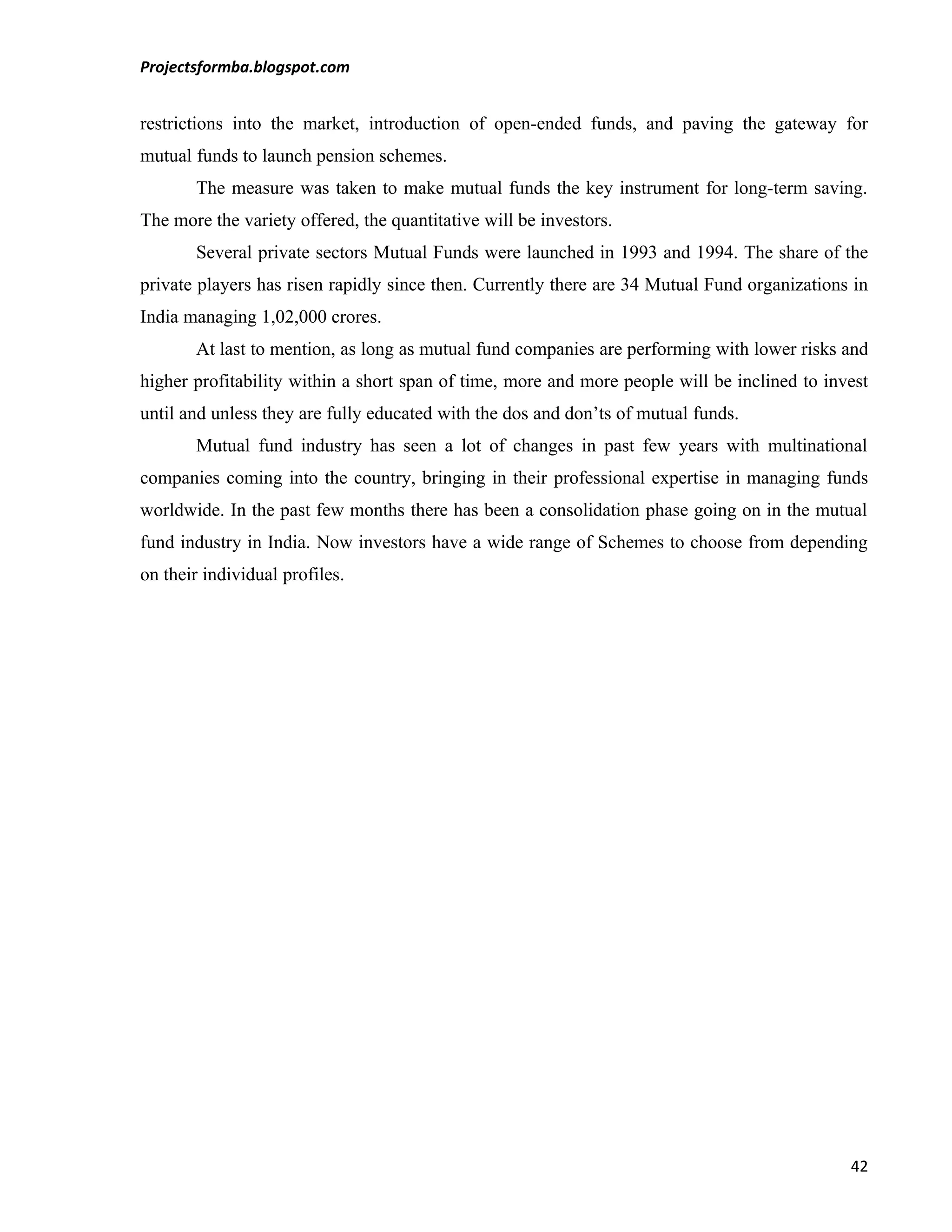 Projectsformba.blogspot.com


restrictions into the market, introduction of open-ended funds, and paving the gateway for
mutual funds to launch pension schemes.
       The measure was taken to make mutual funds the key instrument for long-term saving.
The more the variety offered, the quantitative will be investors.
       Several private sectors Mutual Funds were launched in 1993 and 1994. The share of the
private players has risen rapidly since then. Currently there are 34 Mutual Fund organizations in
India managing 1,02,000 crores.
       At last to mention, as long as mutual fund companies are performing with lower risks and
higher profitability within a short span of time, more and more people will be inclined to invest
until and unless they are fully educated with the dos and don’ts of mutual funds.
       Mutual fund industry has seen a lot of changes in past few years with multinational
companies coming into the country, bringing in their professional expertise in managing funds
worldwide. In the past few months there has been a consolidation phase going on in the mutual
fund industry in India. Now investors have a wide range of Schemes to choose from depending
on their individual profiles.




                                                                                              42
 