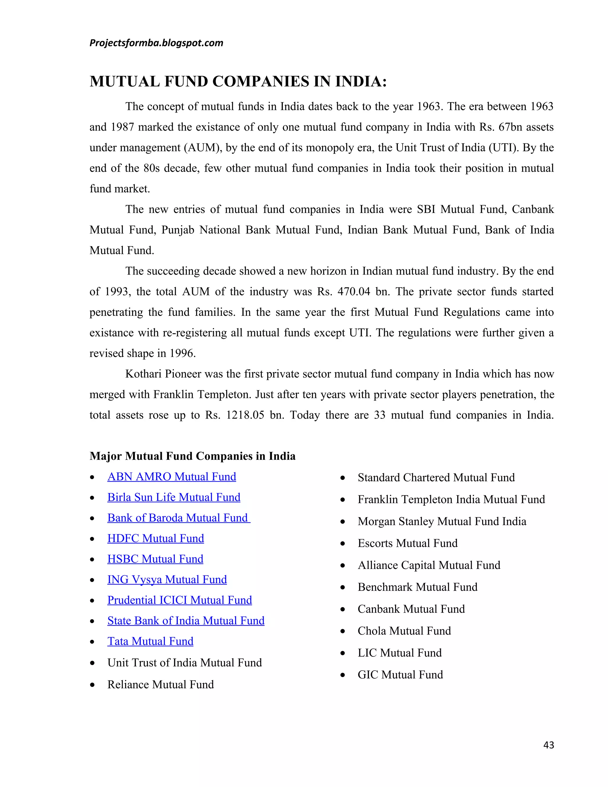 Projectsformba.blogspot.com


MUTUAL FUND COMPANIES IN INDIA:
       The concept of mutual funds in India dates back to the year 1963. The era between 1963
and 1987 marked the existance of only one mutual fund company in India with Rs. 67bn assets
under management (AUM), by the end of its monopoly era, the Unit Trust of India (UTI). By the
end of the 80s decade, few other mutual fund companies in India took their position in mutual
fund market.
       The new entries of mutual fund companies in India were SBI Mutual Fund, Canbank
Mutual Fund, Punjab National Bank Mutual Fund, Indian Bank Mutual Fund, Bank of India
Mutual Fund.
       The succeeding decade showed a new horizon in Indian mutual fund industry. By the end
of 1993, the total AUM of the industry was Rs. 470.04 bn. The private sector funds started
penetrating the fund families. In the same year the first Mutual Fund Regulations came into
existance with re-registering all mutual funds except UTI. The regulations were further given a
revised shape in 1996.
       Kothari Pioneer was the first private sector mutual fund company in India which has now
merged with Franklin Templeton. Just after ten years with private sector players penetration, the
total assets rose up to Rs. 1218.05 bn. Today there are 33 mutual fund companies in India.


Major Mutual Fund Companies in India
•   ABN AMRO Mutual Fund                            •   Standard Chartered Mutual Fund
•   Birla Sun Life Mutual Fund                      •   Franklin Templeton India Mutual Fund
•   Bank of Baroda Mutual Fund                      •   Morgan Stanley Mutual Fund India
•   HDFC Mutual Fund                                •   Escorts Mutual Fund
•   HSBC Mutual Fund
                                                    •   Alliance Capital Mutual Fund
•   ING Vysya Mutual Fund
                                                    •   Benchmark Mutual Fund
•   Prudential ICICI Mutual Fund
                                                    •   Canbank Mutual Fund
•   State Bank of India Mutual Fund
                                                    •   Chola Mutual Fund
•   Tata Mutual Fund
                                                    •   LIC Mutual Fund
•   Unit Trust of India Mutual Fund
                                                    •   GIC Mutual Fund
•   Reliance Mutual Fund




                                                                                              43
 