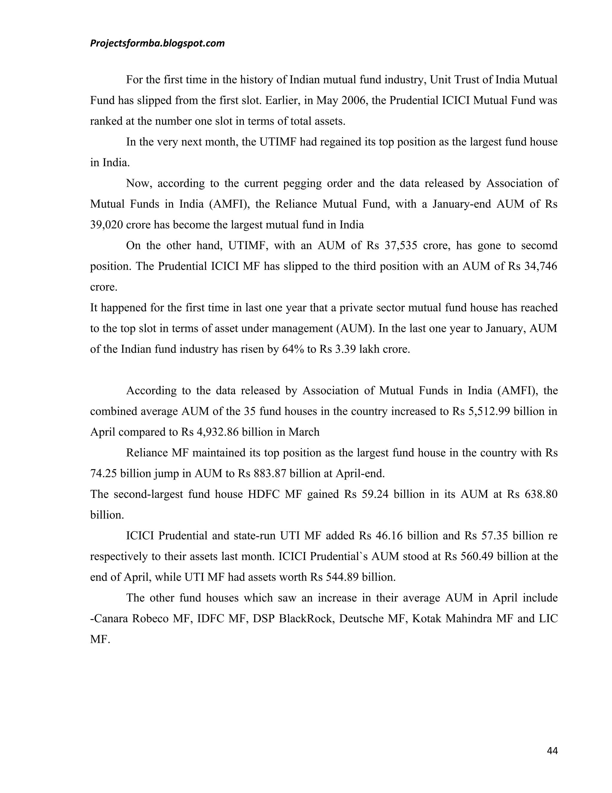 Projectsformba.blogspot.com


           For the first time in the history of Indian mutual fund industry, Unit Trust of India Mutual
Fund has slipped from the first slot. Earlier, in May 2006, the Prudential ICICI Mutual Fund was
ranked at the number one slot in terms of total assets.
           In the very next month, the UTIMF had regained its top position as the largest fund house
in India.
           Now, according to the current pegging order and the data released by Association of
Mutual Funds in India (AMFI), the Reliance Mutual Fund, with a January-end AUM of Rs
39,020 crore has become the largest mutual fund in India
           On the other hand, UTIMF, with an AUM of Rs 37,535 crore, has gone to secomd
position. The Prudential ICICI MF has slipped to the third position with an AUM of Rs 34,746
crore.
It happened for the first time in last one year that a private sector mutual fund house has reached
to the top slot in terms of asset under management (AUM). In the last one year to January, AUM
of the Indian fund industry has risen by 64% to Rs 3.39 lakh crore.


           According to the data released by Association of Mutual Funds in India (AMFI), the
combined average AUM of the 35 fund houses in the country increased to Rs 5,512.99 billion in
April compared to Rs 4,932.86 billion in March
           Reliance MF maintained its top position as the largest fund house in the country with Rs
74.25 billion jump in AUM to Rs 883.87 billion at April-end.
The second-largest fund house HDFC MF gained Rs 59.24 billion in its AUM at Rs 638.80
billion.
           ICICI Prudential and state-run UTI MF added Rs 46.16 billion and Rs 57.35 billion re
respectively to their assets last month. ICICI Prudential`s AUM stood at Rs 560.49 billion at the
end of April, while UTI MF had assets worth Rs 544.89 billion.
           The other fund houses which saw an increase in their average AUM in April include
-Canara Robeco MF, IDFC MF, DSP BlackRock, Deutsche MF, Kotak Mahindra MF and LIC
MF.




                                                                                                    44
 